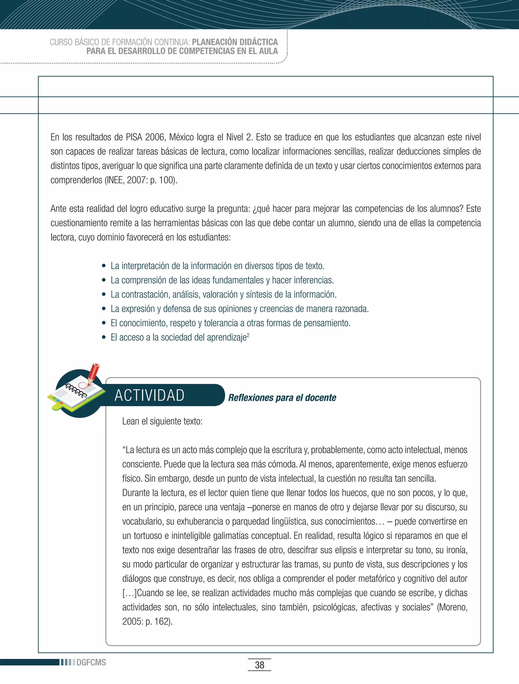CURSO BÁSICO DE FORMACIÓN CONTINUA: PLANEACIÓN DIDÁCTICA
         PARA EL DESARROLLO DE COMPETENCIAS EN EL AULA




En los resultados de PISA 2006, México logra el Nivel 2. Esto se traduce en que los estudiantes que alcanzan este nivel
son capaces de realizar tareas básicas de lectura, como localizar informaciones sencillas, realizar deducciones simples de
distintos tipos, averiguar lo que significa una parte claramente definida de un texto y usar ciertos conocimientos externos para
comprenderlos (INEE, 2007: p. 100).

Ante esta realidad del logro educativo surge la pregunta: ¿qué hacer para mejorar las competencias de los alumnos? Este
cuestionamiento remite a las herramientas básicas con las que debe contar un alumno, siendo una de ellas la competencia
lectora, cuyo dominio favorecerá en los estudiantes:

               •		La	interpretación	de	la	información	en	diversos	tipos	de	texto.
               •		La	comprensión	de	las	ideas	fundamentales	y	hacer	inferencias.
               •		La	contrastación,	análisis,	valoración	y	síntesis	de	la	información.
               •		La	expresión	y	defensa	de	sus	opiniones	y	creencias	de	manera	razonada.
               •		El	conocimiento,	respeto	y	tolerancia	a	otras	formas	de	pensamiento.
               •		El	acceso	a	la	sociedad	del	aprendizaje2




                   ACTIVIDAD                        Reflexiones para el docente

                     Lean el siguiente texto:

                     “La lectura es un acto más complejo que la escritura y, probablemente, como acto intelectual, menos
                     consciente. Puede que la lectura sea más cómoda. Al menos, aparentemente, exige menos esfuerzo
                     físico. Sin embargo, desde un punto de vista intelectual, la cuestión no resulta tan sencilla.
                     Durante la lectura, es el lector quien tiene que llenar todos los huecos, que no son pocos, y lo que,
                     en un principio, parece una ventaja –ponerse en manos de otro y dejarse llevar por su discurso, su
                     vocabulario, su exhuberancia o parquedad lingüística, sus conocimientos… – puede convertirse en
                     un tortuoso e ininteligible galimatías conceptual. En realidad, resulta lógico si reparamos en que el
                     texto nos exige desentrañar las frases de otro, descifrar sus elipsis e interpretar su tono, su ironía,
                     su modo particular de organizar y estructurar las tramas, su punto de vista, sus descripciones y los
                     diálogos que construye, es decir, nos obliga a comprender el poder metafórico y cognitivo del autor
                     […]Cuando se lee, se realizan actividades mucho más complejas que cuando se escribe, y dichas
                     actividades son, no sólo intelectuales, sino también, psicológicas, afectivas y sociales” (Moreno,
                     2005: p. 162).



       DGFCMS                                               38
 
