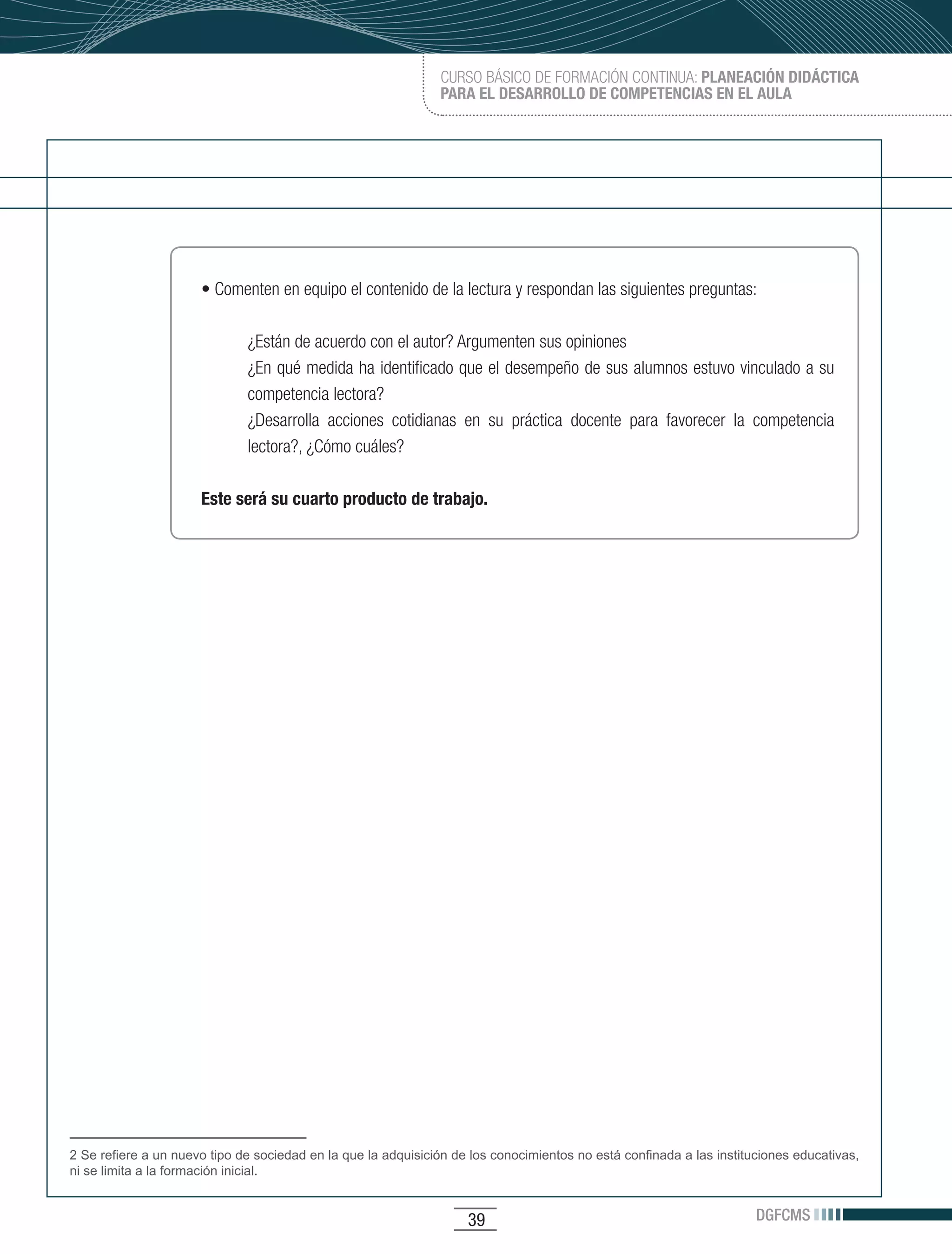 CURSO BÁSICO DE FORMACIÓN CONTINUA: PLANEACIÓN DIDÁCTICA
                                                               PARA EL DESARROLLO DE COMPETENCIAS EN EL AULA




                      •	Comenten	en	equipo	el	contenido	de	la	lectura	y	respondan	las	siguientes	preguntas:

                              ¿Están de acuerdo con el autor? Argumenten sus opiniones
                              ¿En qué medida ha identificado que el desempeño de sus alumnos estuvo vinculado a su
                              competencia lectora?
                              ¿Desarrolla acciones cotidianas en su práctica docente para favorecer la competencia
                              lectora?, ¿Cómo cuáles?

                      Este será su cuarto producto de trabajo.




2 Se refiere a un nuevo tipo de sociedad en la que la adquisición de los conocimientos no está confinada a las instituciones educativas,
ni se limita a la formación inicial.


                                                                    39                                                DGFCMS
 