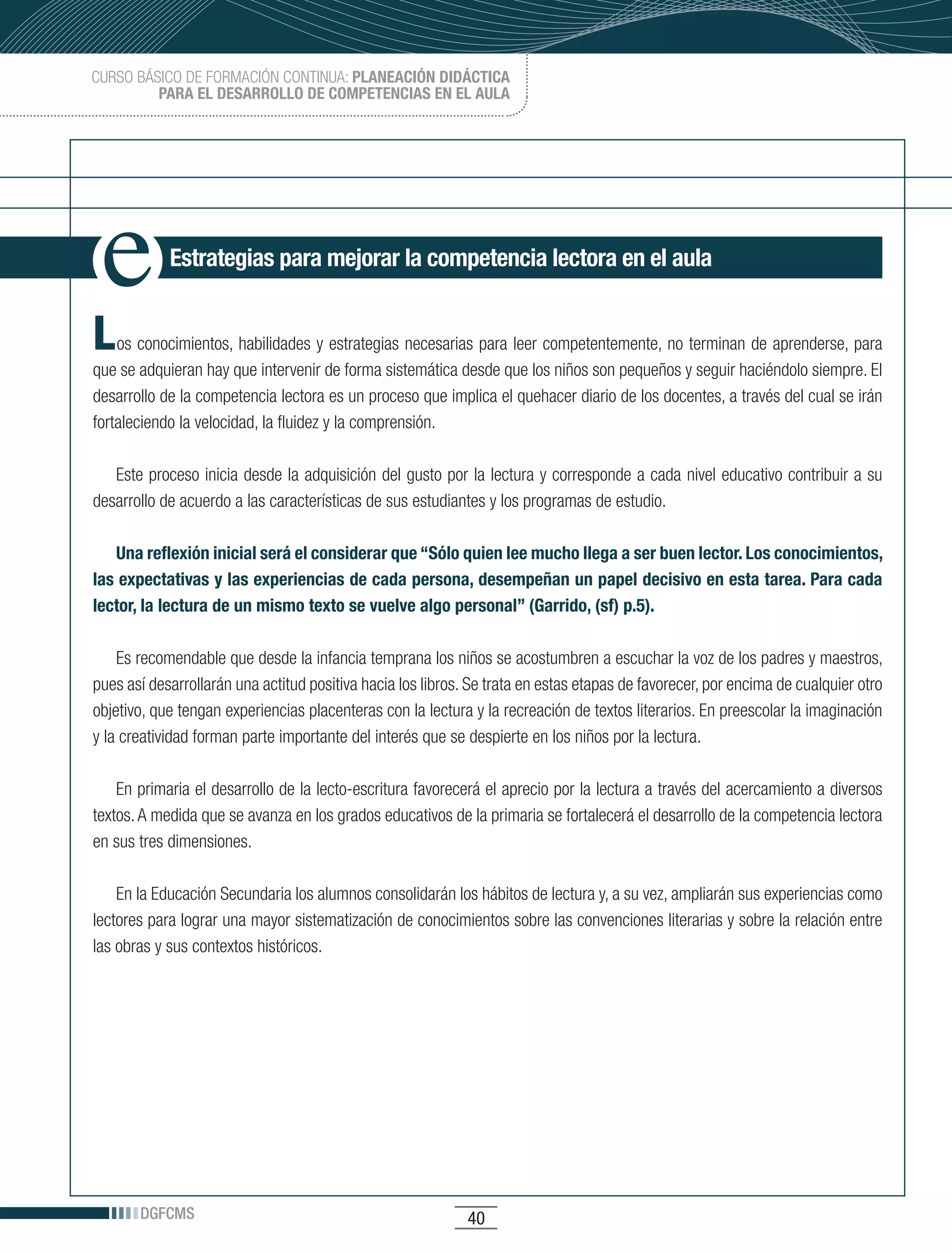 CURSO BÁSICO DE FORMACIÓN CONTINUA: PLANEACIÓN DIDÁCTICA
         PARA EL DESARROLLO DE COMPETENCIAS EN EL AULA




            Estrategias para mejorar la competencia lectora en el aula


L   os conocimientos, habilidades y estrategias necesarias para leer competentemente, no terminan de aprenderse, para
que se adquieran hay que intervenir de forma sistemática desde que los niños son pequeños y seguir haciéndolo siempre. El
desarrollo de la competencia lectora es un proceso que implica el quehacer diario de los docentes, a través del cual se irán
fortaleciendo la velocidad, la fluidez y la comprensión.

   Este proceso inicia desde la adquisición del gusto por la lectura y corresponde a cada nivel educativo contribuir a su
desarrollo de acuerdo a las características de sus estudiantes y los programas de estudio.

   Una reflexión inicial será el considerar que “Sólo quien lee mucho llega a ser buen lector. Los conocimientos,
las expectativas y las experiencias de cada persona, desempeñan un papel decisivo en esta tarea. Para cada
lector, la lectura de un mismo texto se vuelve algo personal” (Garrido, (sf) p.5).

    Es recomendable que desde la infancia temprana los niños se acostumbren a escuchar la voz de los padres y maestros,
pues así desarrollarán una actitud positiva hacia los libros. Se trata en estas etapas de favorecer, por encima de cualquier otro
objetivo, que tengan experiencias placenteras con la lectura y la recreación de textos literarios. En preescolar la imaginación
y la creatividad forman parte importante del interés que se despierte en los niños por la lectura.

    En primaria el desarrollo de la lecto-escritura favorecerá el aprecio por la lectura a través del acercamiento a diversos
textos. A medida que se avanza en los grados educativos de la primaria se fortalecerá el desarrollo de la competencia lectora
en sus tres dimensiones.

    En la Educación Secundaria los alumnos consolidarán los hábitos de lectura y, a su vez, ampliarán sus experiencias como
lectores para lograr una mayor sistematización de conocimientos sobre las convenciones literarias y sobre la relación entre
las obras y sus contextos históricos.




       DGFCMS                                                40
 