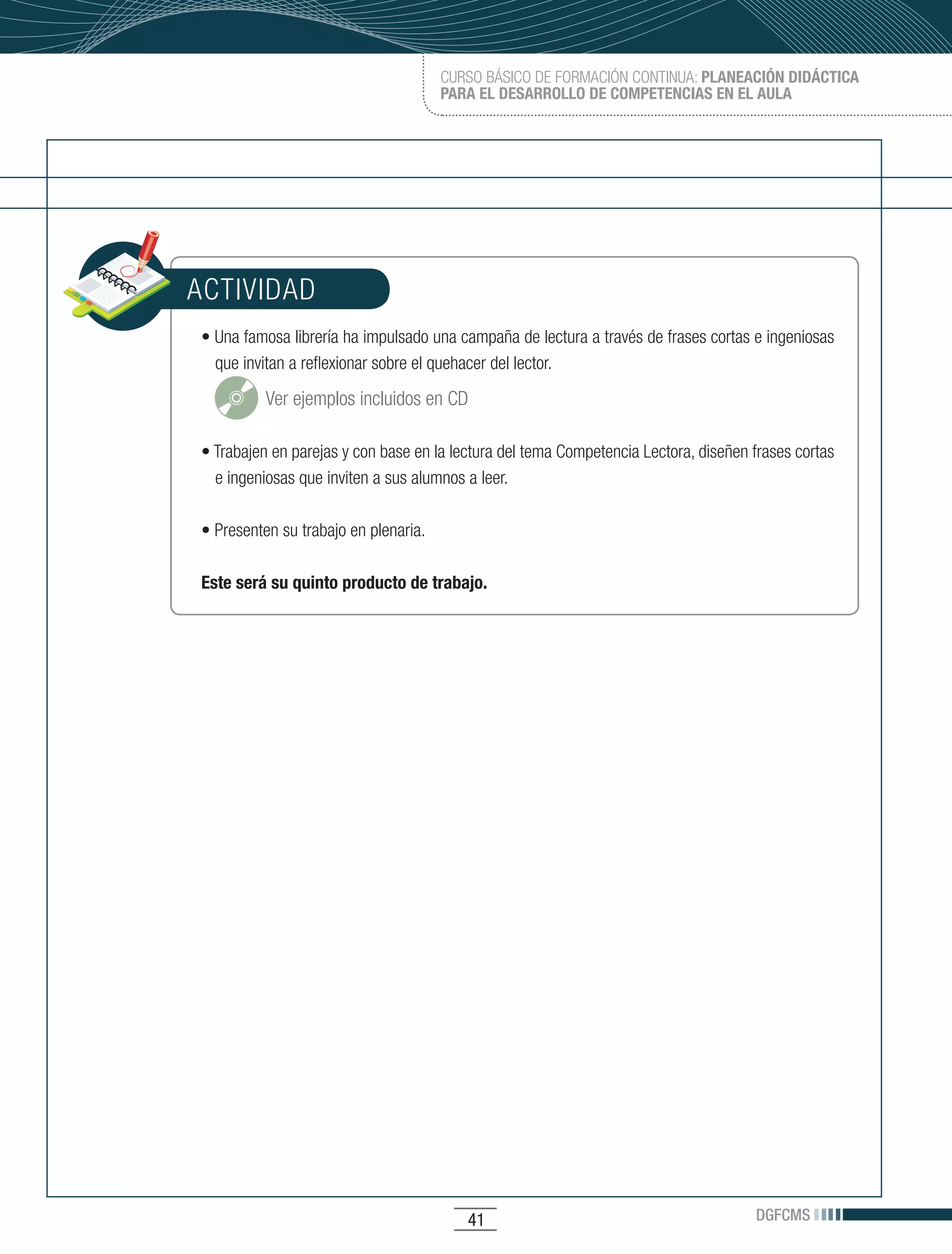CURSO BÁSICO DE FORMACIÓN CONTINUA: PLANEACIÓN DIDÁCTICA
                                       PARA EL DESARROLLO DE COMPETENCIAS EN EL AULA




ACTIVIDAD
•	Una	famosa	librería	ha	impulsado	una	campaña	de	lectura	a	través	de	frases	cortas	e	ingeniosas	
  que invitan a reflexionar sobre el quehacer del lector.

          Ver ejemplos incluidos en CD

•	Trabajen	en	parejas	y	con	base	en	la	lectura	del	tema	Competencia	Lectora,	diseñen	frases	cortas	
  e ingeniosas que inviten a sus alumnos a leer.

•	Presenten	su	trabajo	en	plenaria.	

Este será su quinto producto de trabajo.




                                          41                                          DGFCMS
 