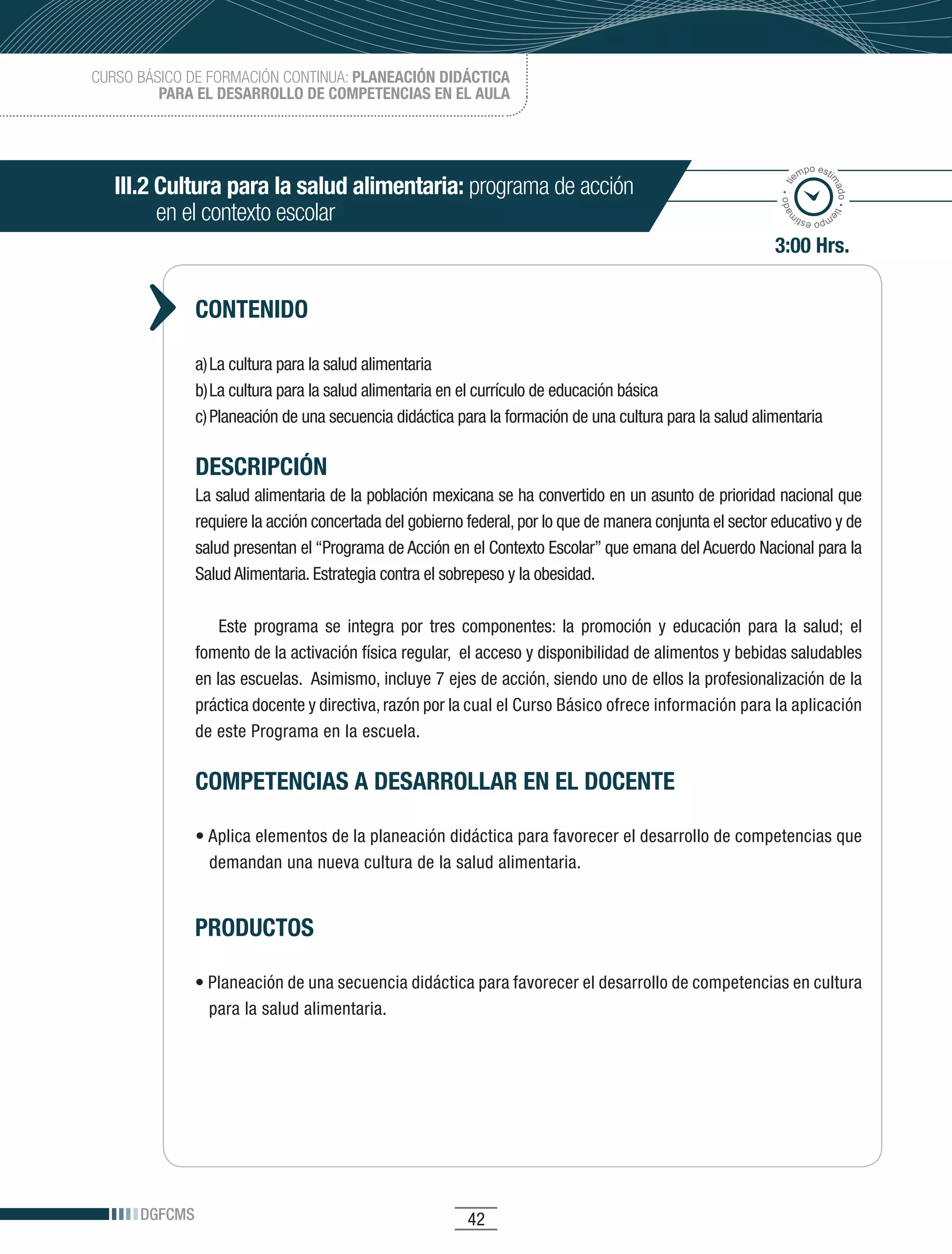 CURSO BÁSICO DE FORMACIÓN CONTINUA: PLANEACIÓN DIDÁCTICA
         PARA EL DESARROLLO DE COMPETENCIAS EN EL AULA



                                                                                                                    po esti
                                                                                                                  em
   III.2 Cultura para la salud alimentaria: programa de acción




                                                                                                                          ma
                                                                                                             ado • ti



                                                                                                                            do • tie
         en el contexto escolar




                                                                                                            m
                                                                                                                   mp
                                                                                                                     o esti


                                                                                                            3:00 Hrs.


               CONTENIDO

               a)	La	cultura	para	la	salud	alimentaria
               b)	La	cultura	para	la	salud	alimentaria	en	el	currículo	de	educación	básica
               c)	Planeación	de	una	secuencia	didáctica	para	la	formación	de	una	cultura	para	la	salud	alimentaria

               DESCRIPCIÓN
               La	salud	alimentaria	de	la	población	mexicana	se	ha	convertido	en	un	asunto	de	prioridad	nacional	que	
               requiere	la	acción	concertada	del	gobierno	federal,	por	lo	que	de	manera	conjunta	el	sector	educativo	y	de	
               salud	presentan	el	“Programa	de	Acción	en	el	Contexto	Escolar”	que	emana	del	Acuerdo	Nacional	para	la	
               Salud	Alimentaria.	Estrategia	contra	el	sobrepeso	y	la	obesidad.

                   Este	 programa	 se	 integra	 por	 tres	 componentes:	 la	 promoción	 y	 educación	 para	 la	 salud;	 el	
               fomento	de	la	activación	física	regular,		el	acceso	y	disponibilidad	de	alimentos	y	bebidas	saludables	
               en	las	escuelas.		Asimismo,	incluye	7	ejes	de	acción,	siendo	uno	de	ellos	la	profesionalización	de	la	
               práctica	docente	y	directiva,	razón	por	la	cual	el	Curso	Básico	ofrece	información	para	la	aplicación	
               de este Programa en la escuela.

               COMPETENCIAS A DESARROLLAR EN EL DOCENTE

               •	Aplica	elementos	de	la	planeación	didáctica	para	favorecer	el	desarrollo	de	competencias	que	
                 demandan una nueva cultura de la salud alimentaria.


               PRODUCTOS

               •	Planeación	de	una	secuencia	didáctica	para	favorecer	el	desarrollo	de	competencias	en	cultura	
                 para la salud alimentaria.




      DGFCMS                                              42
 