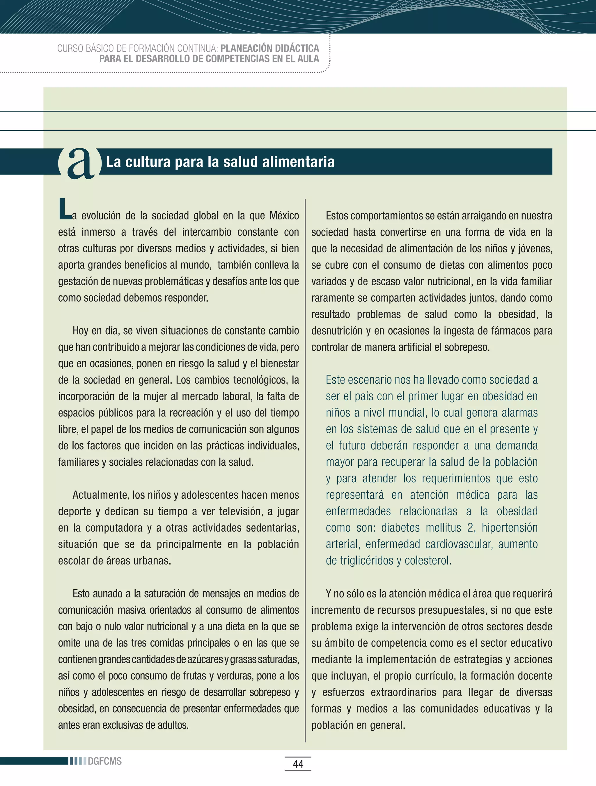 CURSO BÁSICO DE FORMACIÓN CONTINUA: PLANEACIÓN DIDÁCTICA
         PARA EL DESARROLLO DE COMPETENCIAS EN EL AULA




             La cultura para la salud alimentaria


L  a	 evolución	 de	 la	 sociedad	 global	 en	 la	 que	 México	      Estos comportamientos se están arraigando en nuestra
está	 inmerso	 a	 través	 del	 intercambio	 constante	 con	      sociedad hasta convertirse en una forma de vida en la
otras	culturas	por	diversos	medios	y	actividades,	si	bien	       que	la	necesidad	de	alimentación	de	los	niños	y	jóvenes,	
aporta	grandes	beneficios	al	mundo,		también	conlleva	la	        se	 cubre	 con	 el	 consumo	 de	 dietas	 con	 alimentos	 poco	
gestación	de	nuevas	problemáticas	y	desafíos	ante	los	que	       variados	y	de	escaso	valor	nutricional,	en	la	vida	familiar	
como	sociedad	debemos	responder.	                                raramente	se	comparten	actividades	juntos,	dando	como	
                                                                 resultado	 problemas	 de	 salud	 como	 la	 obesidad,	 la	
    Hoy	en	día,	se	viven	situaciones	de	constante	cambio	 desnutrición	y	en	ocasiones	la	ingesta	de	fármacos	para	
que	han	contribuido	a	mejorar	las	condiciones	de	vida,	pero	 controlar	de	manera	artificial	el	sobrepeso.
que	en	ocasiones,	ponen	en	riesgo	la	salud	y	el	bienestar	
de	 la	 sociedad	 en	 general.	 Los	 cambios	 tecnológicos,	 la	     Este escenario nos ha llevado como sociedad a
incorporación	de	la	mujer	al	mercado	laboral,	la	falta	de	           ser el país con el primer lugar en obesidad en
espacios	públicos	para	la	recreación	y	el	uso	del	tiempo	            niños a nivel mundial, lo cual genera alarmas
libre,	el	papel	de	los	medios	de	comunicación	son	algunos	           en los sistemas de salud que en el presente y
de	los	factores	que	inciden	en	las	prácticas	individuales,	          el futuro deberán responder a una demanda
familiares	y	sociales	relacionadas	con	la	salud.	                    mayor para recuperar la salud de la población
                                                                        y para atender los requerimientos que esto
    Actualmente,	los	niños	y	adolescentes	hacen	menos	                  representará en atención médica para las
deporte	 y	 dedican	 su	 tiempo	 a	 ver	 televisión,	 a	 jugar	         enfermedades relacionadas a la obesidad
en	 la	 computadora	 y	 a	 otras	 actividades	 sedentarias,	            como son: diabetes mellitus 2, hipertensión
situación	 que	 se	 da	 principalmente	 en	 la	 población	              arterial, enfermedad cardiovascular, aumento
escolar	de	áreas	urbanas.	                                              de triglicéridos y colesterol.

    Esto	aunado	a	la	saturación	de	mensajes	en	medios	de	                Y no sólo es la atención médica el área que requerirá
comunicación masiva orientados al consumo de alimentos               incremento	de	recursos	presupuestales,	si	no	que	este	
con	bajo	o	nulo	valor	nutricional	y	a	una	dieta	en	la	que	se	        problema	exige	la	intervención	de	otros	sectores	desde	
omite una de las tres comidas principales o en las que se            su	ámbito	de	competencia	como	es	el	sector	educativo	
contienen	grandes	cantidades	de	azúcares	y	grasas	saturadas,	        mediante	la	implementación	de	estrategias	y	acciones	
así	como	el	poco	consumo	de	frutas	y	verduras,	pone	a	los	           que	incluyan,	el	propio	currículo,	la	formación	docente	
niños	 y	 adolescentes	 en	 riesgo	 de	 desarrollar	 sobrepeso	 y	   y	 esfuerzos	 extraordinarios	 para	 llegar	 de	 diversas	
obesidad,	en	consecuencia	de	presentar	enfermedades	que	             formas	 y	 medios	 a	 las	 comunidades	 educativas	 y	 la	
antes	eran	exclusivas	de	adultos.                                    población	en	general.


        DGFCMS                                                 44
 