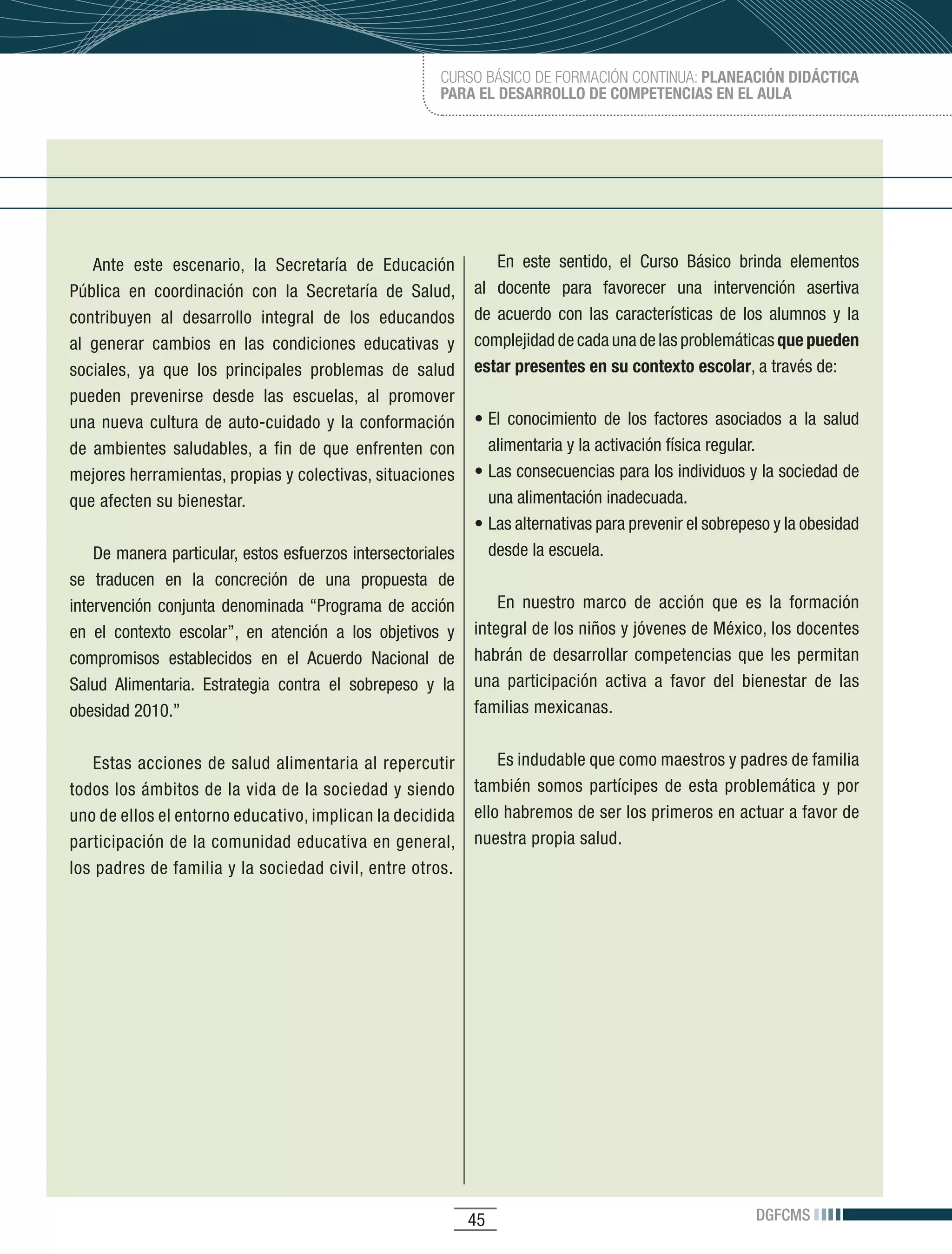 CURSO BÁSICO DE FORMACIÓN CONTINUA: PLANEACIÓN DIDÁCTICA
                                                           PARA EL DESARROLLO DE COMPETENCIAS EN EL AULA




    Ante	 este	 escenario,	 la	 Secretaría	 de	 Educación	           En	 este	 sentido,	 el	 Curso	 Básico	 brinda	 elementos	
Pública	 en	 coordinación	 con	 la	 Secretaría	 de	 Salud,	      al docente para favorecer una intervención asertiva
contribuyen	 al	 desarrollo	 integral	 de	 los	 educandos	       de	 acuerdo	 con	 las	 características	 de	 los	 alumnos	 y	 la	
al	 generar	 cambios	 en	 las	 condiciones	 educativas	 y	       complejidad	de	cada	una	de	las	problemáticas	que pueden
sociales,	 ya	 que	 los	 principales	 problemas	 de	 salud	      estar presentes en su contexto escolar,	a	través	de:
pueden	 prevenirse	 desde	 las	 escuelas,	 al	 promover	
una	 nueva	 cultura	 de	 auto-cuidado	 y	 la	 conformación	      •	El	 conocimiento	 de	 los	 factores	 asociados	 a	 la	 salud	
de	 ambientes	 saludables,	 a	 fin	 de	 que	 enfrenten	 con	       alimentaria	y	la	activación	física	regular.
mejores	herramientas,	propias	y	colectivas,	situaciones	         •	Las	consecuencias	para	los	individuos	y	la	sociedad	de	
que	afecten	su	bienestar.                                          una alimentación inadecuada.
                                                                 •	Las	alternativas	para	prevenir	el	sobrepeso	y	la	obesidad	
    De	manera	particular,	estos	esfuerzos	intersectoriales	        desde la escuela.
se traducen en la concreción de una propuesta de
intervención	 conjunta	 denominada	“Programa	 de	 acción	            En nuestro marco de acción que es la formación
en	 el	 contexto	 escolar”,	 en	 atención	 a	 los	 objetivos	 y	 integral	de	los	niños	y	jóvenes	de	México,	los	docentes	
compromisos	 establecidos	 en	 el	 Acuerdo	 Nacional	 de	 habrán	 de	 desarrollar	 competencias	 que	 les	 permitan	
Salud	 Alimentaria.	 Estrategia	 contra	 el	 sobrepeso	 y	 la	 una	 participación	 activa	 a	 favor	 del	 bienestar	 de	 las	
obesidad	2010.”                                                  familias	mexicanas.	


   Estas acciones de salud alimentaria al repercutir         Es	indudable	que	como	maestros	y	padres	de	familia	
todos	los	ámbitos	de	la	vida	de	la	sociedad	y	siendo	 también	 somos	 partícipes	 de	 esta	 problemática	 y	 por	
uno	de	ellos	el	entorno	educativo,	implican	la	decidida	 ello	habremos	de	ser	los	primeros	en	actuar	a	favor	de	
participación	de	la	comunidad	educativa	en	general,	 nuestra propia salud.
los	padres	de	familia	y	la	sociedad	civil,	entre	otros.	




                                                                45                                             DGFCMS
 