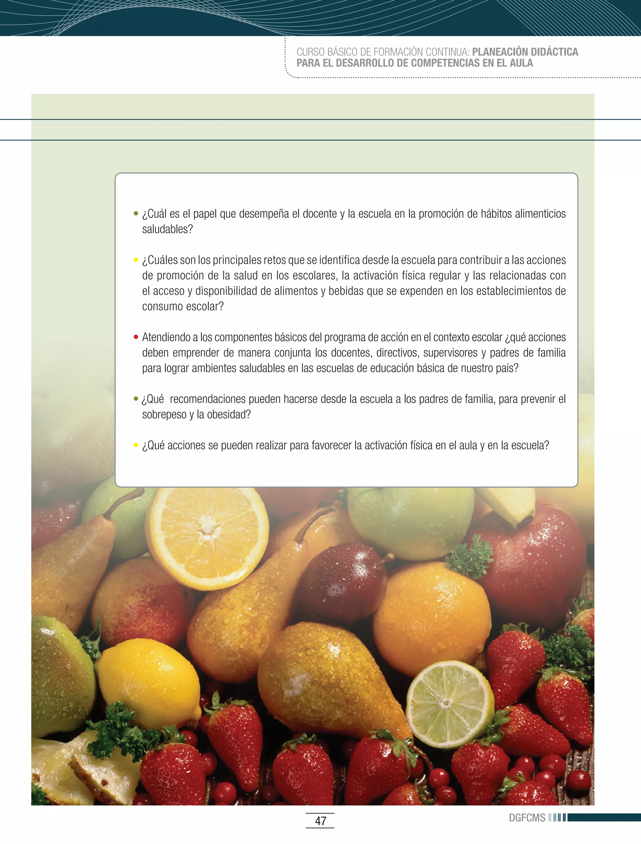 CURSO BÁSICO DE FORMACIÓN CONTINUA: PLANEACIÓN DIDÁCTICA
                                      PARA EL DESARROLLO DE COMPETENCIAS EN EL AULA




• ¿Cuál es el papel que desempeña el docente y la escuela en la promoción de hábitos alimenticios
  saludables?

•	 ¿Cuáles son los principales retos que se identifica desde la escuela para contribuir a las acciones
   de promoción de la salud en los escolares, la activación física regular y las relacionadas con
   el acceso y disponibilidad de alimentos y bebidas que se expenden en los establecimientos de
   consumo escolar?

• Atendiendo a los componentes básicos del programa de acción en el contexto escolar ¿qué acciones
  deben emprender de manera conjunta los docentes, directivos, supervisores y padres de familia
  para lograr ambientes saludables en las escuelas de educación básica de nuestro país?

• ¿Qué recomendaciones pueden hacerse desde la escuela a los padres de familia, para prevenir el
  sobrepeso y la obesidad?

• ¿Qué acciones se pueden realizar para favorecer la activación física en el aula y en la escuela?




                                          47                                            DGFCMS
 