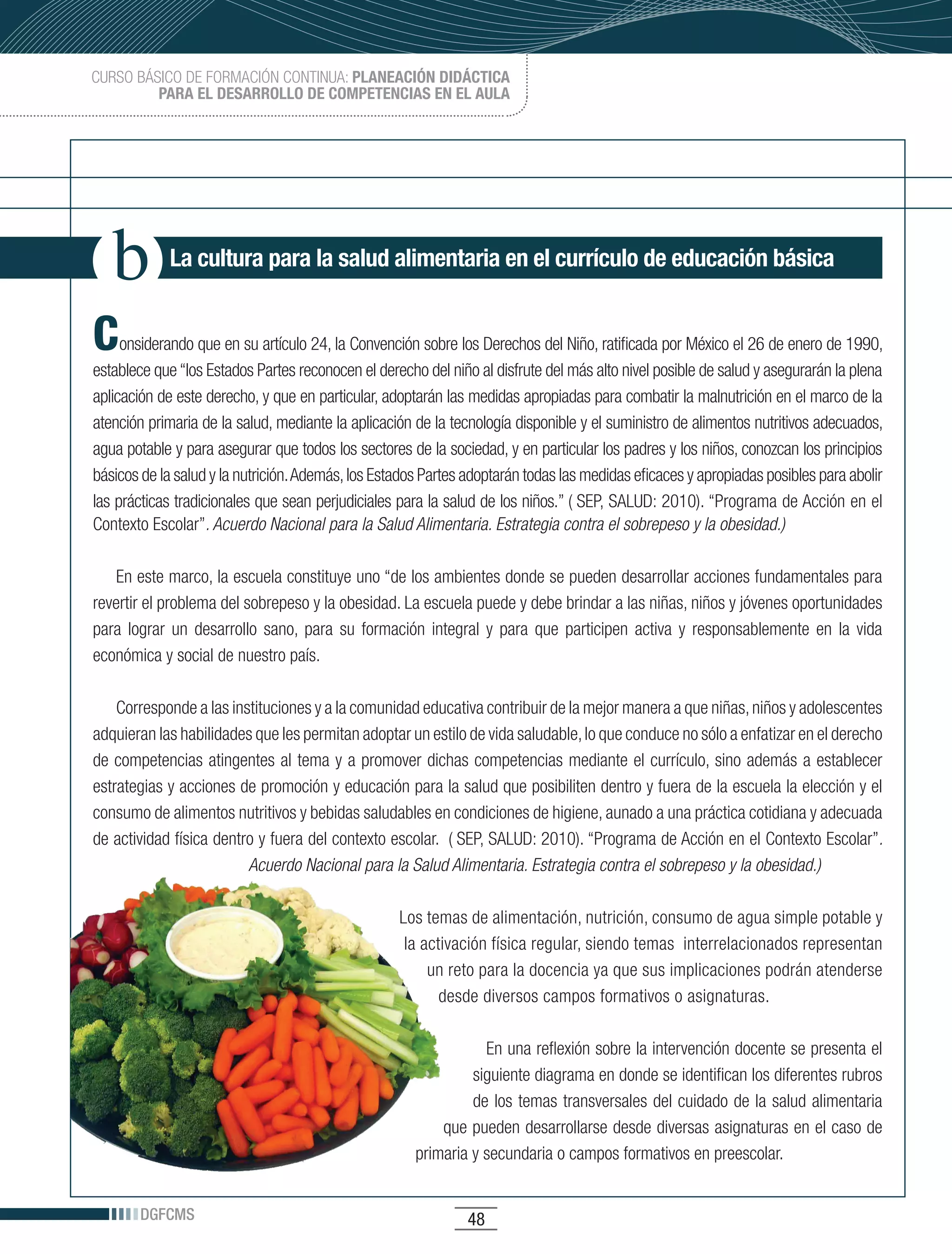 CURSO BÁSICO DE FORMACIÓN CONTINUA: PLANEACIÓN DIDÁCTICA
         PARA EL DESARROLLO DE COMPETENCIAS EN EL AULA




            La cultura para la salud alimentaria en el currículo de educación básica


C    onsiderando que en su artículo 24, la Convención sobre los Derechos del Niño, ratificada por México el 26 de enero de 1990,
establece que “los Estados Partes reconocen el derecho del niño al disfrute del más alto nivel posible de salud y asegurarán la plena
aplicación de este derecho, y que en particular, adoptarán las medidas apropiadas para combatir la malnutrición en el marco de la
atención primaria de la salud, mediante la aplicación de la tecnología disponible y el suministro de alimentos nutritivos adecuados,
agua potable y para asegurar que todos los sectores de la sociedad, y en particular los padres y los niños, conozcan los principios
básicos de la salud y la nutrición. Además, los Estados Partes adoptarán todas las medidas eficaces y apropiadas posibles para abolir
las prácticas tradicionales que sean perjudiciales para la salud de los niños.” ( SEP, SALUD: 2010). “Programa de Acción en el
Contexto Escolar”. Acuerdo Nacional para la Salud Alimentaria. Estrategia contra el sobrepeso y la obesidad.)

    En este marco, la escuela constituye uno “de los ambientes donde se pueden desarrollar acciones fundamentales para
revertir el problema del sobrepeso y la obesidad. La escuela puede y debe brindar a las niñas, niños y jóvenes oportunidades
para lograr un desarrollo sano, para su formación integral y para que participen activa y responsablemente en la vida
económica y social de nuestro país.

    Corresponde a las instituciones y a la comunidad educativa contribuir de la mejor manera a que niñas, niños y adolescentes
adquieran las habilidades que les permitan adoptar un estilo de vida saludable, lo que conduce no sólo a enfatizar en el derecho
de competencias atingentes al tema y a promover dichas competencias mediante el currículo, sino además a establecer
estrategias y acciones de promoción y educación para la salud que posibiliten dentro y fuera de la escuela la elección y el
consumo de alimentos nutritivos y bebidas saludables en condiciones de higiene, aunado a una práctica cotidiana y adecuada
de actividad física dentro y fuera del contexto escolar. ( SEP, SALUD: 2010). “Programa de Acción en el Contexto Escolar”.
                         Acuerdo Nacional para la Salud Alimentaria. Estrategia contra el sobrepeso y la obesidad.)

                                                   Los temas de alimentación, nutrición, consumo de agua simple potable y
                                                    la activación física regular, siendo temas interrelacionados representan
                                                        un reto para la docencia ya que sus implicaciones podrán atenderse
                                                          desde diversos campos formativos o asignaturas.

                                                                 En una reflexión sobre la intervención docente se presenta el
                                                               siguiente diagrama en donde se identifican los diferentes rubros
                                                               de los temas transversales del cuidado de la salud alimentaria
                                                          que pueden desarrollarse desde diversas asignaturas en el caso de
                                                      primaria y secundaria o campos formativos en preescolar.


       DGFCMS                                                  48
 