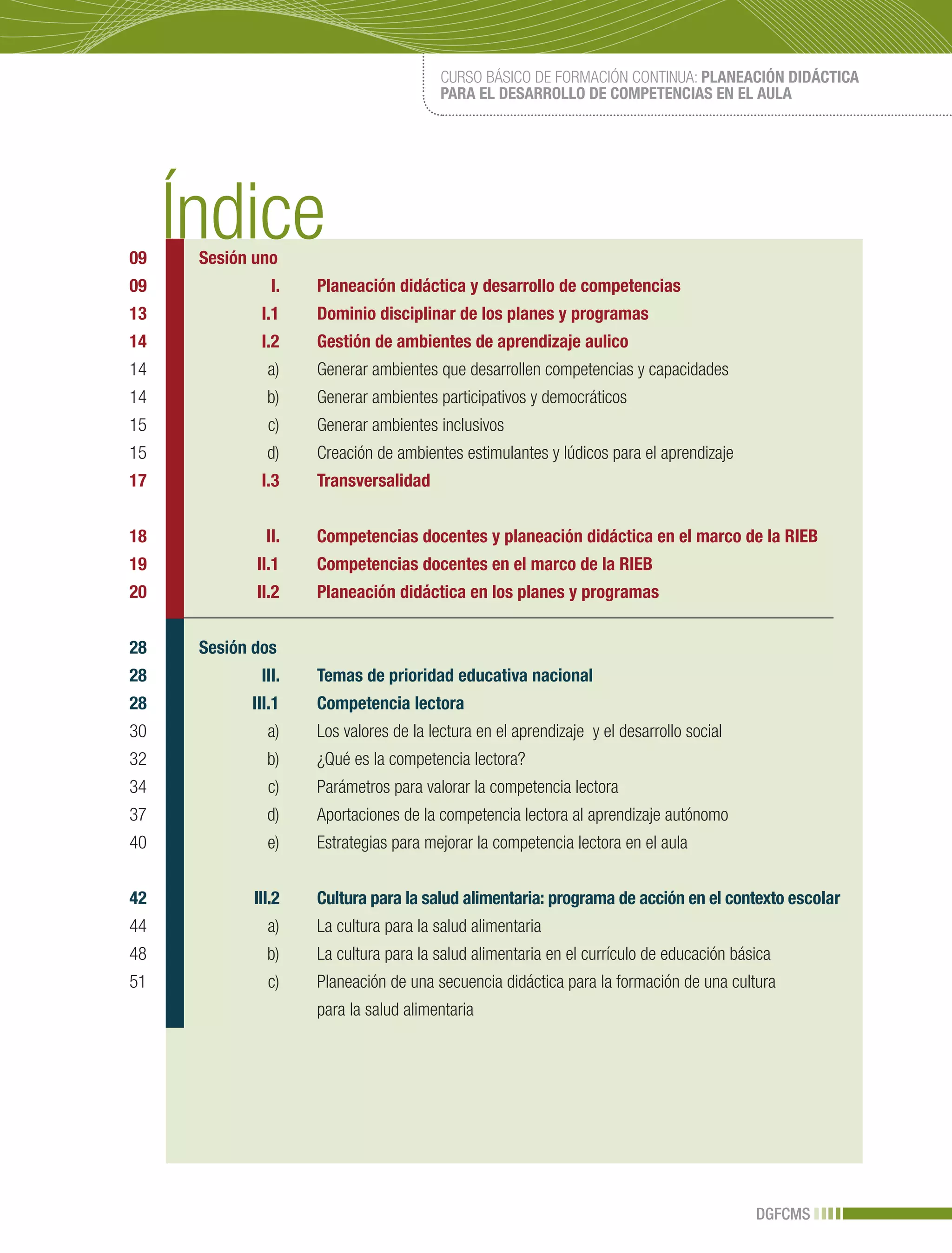 CURSO BÁSICO DE FORMACIÓN CONTINUA: PLANEACIÓN DIDÁCTICA
                                        PARA EL DESARROLLO DE COMPETENCIAS EN EL AULA




09   Sesión uno
09             I.   Planeación didáctica y desarrollo de competencias
13           I.1    Dominio disciplinar de los planes y programas
14           I.2    Gestión de ambientes de aprendizaje aulico
14            a)    Generar ambientes que desarrollen competencias y capacidades
14            b)    Generar ambientes participativos y democráticos
15            c)    Generar ambientes inclusivos
15            d)    Creación de ambientes estimulantes y lúdicos para el aprendizaje
17           I.3    Transversalidad


18            II.   Competencias docentes y planeación didáctica en el marco de la RIEB
19          II.1    Competencias docentes en el marco de la RIEB
20          II.2    Planeación didáctica en los planes y programas


28   Sesión dos
28           III.   Temas de prioridad educativa nacional
28         III.1    Competencia lectora
30            a)    Los valores de la lectura en el aprendizaje y el desarrollo social
32            b)    ¿Qué es la competencia lectora?
34            c)    Parámetros para valorar la competencia lectora
37            d)    Aportaciones de la competencia lectora al aprendizaje autónomo
40            e)    Estrategias para mejorar la competencia lectora en el aula


42          III.2   Cultura para la salud alimentaria: programa de acción en el contexto escolar
44            a)    La cultura para la salud alimentaria
48            b)    La cultura para la salud alimentaria en el currículo de educación básica
51            c)    Planeación de una secuencia didáctica para la formación de una cultura
                    para la salud alimentaria




                                                                                         DGFCMS
 