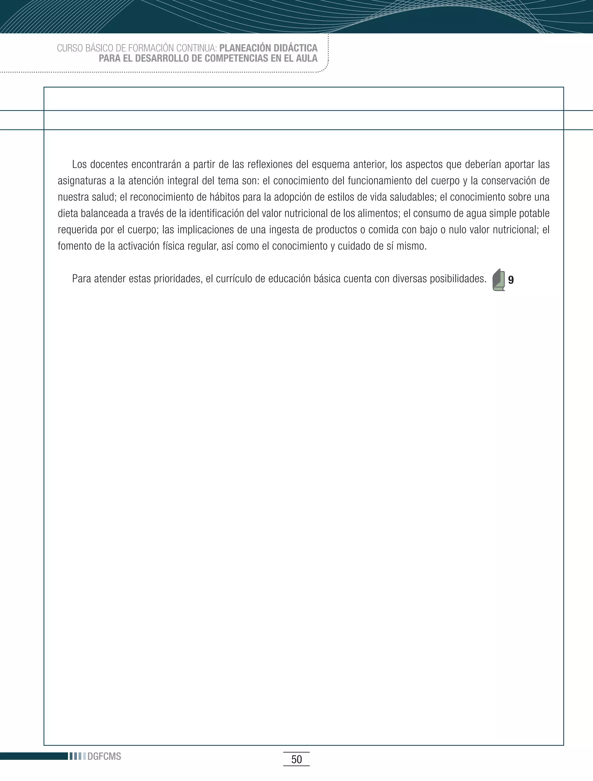 CURSO BÁSICO DE FORMACIÓN CONTINUA: PLANEACIÓN DIDÁCTICA
         PARA EL DESARROLLO DE COMPETENCIAS EN EL AULA




    Los docentes encontrarán a partir de las reflexiones del esquema anterior, los aspectos que deberían aportar las
asignaturas a la atención integral del tema son: el conocimiento del funcionamiento del cuerpo y la conservación de
nuestra salud; el reconocimiento de hábitos para la adopción de estilos de vida saludables; el conocimiento sobre una
dieta balanceada a través de la identificación del valor nutricional de los alimentos; el consumo de agua simple potable
requerida por el cuerpo; las implicaciones de una ingesta de productos o comida con bajo o nulo valor nutricional; el
fomento de la activación física regular, así como el conocimiento y cuidado de sí mismo.

   Para atender estas prioridades, el currículo de educación básica cuenta con diversas posibilidades.       9




       DGFCMS                                           50
 