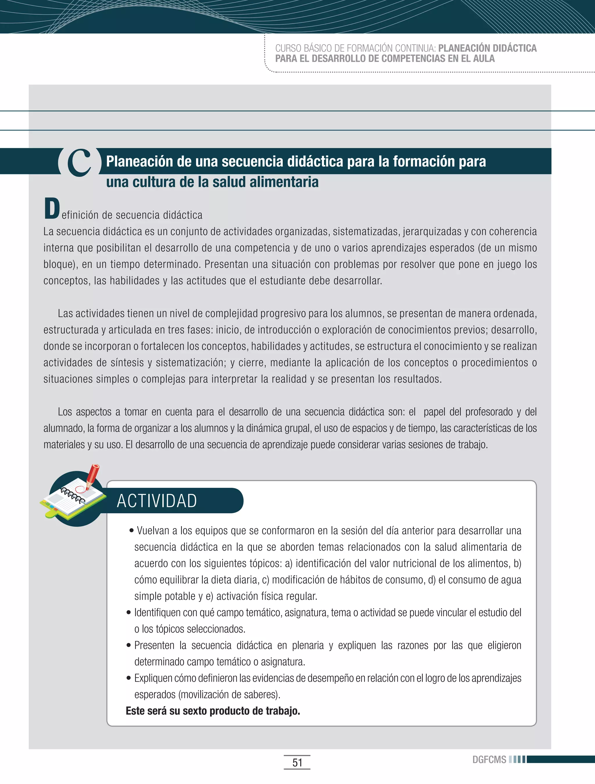 CURSO BÁSICO DE FORMACIÓN CONTINUA: PLANEACIÓN DIDÁCTICA
                                                           PARA EL DESARROLLO DE COMPETENCIAS EN EL AULA




               Planeación de una secuencia didáctica para la formación para
               una cultura de la salud alimentaria

D    efinición de secuencia didáctica
La secuencia didáctica es un conjunto de actividades organizadas, sistematizadas, jerarquizadas y con coherencia
interna que posibilitan el desarrollo de una competencia y de uno o varios aprendizajes esperados (de un mismo
bloque), en un tiempo determinado. Presentan una situación con problemas por resolver que pone en juego los
conceptos, las habilidades y las actitudes que el estudiante debe desarrollar.

    Las actividades tienen un nivel de complejidad progresivo para los alumnos, se presentan de manera ordenada,
estructurada y articulada en tres fases: inicio, de introducción o exploración de conocimientos previos; desarrollo,
donde se incorporan o fortalecen los conceptos, habilidades y actitudes, se estructura el conocimiento y se realizan
actividades de síntesis y sistematización; y cierre, mediante la aplicación de los conceptos o procedimientos o
situaciones simples o complejas para interpretar la realidad y se presentan los resultados.

   Los aspectos a tomar en cuenta para el desarrollo de una secuencia didáctica son: el papel del profesorado y del
alumnado, la forma de organizar a los alumnos y la dinámica grupal, el uso de espacios y de tiempo, las características de los
materiales y su uso. El desarrollo de una secuencia de aprendizaje puede considerar varias sesiones de trabajo.




                  ACTIVIDAD
                    	•	Vuelvan	a	los	equipos	que	se	conformaron	en	la	sesión	del	día	anterior	para	desarrollar	una	
                      secuencia didáctica en la que se aborden temas relacionados con la salud alimentaria de
                      acuerdo con los siguientes tópicos: a) identificación del valor nutricional de los alimentos, b)
                      cómo equilibrar la dieta diaria, c) modificación de hábitos de consumo, d) el consumo de agua
                      simple potable y e) activación física regular.
                    •	Identifiquen	con	qué	campo	temático,	asignatura,	tema	o	actividad	se	puede	vincular	el	estudio	del	
                      o los tópicos seleccionados.
                    •	Presenten	 la	 secuencia	 didáctica	 en	 plenaria	 y	 expliquen	 las	 razones	 por	 las	 que	 eligieron	
                      determinado campo temático o asignatura.
                    •	Expliquen	cómo	definieron	las	evidencias	de	desempeño	en	relación	con	el	logro	de	los	aprendizajes	
                      esperados (movilización de saberes).
                    Este será su sexto producto de trabajo.



                                                                51                                              DGFCMS
 