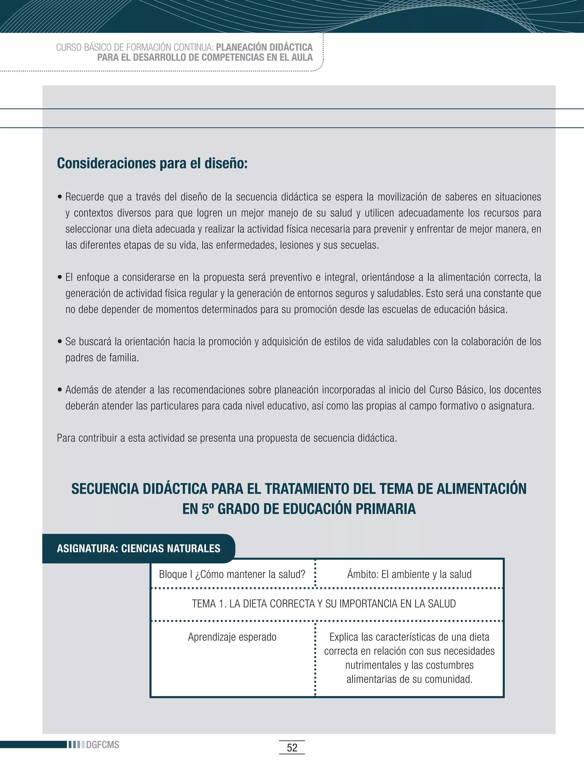 CURSO BÁSICO DE FORMACIÓN CONTINUA: PLANEACIÓN DIDÁCTICA
         PARA EL DESARROLLO DE COMPETENCIAS EN EL AULA




Consideraciones para el diseño:

•	Recuerde	 que	 a	 través	 del	 diseño	 de	 la	 secuencia	 didáctica	 se	 espera	 la	 movilización	 de	 saberes	 en	 situaciones	
  y contextos diversos para que logren un mejor manejo de su salud y utilicen adecuadamente los recursos para
  seleccionar una dieta adecuada y realizar la actividad física necesaria para prevenir y enfrentar de mejor manera, en
  las diferentes etapas de su vida, las enfermedades, lesiones y sus secuelas.

•	El	 enfoque	 a	 considerarse	 en	 la	 propuesta	 será	 preventivo	 e	 integral,	 orientándose	 a	 la	 alimentación	 correcta,	 la	
  generación de actividad física regular y la generación de entornos seguros y saludables. Esto será una constante que
  no debe depender de momentos determinados para su promoción desde las escuelas de educación básica.

•	Se	buscará	la	orientación	hacia	la	promoción	y	adquisición	de	estilos	de	vida	saludables	con	la	colaboración	de	los	
  padres de familia.

•	Además	de	atender	a	las	recomendaciones	sobre	planeación	incorporadas	al	inicio	del	Curso	Básico,	los	docentes	
  deberán atender las particulares para cada nivel educativo, así como las propias al campo formativo o asignatura.

Para contribuir a esta actividad se presenta una propuesta de secuencia didáctica.



   SECUENCIA DIDÁCTICA PARA EL TRATAMIENTO DEL TEMA DE ALIMENTACIÓN
                  EN 5º GRADO DE EDUCACIÓN PRIMARIA

ASIGNATURA: CIENCIAS NATURALES

                           Bloque I ¿Cómo mantener la salud?                  Ámbito: El ambiente y la salud

                                    TEMA 1. LA DIETA CORRECTA Y SU IMPORTANCIA EN LA SALUD


                                   Aprendizaje esperado                  Explica las características de una dieta
                                                                        correcta en relación con sus necesidades
                                                                             nutrimentales y las costumbres
                                                                             alimentarias de su comunidad.




       DGFCMS                                                 52
 