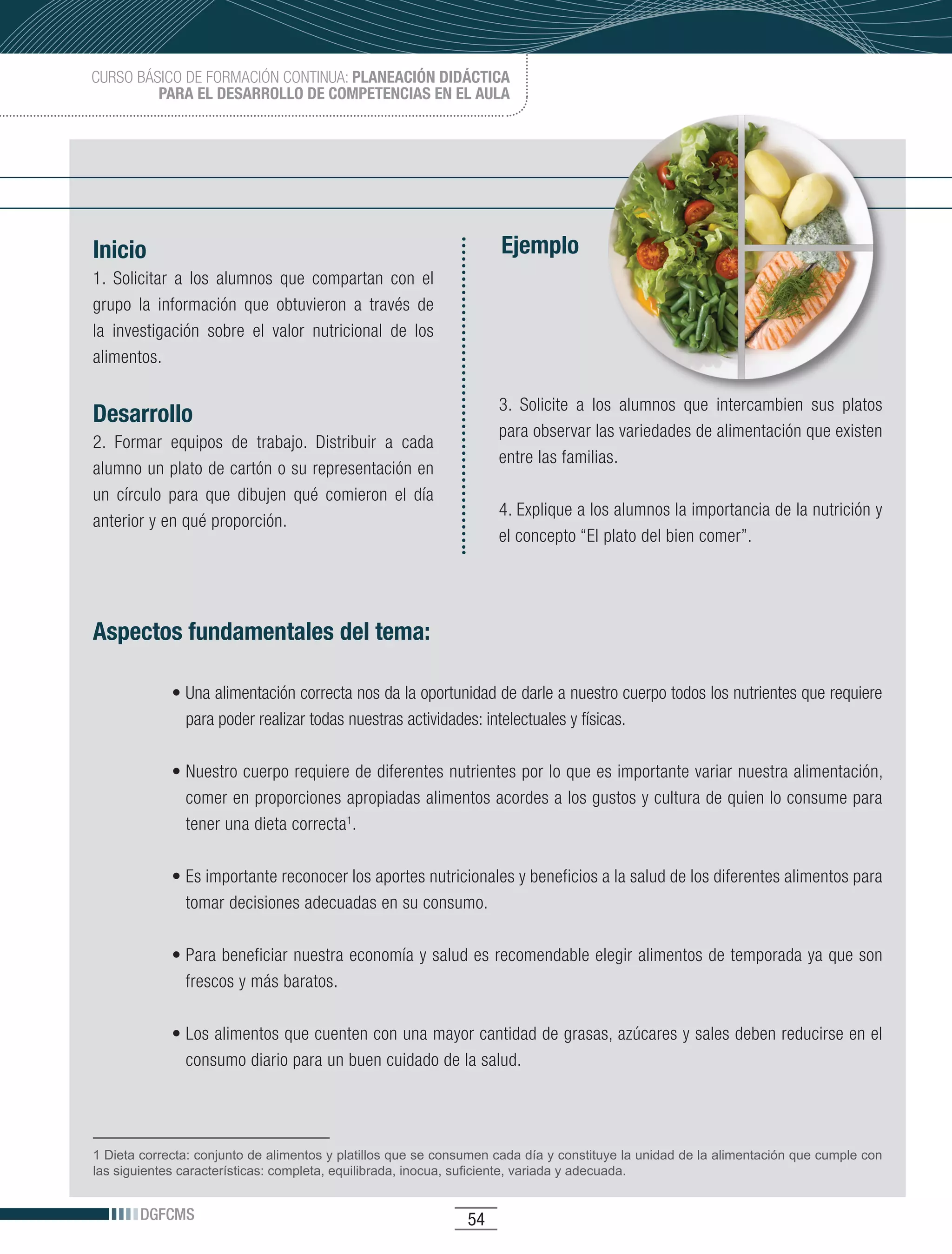 CURSO BÁSICO DE FORMACIÓN CONTINUA: PLANEACIÓN DIDÁCTICA
         PARA EL DESARROLLO DE COMPETENCIAS EN EL AULA




Inicio                                                              Ejemplo
1. Solicitar a los alumnos que compartan con el
grupo la información que obtuvieron a través de
la investigación sobre el valor nutricional de los
alimentos.

                                                                    3. Solicite a los alumnos que intercambien sus platos
Desarrollo
                                                                    para observar las variedades de alimentación que existen
2. Formar equipos de trabajo. Distribuir a cada
                                                                    entre las familias.
alumno un plato de cartón o su representación en
un círculo para que dibujen qué comieron el día
                                                                    4. Explique a los alumnos la importancia de la nutrición y
anterior y en qué proporción.
                                                                    el concepto “El plato del bien comer”.




Aspectos fundamentales del tema:

             •	Una	alimentación	correcta	nos	da	la	oportunidad	de	darle	a	nuestro	cuerpo	todos	los	nutrientes	que	requiere	
               para poder realizar todas nuestras actividades: intelectuales y físicas.

             •	Nuestro	cuerpo	requiere	de	diferentes	nutrientes	por	lo	que	es	importante	variar	nuestra	alimentación,	
               comer en proporciones apropiadas alimentos acordes a los gustos y cultura de quien lo consume para
               tener una dieta correcta1.

             •	Es	importante	reconocer	los	aportes	nutricionales	y	beneficios	a	la	salud	de	los	diferentes	alimentos	para	
               tomar decisiones adecuadas en su consumo.

             •	Para	beneficiar	nuestra	economía	y	salud	es	recomendable	elegir	alimentos	de	temporada	ya	que	son	
               frescos y más baratos.

             •	Los	alimentos	que	cuenten	con	una	mayor	cantidad	de	grasas,	azúcares	y	sales	deben	reducirse	en	el	
               consumo diario para un buen cuidado de la salud.




1 Dieta correcta: conjunto de alimentos y platillos que se consumen cada día y constituye la unidad de la alimentación que cumple con
las siguientes características: completa, equilibrada, inocua, suficiente, variada y adecuada.


       DGFCMS                                                  54
 