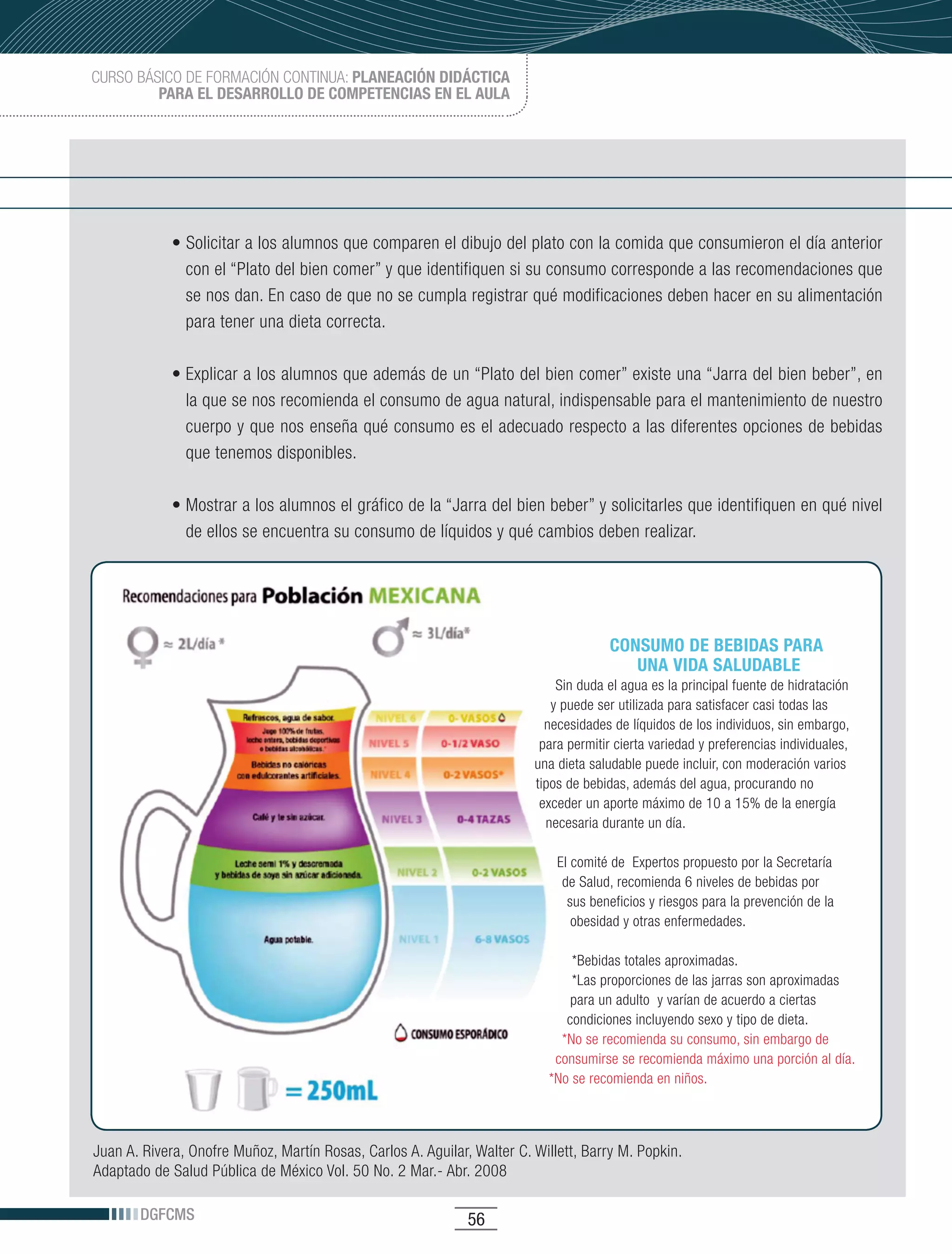 CURSO BÁSICO DE FORMACIÓN CONTINUA: PLANEACIÓN DIDÁCTICA
         PARA EL DESARROLLO DE COMPETENCIAS EN EL AULA




             •	Solicitar	a	los	alumnos	que	comparen	el	dibujo	del	plato	con	la	comida	que	consumieron	el	día	anterior	
               con el “Plato del bien comer” y que identifiquen si su consumo corresponde a las recomendaciones que
               se nos dan. En caso de que no se cumpla registrar qué modificaciones deben hacer en su alimentación
               para tener una dieta correcta.

             •	Explicar	a	los	alumnos	que	además	de	un	“Plato	del	bien	comer”	existe	una	“Jarra	del	bien	beber”,	en	
               la que se nos recomienda el consumo de agua natural, indispensable para el mantenimiento de nuestro
               cuerpo y que nos enseña qué consumo es el adecuado respecto a las diferentes opciones de bebidas
               que tenemos disponibles.

             •	Mostrar	a	los	alumnos	el	gráfico	de	la	“Jarra	del	bien	beber”	y	solicitarles	que	identifiquen	en	qué	nivel	
               de ellos se encuentra su consumo de líquidos y qué cambios deben realizar.




                                                                                       CONSUMO DE BEBIDAS PARA
                                                                                          UNA VIDA SALUDABLE
                                                                             Sin duda el agua es la principal fuente de hidratación
                                                                            y puede ser utilizada para satisfacer casi todas las
                                                                           necesidades de líquidos de los individuos, sin embargo,
                                                                          para permitir cierta variedad y preferencias individuales,
                                                                         una dieta saludable puede incluir, con moderación varios
                                                                         tipos de bebidas, además del agua, procurando no
                                                                          exceder un aporte máximo de 10 a 15% de la energía
                                                                           necesaria durante un día.

                                                                             El comité de Expertos propuesto por la Secretaría
                                                                              de Salud, recomienda 6 niveles de bebidas por
                                                                               sus beneficios y riesgos para la prevención de la
                                                                                obesidad y otras enfermedades.

                                                                               *Bebidas totales aproximadas.
                                                                               *Las proporciones de las jarras son aproximadas
                                                                               para un adulto y varían de acuerdo a ciertas
                                                                              condiciones incluyendo sexo y tipo de dieta.
                                                                             *No se recomienda su consumo, sin embargo de
                                                                            consumirse se recomienda máximo una porción al día.
                                                                           *No se recomienda en niños.



Juan	A.	Rivera,	Onofre	Muñoz,	Martín	Rosas,	Carlos	A.	Aguilar,	Walter	C.	Willett,	Barry	M.	Popkin.
Adaptado de Salud Pública de México Vol. 50 No. 2 Mar.- Abr. 2008

       DGFCMS                                                 56
 