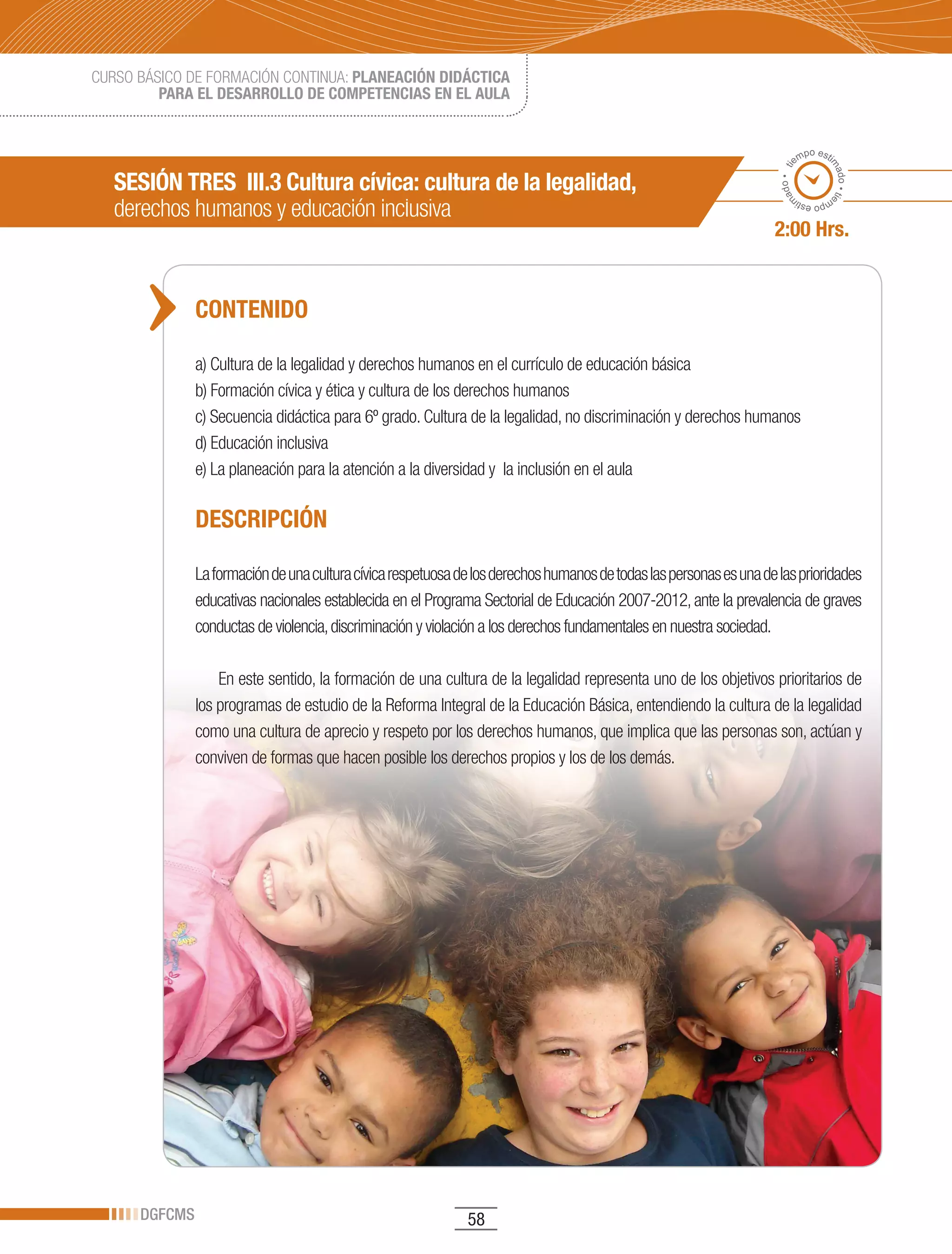 CURSO BÁSICO DE FORMACIÓN CONTINUA: PLANEACIÓN DIDÁCTICA
         PARA EL DESARROLLO DE COMPETENCIAS EN EL AULA


                                                                                                                             po esti
                                                                                                                           em




                                                                                                                                   ma
                                                                                                                      ado • ti
   SESIÓN TRES III.3 Cultura cívica: cultura de la legalidad,




                                                                                                                                     do • tie
   derechos humanos y educación inclusiva




                                                                                                                     m
                                                                                                                            mp
                                                                                                                              o esti


                                                                                                                    2:00 Hrs.


               CONTENIDO

               a) Cultura de la legalidad y derechos humanos en el currículo de educación básica
               b) Formación cívica y ética y cultura de los derechos humanos
               c) Secuencia didáctica para 6º grado. Cultura de la legalidad, no discriminación y derechos humanos
               d) Educación inclusiva
               e) La planeación para la atención a la diversidad y la inclusión en el aula

               DESCRIPCIÓN

               La formación de una cultura cívica respetuosa de los derechos humanos de todas las personas es una de las prioridades
               educativas nacionales establecida en el Programa Sectorial de Educación 2007-2012, ante la prevalencia de graves
               conductas de violencia, discriminación y violación a los derechos fundamentales en nuestra sociedad.

                   En este sentido, la formación de una cultura de la legalidad representa uno de los objetivos prioritarios de
               los programas de estudio de la Reforma Integral de la Educación Básica, entendiendo la cultura de la legalidad
               como una cultura de aprecio y respeto por los derechos humanos, que implica que las personas son, actúan y
               conviven de formas que hacen posible los derechos propios y los de los demás.




      DGFCMS                                                  58
 