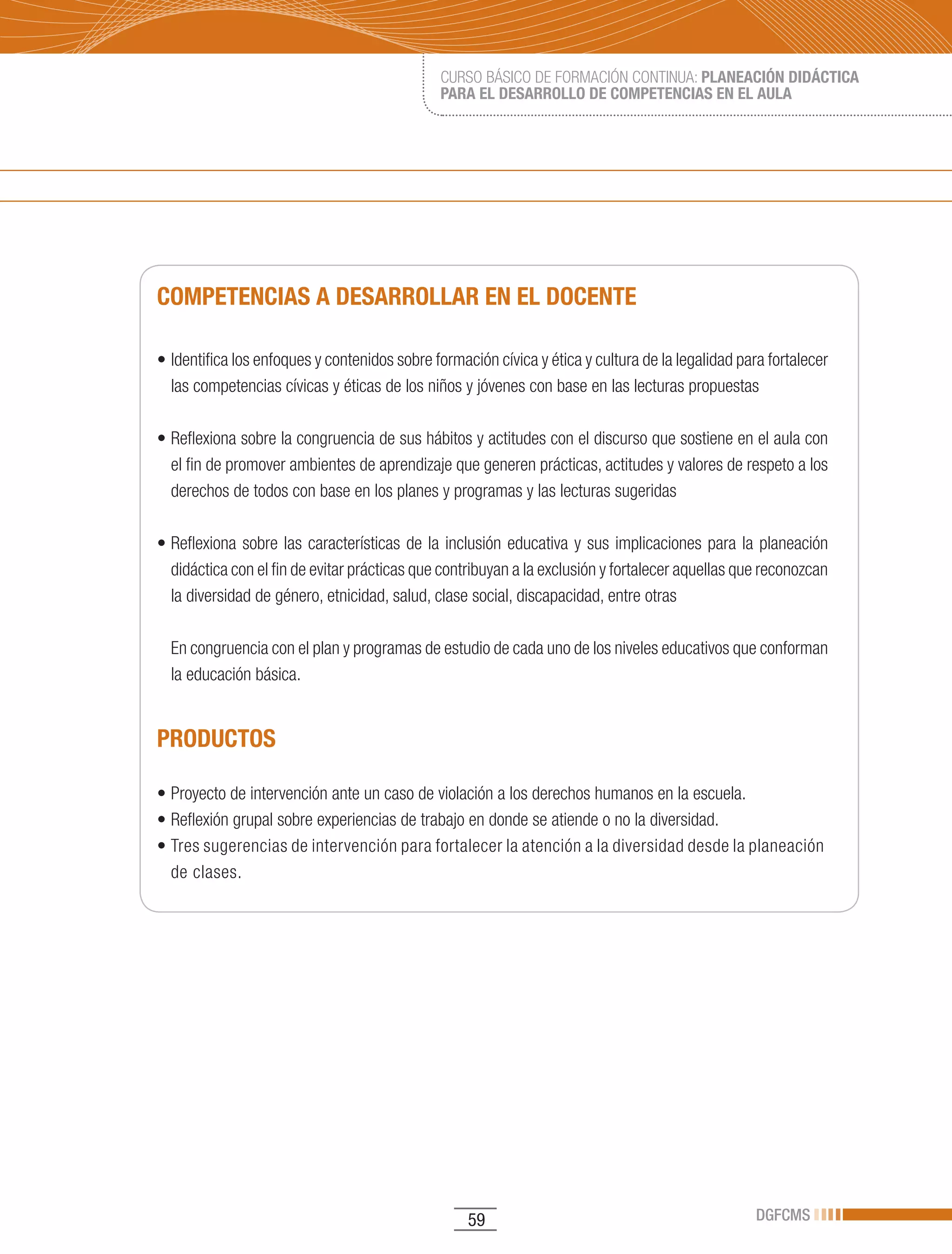 CURSO BÁSICO DE FORMACIÓN CONTINUA: PLANEACIÓN DIDÁCTICA
                                                 PARA EL DESARROLLO DE COMPETENCIAS EN EL AULA




COMPETENCIAS A DESARROLLAR EN EL DOCENTE

•	Identifica	los	enfoques	y	contenidos	sobre	formación	cívica	y	ética	y	cultura	de	la	legalidad	para	fortalecer	
  las competencias cívicas y éticas de los niños y jóvenes con base en las lecturas propuestas

•	Reflexiona	sobre	la	congruencia	de	sus	hábitos	y	actitudes	con	el	discurso	que	sostiene	en	el	aula	con	
  el fin de promover ambientes de aprendizaje que generen prácticas, actitudes y valores de respeto a los
  derechos de todos con base en los planes y programas y las lecturas sugeridas

•	Reflexiona	 sobre	 las	 características	 de	 la	 inclusión	 educativa	 y	 sus	 implicaciones	 para	 la	 planeación	
  didáctica con el fin de evitar prácticas que contribuyan a la exclusión y fortalecer aquellas que reconozcan
  la diversidad de género, etnicidad, salud, clase social, discapacidad, entre otras

  En congruencia con el plan y programas de estudio de cada uno de los niveles educativos que conforman
  la educación básica.


PRODUCTOS

•	Proyecto	de	intervención	ante	un	caso	de	violación	a	los	derechos	humanos	en	la	escuela.
•	Reflexión	grupal	sobre	experiencias	de	trabajo	en	donde	se	atiende	o	no	la	diversidad.		
•	Tres	sugerencias	de	intervención	para	fortalecer	la	atención	a	la	diversidad	desde	la	planeación	
  de clases.




                                                     59                                                DGFCMS
 