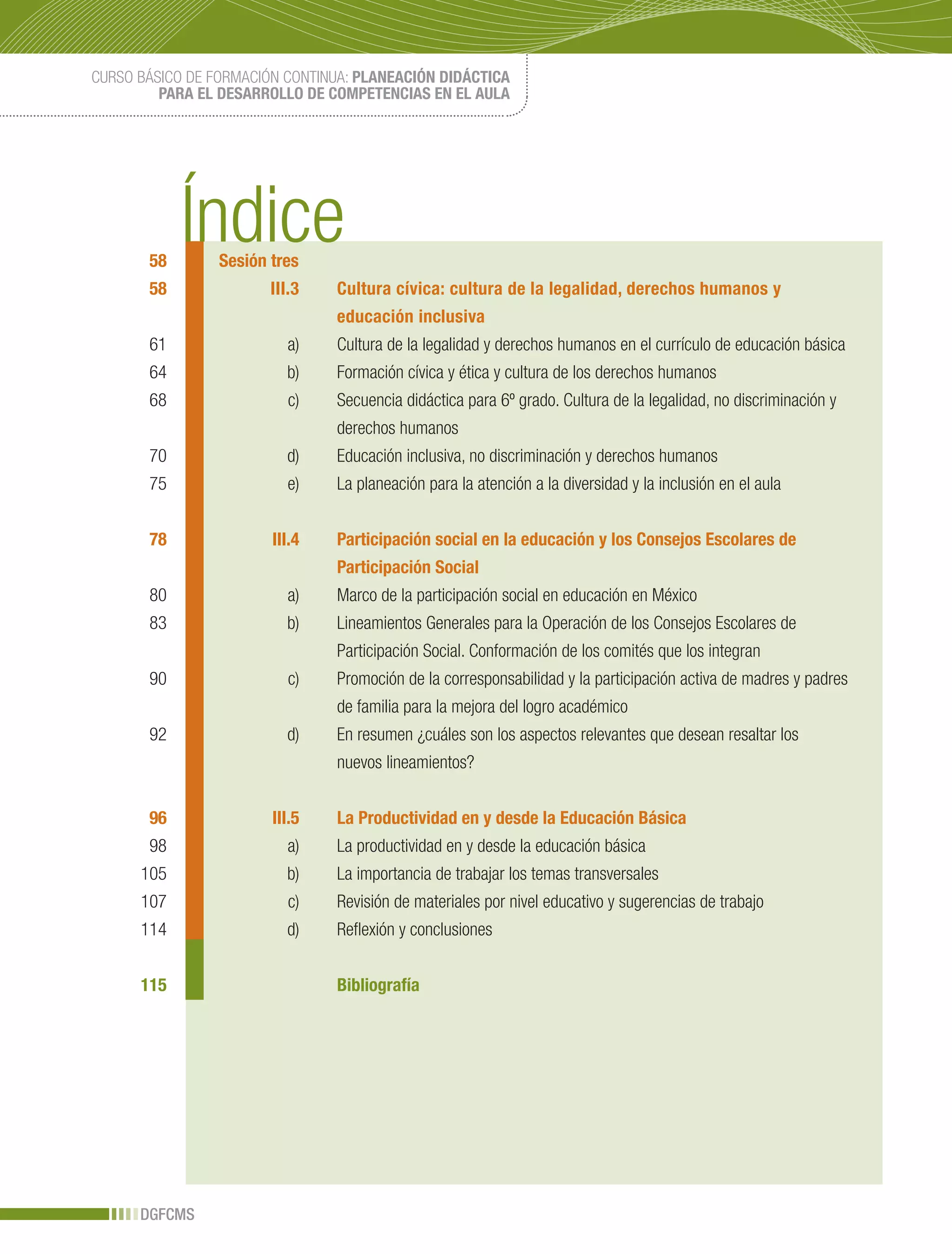 CURSO BÁSICO DE FORMACIÓN CONTINUA: PLANEACIÓN DIDÁCTICA
         PARA EL DESARROLLO DE COMPETENCIAS EN EL AULA



      Introducción



       58        Sesión tres
       58               III.3   Cultura cívica: cultura de la legalidad, derechos humanos y
                                educación inclusiva
       61                  a)   Cultura de la legalidad y derechos humanos en el currículo de educación básica
       64                 b)    Formación cívica y ética y cultura de los derechos humanos
       68                  c)   Secuencia didáctica para 6º grado. Cultura de la legalidad, no discriminación y
                                derechos humanos
       70                 d)    Educación inclusiva, no discriminación y derechos humanos
       75                  e)   La planeación para la atención a la diversidad y la inclusión en el aula


       78               III.4   Participación social en la educación y los Consejos Escolares de
                                Participación Social
       80                  a)   Marco de la participación social en educación en México
       83                 b)    Lineamientos Generales para la Operación de los Consejos Escolares de
                                Participación Social. Conformación de los comités que los integran
       90                  c)   Promoción de la corresponsabilidad y la participación activa de madres y padres
                                de familia para la mejora del logro académico
       92                 d)    En resumen ¿cuáles son los aspectos relevantes que desean resaltar los
                                nuevos lineamientos?


       96               III.5   La Productividad en y desde la Educación Básica
       98                  a)   La productividad en y desde la educación básica
      105                 b)    La importancia de trabajar los temas transversales
      107                  c)   Revisión de materiales por nivel educativo y sugerencias de trabajo
      114                 d)    Reflexión y conclusiones


      115                       Bibliografía




      DGFCMS
 