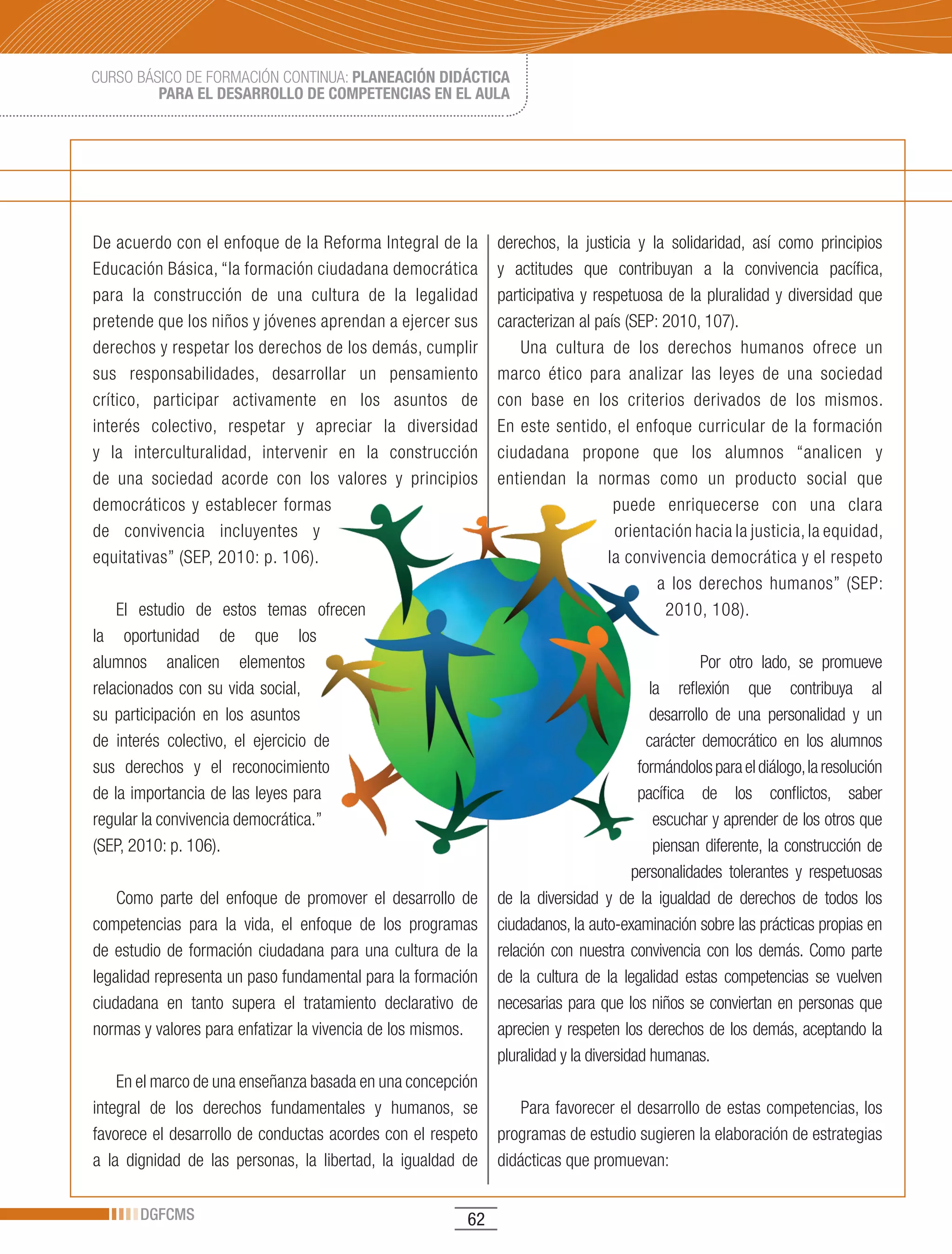 CURSO BÁSICO DE FORMACIÓN CONTINUA: PLANEACIÓN DIDÁCTICA
         PARA EL DESARROLLO DE COMPETENCIAS EN EL AULA




De acuerdo con el enfoque de la Reforma Integral de la       derechos, la justicia y la solidaridad, así como principios
Educación Básica, “la formación ciudadana democrática        y actitudes que contribuyan a la convivencia pacífica,
para la construcción de una cultura de la legalidad          participativa y respetuosa de la pluralidad y diversidad que
pretende que los niños y jóvenes aprendan a ejercer sus      caracterizan al país (SEP: 2010, 107).
derechos y respetar los derechos de los demás, cumplir           Una cultura de los derechos humanos ofrece un
sus responsabilidades, desarrollar un pensamiento            marco ético para analizar las leyes de una sociedad
crítico, participar activamente en los asuntos de            con base en los criterios derivados de los mismos.
interés colectivo, respetar y apreciar la diversidad         En este sentido, el enfoque curricular de la formación
y la interculturalidad, intervenir en la construcción        ciudadana propone que los alumnos “analicen y
de una sociedad acorde con los valores y principios          entiendan la normas como un producto social que
democráticos y establecer formas                                                puede enriquecerse con una clara
de convivencia incluyentes y                                                    orientación hacia la justicia, la equidad,
equitativas” (SEP, 2010: p. 106).                                              la convivencia democrática y el respeto
                                                                                       a los derechos humanos” (SEP:
    El estudio de estos temas ofrecen                                                   2010, 108).
la oportunidad de que los
alumnos analicen elementos                                                                       Por otro lado, se promueve
relacionados con su vida social,                                                        la reflexión que contribuya al
su participación en los asuntos                                                         desarrollo de una personalidad y un
de interés colectivo, el ejercicio de                                                   carácter democrático en los alumnos
sus derechos y el reconocimiento                                                      formándolos para el diálogo, la resolución
de la importancia de las leyes para                                                   pacífica de los conflictos, saber
regular la convivencia democrática.”                                                     escuchar y aprender de los otros que
(SEP, 2010: p. 106).                                                                     piensan diferente, la construcción de
                                                                                     personalidades tolerantes y respetuosas
    Como parte del enfoque de promover el desarrollo de      de la diversidad y de la igualdad de derechos de todos los
competencias para la vida, el enfoque de los programas       ciudadanos, la auto-examinación sobre las prácticas propias en
de estudio de formación ciudadana para una cultura de la     relación con nuestra convivencia con los demás. Como parte
legalidad representa un paso fundamental para la formación   de la cultura de la legalidad estas competencias se vuelven
ciudadana en tanto supera el tratamiento declarativo de      necesarias para que los niños se conviertan en personas que
normas y valores para enfatizar la vivencia de los mismos.   aprecien y respeten los derechos de los demás, aceptando la
                                                             pluralidad y la diversidad humanas.
    En el marco de una enseñanza basada en una concepción
integral de los derechos fundamentales y humanos, se             Para favorecer el desarrollo de estas competencias, los
favorece el desarrollo de conductas acordes con el respeto   programas de estudio sugieren la elaboración de estrategias
a la dignidad de las personas, la libertad, la igualdad de   didácticas que promuevan:

       DGFCMS                                           62
 