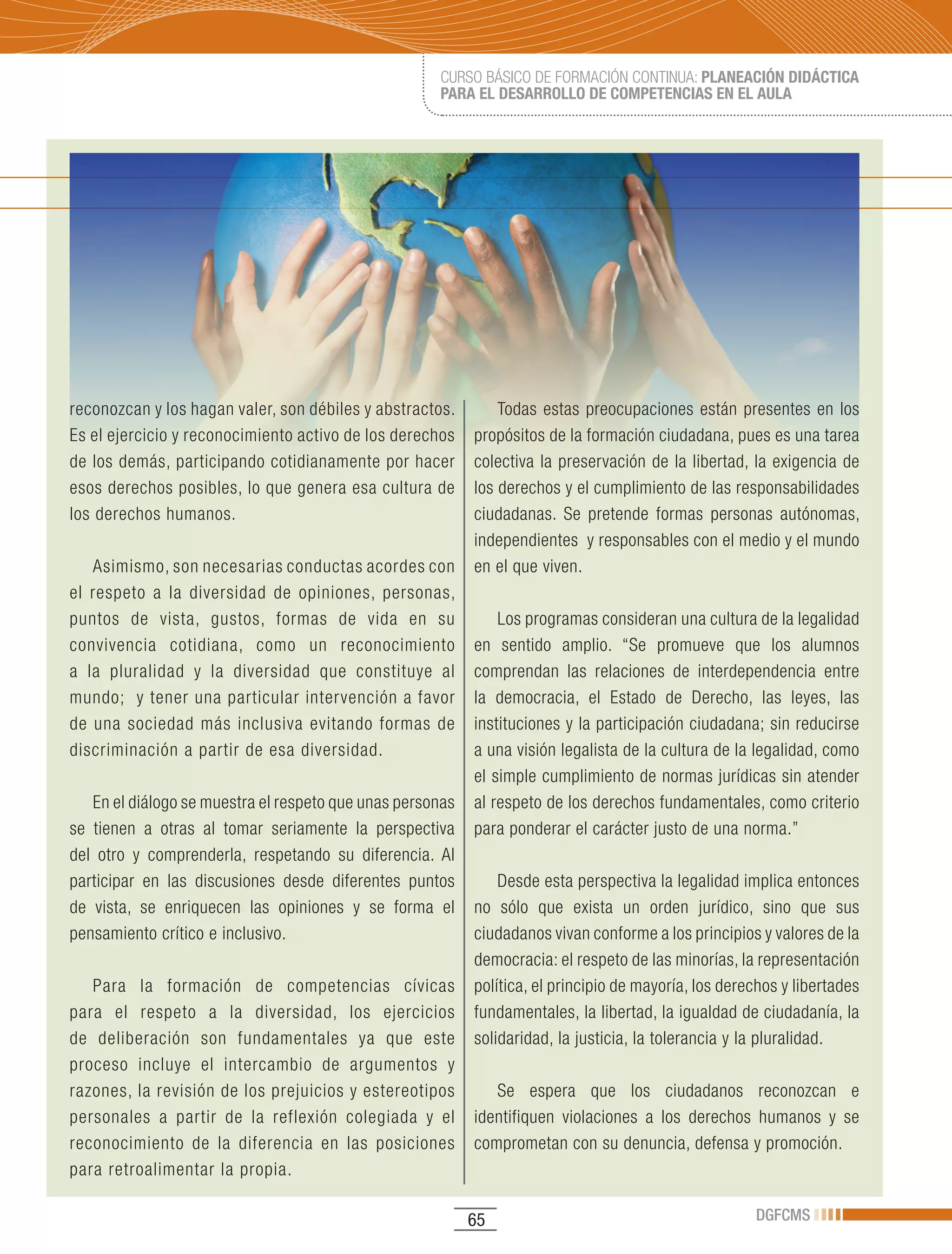 CURSO BÁSICO DE FORMACIÓN CONTINUA: PLANEACIÓN DIDÁCTICA
                                                     PARA EL DESARROLLO DE COMPETENCIAS EN EL AULA




reconozcan y los hagan valer, son débiles y abstractos.        Todas estas preocupaciones están presentes en los
Es el ejercicio y reconocimiento activo de los derechos    propósitos de la formación ciudadana, pues es una tarea
de los demás, participando cotidianamente por hacer        colectiva la preservación de la libertad, la exigencia de
esos derechos posibles, lo que genera esa cultura de       los derechos y el cumplimiento de las responsabilidades
los derechos humanos.                                      ciudadanas. Se pretende formas personas autónomas,
                                                           independientes y responsables con el medio y el mundo
   Asimismo, son necesarias conductas acordes con          en el que viven.
el respeto a la diversidad de opiniones, personas,
puntos de vista, gustos, formas de vida en su                  Los programas consideran una cultura de la legalidad
convivencia cotidiana, como un reconocimiento              en sentido amplio. “Se promueve que los alumnos
a la pluralidad y la diversidad que constituye al          comprendan las relaciones de interdependencia entre
mundo; y tener una particular intervención a favor         la democracia, el Estado de Derecho, las leyes, las
de una sociedad más inclusiva evitando formas de           instituciones y la participación ciudadana; sin reducirse
discriminación a partir de esa diversidad.                 a una visión legalista de la cultura de la legalidad, como
                                                           el simple cumplimiento de normas jurídicas sin atender
   En el diálogo se muestra el respeto que unas personas   al respeto de los derechos fundamentales, como criterio
se tienen a otras al tomar seriamente la perspectiva       para ponderar el carácter justo de una norma.”
del otro y comprenderla, respetando su diferencia. Al
participar en las discusiones desde diferentes puntos          Desde esta perspectiva la legalidad implica entonces
de vista, se enriquecen las opiniones y se forma el        no sólo que exista un orden jurídico, sino que sus
pensamiento crítico e inclusivo.                           ciudadanos vivan conforme a los principios y valores de la
                                                           democracia: el respeto de las minorías, la representación
   Para la formación de competencias cívicas               política, el principio de mayoría, los derechos y libertades
para el respeto a la diversidad, los ejercicios            fundamentales, la libertad, la igualdad de ciudadanía, la
de deliberación son fundamentales ya que este              solidaridad, la justicia, la tolerancia y la pluralidad.
proceso incluye el intercambio de argumentos y
razones, la revisión de los prejuicios y estereotipos         Se espera que los ciudadanos reconozcan e
personales a partir de la reflexión colegiada y el         identifiquen violaciones a los derechos humanos y se
reconocimiento de la diferencia en las posiciones          comprometan con su denuncia, defensa y promoción.
para retroalimentar la propia.

                                                           65                                         DGFCMS
 
