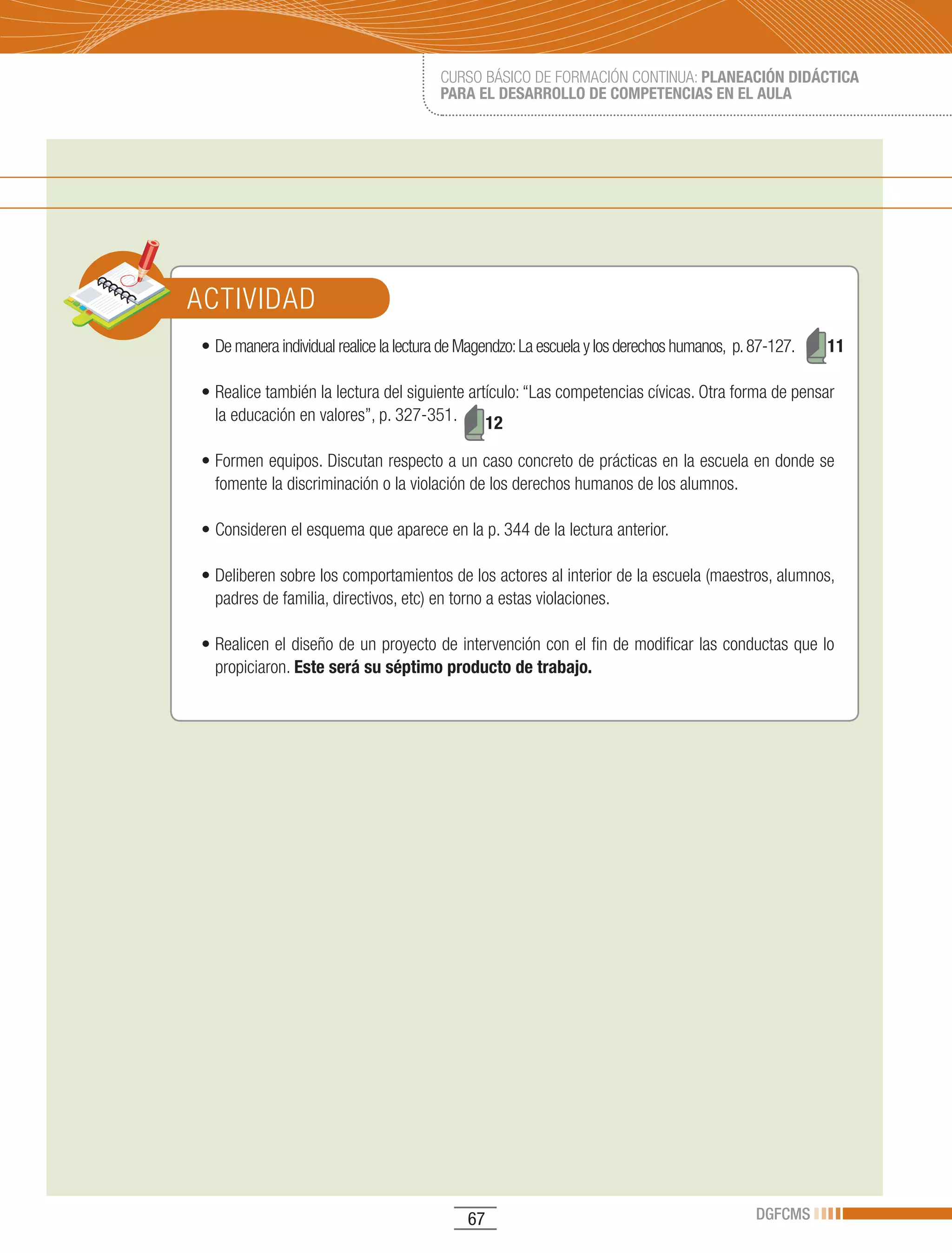 CURSO BÁSICO DE FORMACIÓN CONTINUA: PLANEACIÓN DIDÁCTICA
                                        PARA EL DESARROLLO DE COMPETENCIAS EN EL AULA




ACTIVIDAD
•	De	manera	individual	realice	la	lectura	de	Magendzo:	La	escuela	y	los	derechos	humanos,		p.	87-127.	   11

•	Realice	también	la	lectura	del	siguiente	artículo:	“Las	competencias	cívicas.	Otra	forma	de	pensar	
  la educación en valores”, p. 327-351.       12

•	Formen	equipos.	Discutan	respecto	a	un	caso	concreto	de	prácticas	en	la	escuela	en	donde	se	
  fomente la discriminación o la violación de los derechos humanos de los alumnos.

•	Consideren	el	esquema	que	aparece	en	la	p.	344	de	la	lectura	anterior.

•	Deliberen	sobre	los	comportamientos	de	los	actores	al	interior	de	la	escuela	(maestros,	alumnos,	
  padres de familia, directivos, etc) en torno a estas violaciones.

•	Realicen	el	diseño	de	un	proyecto	de	intervención	con	el	fin	de	modificar	las	conductas	que	lo	
  propiciaron. Este será su séptimo producto de trabajo.




                                             67                                               DGFCMS
 