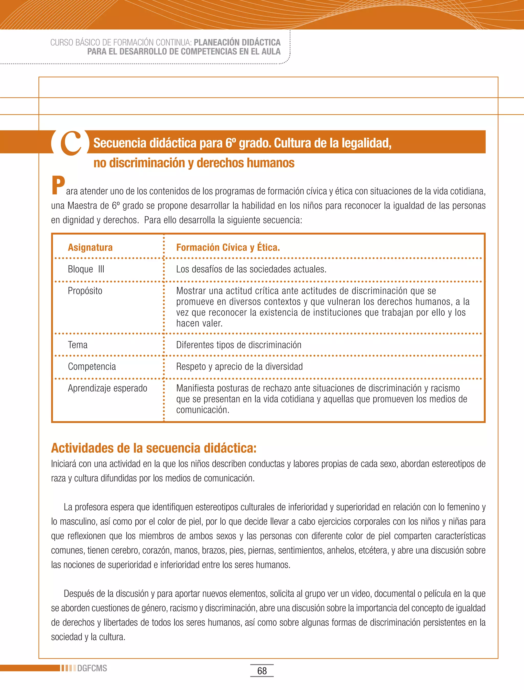 CURSO BÁSICO DE FORMACIÓN CONTINUA: PLANEACIÓN DIDÁCTICA
         PARA EL DESARROLLO DE COMPETENCIAS EN EL AULA




            Secuencia didáctica para 6º grado. Cultura de la legalidad,
            no discriminación y derechos humanos

P   ara atender uno de los contenidos de los programas de formación cívica y ética con situaciones de la vida cotidiana,
una Maestra de 6º grado se propone desarrollar la habilidad en los niños para reconocer la igualdad de las personas
en dignidad y derechos. Para ello desarrolla la siguiente secuencia:

    Asignatura                      Formación Cívica y Ética.

    Bloque III                      Los desafíos de las sociedades actuales.

    Propósito                       Mostrar una actitud crítica ante actitudes de discriminación que se
                                    promueve en diversos contextos y que vulneran los derechos humanos, a la
                                    vez que reconocer la existencia de instituciones que trabajan por ello y los
                                    hacen valer.

    Tema                            Diferentes tipos de discriminación

    Competencia                     Respeto y aprecio de la diversidad

    Aprendizaje esperado            Manifiesta posturas de rechazo ante situaciones de discriminación y racismo
                                    que se presentan en la vida cotidiana y aquellas que promueven los medios de
                                    comunicación.


Actividades de la secuencia didáctica:
Iniciará con una actividad en la que los niños describen conductas y labores propias de cada sexo, abordan estereotipos de
raza y cultura difundidas por los medios de comunicación.

    La profesora espera que identifiquen estereotipos culturales de inferioridad y superioridad en relación con lo femenino y
lo masculino, así como por el color de piel, por lo que decide llevar a cabo ejercicios corporales con los niños y niñas para
que reflexionen que los miembros de ambos sexos y las personas con diferente color de piel comparten características
comunes, tienen cerebro, corazón, manos, brazos, pies, piernas, sentimientos, anhelos, etcétera, y abre una discusión sobre
las nociones de superioridad e inferioridad entre los seres humanos.

    Después de la discusión y para aportar nuevos elementos, solicita al grupo ver un video, documental o película en la que
se aborden cuestiones de género, racismo y discriminación, abre una discusión sobre la importancia del concepto de igualdad
de derechos y libertades de todos los seres humanos, así como sobre algunas formas de discriminación persistentes en la
sociedad y la cultura.


       DGFCMS                                              68
 
