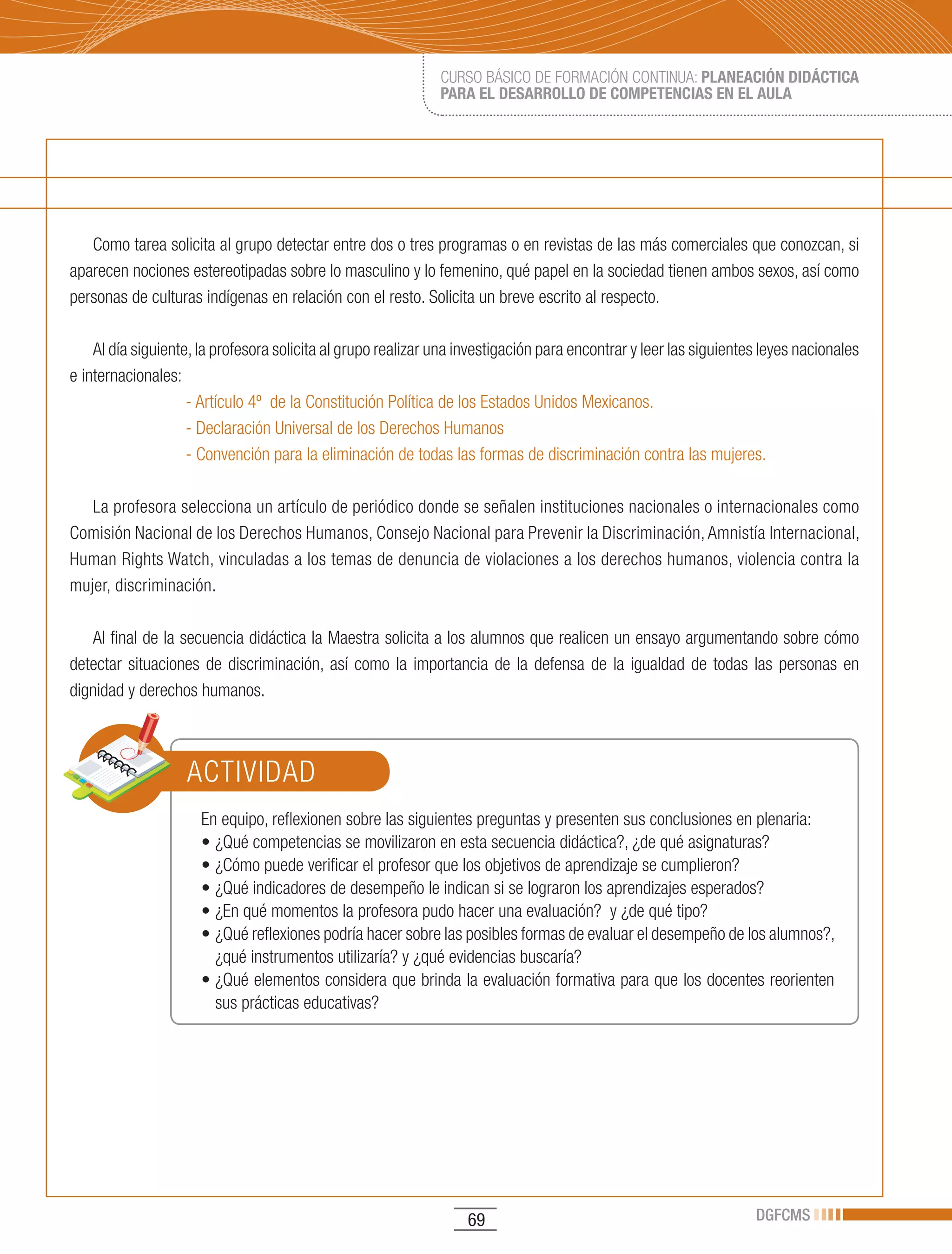 CURSO BÁSICO DE FORMACIÓN CONTINUA: PLANEACIÓN DIDÁCTICA
                                                              PARA EL DESARROLLO DE COMPETENCIAS EN EL AULA




   Como tarea solicita al grupo detectar entre dos o tres programas o en revistas de las más comerciales que conozcan, si
aparecen nociones estereotipadas sobre lo masculino y lo femenino, qué papel en la sociedad tienen ambos sexos, así como
personas de culturas indígenas en relación con el resto. Solicita un breve escrito al respecto.

    Al día siguiente, la profesora solicita al grupo realizar una investigación para encontrar y leer las siguientes leyes nacionales
e internacionales:
                    - Artículo 4º de la Constitución Política de los Estados Unidos Mexicanos.
                    - Declaración Universal de los Derechos Humanos
                    - Convención para la eliminación de todas las formas de discriminación contra las mujeres.

   La profesora selecciona un artículo de periódico donde se señalen instituciones nacionales o internacionales como
Comisión Nacional de los Derechos Humanos, Consejo Nacional para Prevenir la Discriminación, Amnistía Internacional,
Human	Rights	Watch,	vinculadas	a	los	temas	de	denuncia	de	violaciones	a	los	derechos	humanos,	violencia	contra	la	
mujer, discriminación.

   Al final de la secuencia didáctica la Maestra solicita a los alumnos que realicen un ensayo argumentando sobre cómo
detectar situaciones de discriminación, así como la importancia de la defensa de la igualdad de todas las personas en
dignidad y derechos humanos.



                   ACTIVIDAD
                      En equipo, reflexionen sobre las siguientes preguntas y presenten sus conclusiones en plenaria:
                      •	¿Qué	competencias	se	movilizaron	en	esta	secuencia	didáctica?,	¿de	qué	asignaturas?
                      •	¿Cómo	puede	verificar	el	profesor	que	los	objetivos	de	aprendizaje	se	cumplieron?		
                      •	¿Qué	indicadores	de	desempeño	le	indican	si	se	lograron	los	aprendizajes	esperados?
                      •	¿En	qué	momentos	la	profesora	pudo	hacer	una	evaluación?		y	¿de	qué	tipo?
                      •	¿Qué	reflexiones	podría	hacer	sobre	las	posibles	formas	de	evaluar	el	desempeño	de	los	alumnos?,	
                        ¿qué instrumentos utilizaría? y ¿qué evidencias buscaría?
                      •	¿Qué	elementos	considera	que	brinda	la	evaluación	formativa	para	que	los	docentes	reorienten	
                        sus prácticas educativas?




                                                                   69                                              DGFCMS
 