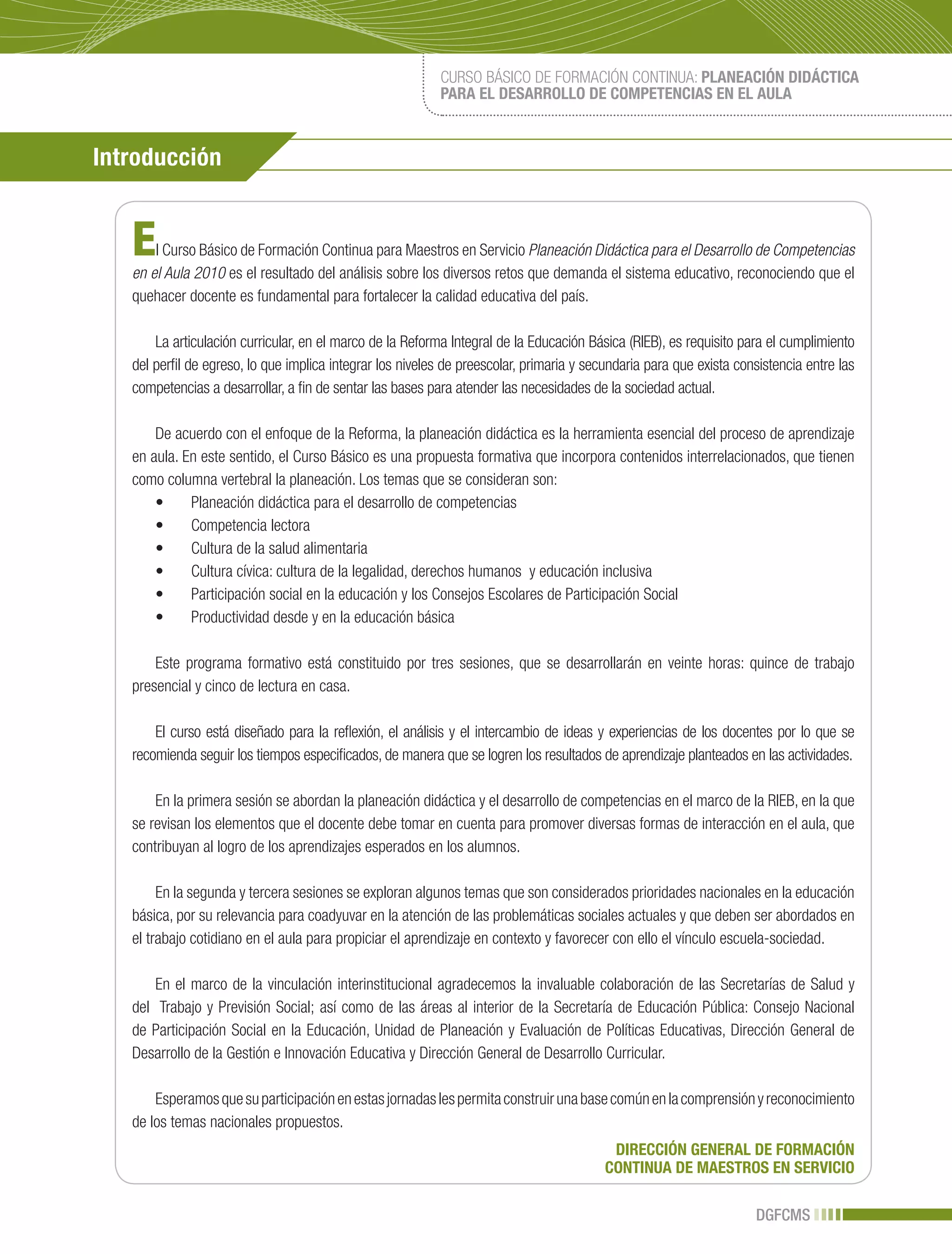 CURSO BÁSICO DE FORMACIÓN CONTINUA: PLANEACIÓN DIDÁCTICA
                                                           PARA EL DESARROLLO DE COMPETENCIAS EN EL AULA



Introducción


   E   l Curso Básico de Formación Continua para Maestros en Servicio Planeación Didáctica para el Desarrollo de Competencias
   en el Aula 2010 es el resultado del análisis sobre los diversos retos que demanda el sistema educativo, reconociendo que el
   quehacer docente es fundamental para fortalecer la calidad educativa del país.

       La articulación curricular, en el marco de la Reforma Integral de la Educación Básica (RIEB), es requisito para el cumplimiento
   del perfil de egreso, lo que implica integrar los niveles de preescolar, primaria y secundaria para que exista consistencia entre las
   competencias a desarrollar, a fin de sentar las bases para atender las necesidades de la sociedad actual.

       De acuerdo con el enfoque de la Reforma, la planeación didáctica es la herramienta esencial del proceso de aprendizaje
   en aula. En este sentido, el Curso Básico es una propuesta formativa que incorpora contenidos interrelacionados, que tienen
   como columna vertebral la planeación. Los temas que se consideran son:
       •	 Planeación	didáctica	para	el	desarrollo	de	competencias
       •	 Competencia	lectora	
       •	 Cultura	de	la	salud	alimentaria
       •	 Cultura	cívica:	cultura	de	la	legalidad,	derechos	humanos		y	educación	inclusiva	
       •	 Participación	social	en	la	educación	y	los	Consejos	Escolares	de	Participación	Social
       •	 Productividad	desde	y	en	la	educación	básica

       Este programa formativo está constituido por tres sesiones, que se desarrollarán en veinte horas: quince de trabajo
   presencial y cinco de lectura en casa.

       El curso está diseñado para la reflexión, el análisis y el intercambio de ideas y experiencias de los docentes por lo que se
   recomienda seguir los tiempos especificados, de manera que se logren los resultados de aprendizaje planteados en las actividades.

       En la primera sesión se abordan la planeación didáctica y el desarrollo de competencias en el marco de la RIEB, en la que
   se revisan los elementos que el docente debe tomar en cuenta para promover diversas formas de interacción en el aula, que
   contribuyan al logro de los aprendizajes esperados en los alumnos.

        En la segunda y tercera sesiones se exploran algunos temas que son considerados prioridades nacionales en la educación
   básica, por su relevancia para coadyuvar en la atención de las problemáticas sociales actuales y que deben ser abordados en
   el trabajo cotidiano en el aula para propiciar el aprendizaje en contexto y favorecer con ello el vínculo escuela-sociedad.

       En el marco de la vinculación interinstitucional agradecemos la invaluable colaboración de las Secretarías de Salud y
   del Trabajo y Previsión Social; así como de las áreas al interior de la Secretaría de Educación Pública: Consejo Nacional
   de Participación Social en la Educación, Unidad de Planeación y Evaluación de Políticas Educativas, Dirección General de
   Desarrollo de la Gestión e Innovación Educativa y Dirección General de Desarrollo Curricular.

       Esperamos que su participación en estas jornadas les permita construir una base común en la comprensión y reconocimiento
   de los temas nacionales propuestos.
                                                                                           DIRECCIÓN GENERAL DE FORMACIÓN
                                                                                          CONTINUA DE MAESTROS EN SERVICIO

                                                                                                                     DGFCMS
 