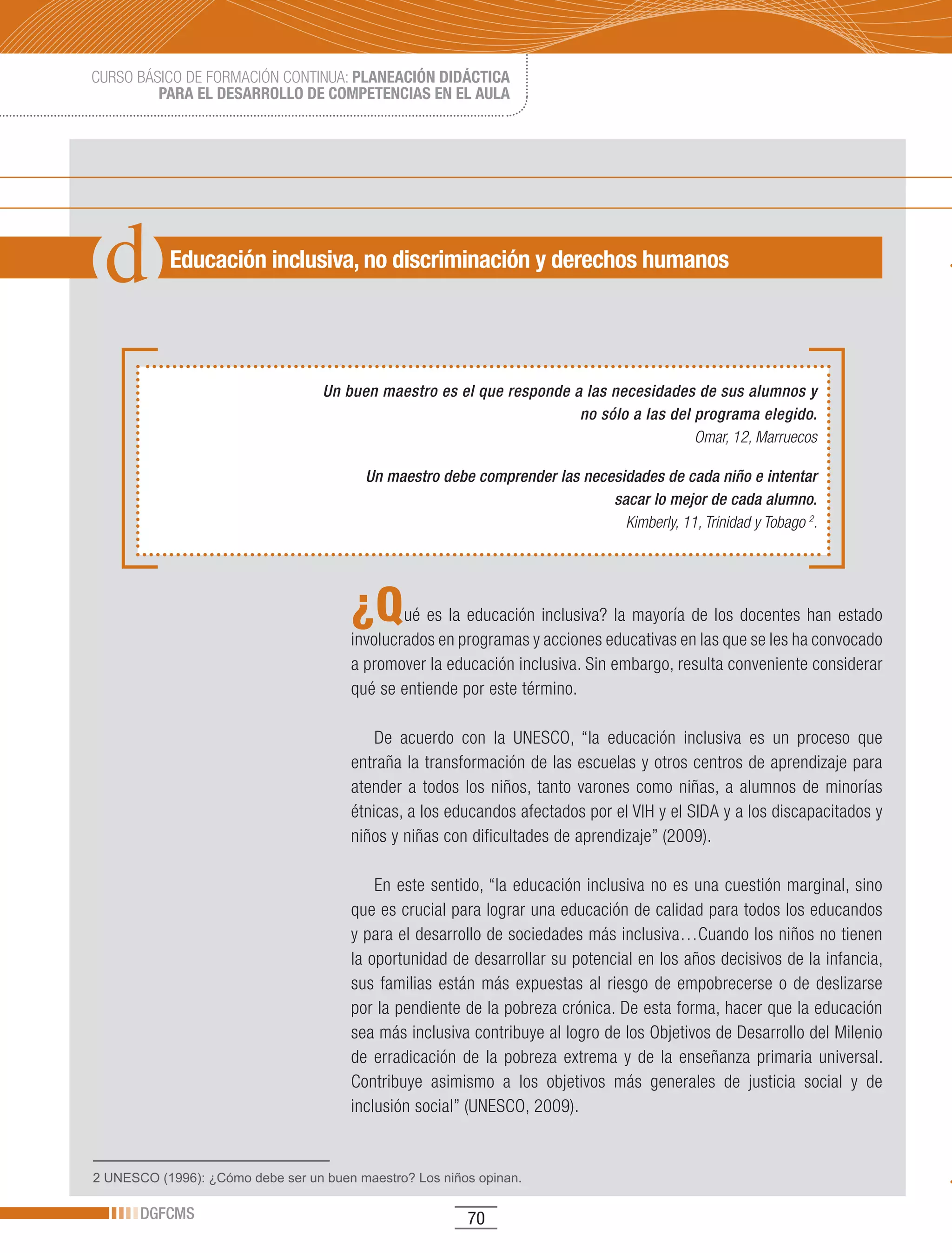 CURSO BÁSICO DE FORMACIÓN CONTINUA: PLANEACIÓN DIDÁCTICA
         PARA EL DESARROLLO DE COMPETENCIAS EN EL AULA




           Educación inclusiva, no discriminación y derechos humanos




                                   Un buen maestro es el que responde a las necesidades de sus alumnos y
                                                                       no sólo a las del programa elegido.
                                                                                         Omar, 12, Marruecos

                                         Un maestro debe comprender las necesidades de cada niño e intentar
                                                                            sacar lo mejor de cada alumno.
                                                                              Kimberly, 11, Trinidad y Tobago 2.




                                       ¿Q      ué es la educación inclusiva? la mayoría de los docentes han estado
                                       involucrados en programas y acciones educativas en las que se les ha convocado
                                       a promover la educación inclusiva. Sin embargo, resulta conveniente considerar
                                       qué se entiende por este término.

                                           De acuerdo con la UNESCO, “la educación inclusiva es un proceso que
                                       entraña la transformación de las escuelas y otros centros de aprendizaje para
                                       atender a todos los niños, tanto varones como niñas, a alumnos de minorías
                                       étnicas, a los educandos afectados por el VIH y el SIDA y a los discapacitados y
                                       niños y niñas con dificultades de aprendizaje” (2009).

                                           En este sentido, “la educación inclusiva no es una cuestión marginal, sino
                                       que es crucial para lograr una educación de calidad para todos los educandos
                                       y para el desarrollo de sociedades más inclusiva…Cuando los niños no tienen
                                       la oportunidad de desarrollar su potencial en los años decisivos de la infancia,
                                       sus familias están más expuestas al riesgo de empobrecerse o de deslizarse
                                       por la pendiente de la pobreza crónica. De esta forma, hacer que la educación
                                       sea más inclusiva contribuye al logro de los Objetivos de Desarrollo del Milenio
                                       de erradicación de la pobreza extrema y de la enseñanza primaria universal.
                                       Contribuye asimismo a los objetivos más generales de justicia social y de
                                       inclusión social” (UNESCO, 2009).


2 UNESCO (1996): ¿Cómo debe ser un buen maestro? Los niños opinan.

       DGFCMS                                            70
 