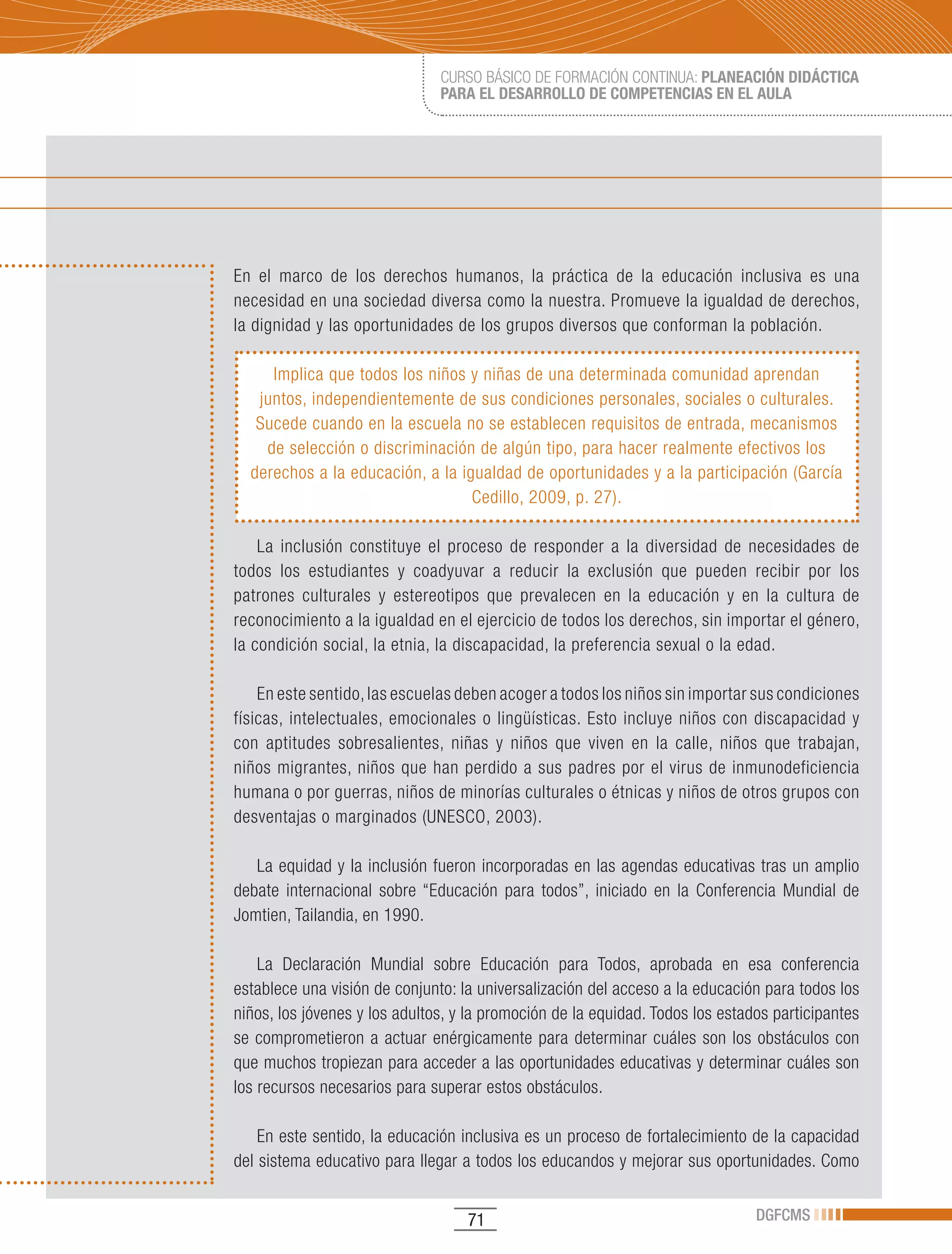 CURSO BÁSICO DE FORMACIÓN CONTINUA: PLANEACIÓN DIDÁCTICA
                               PARA EL DESARROLLO DE COMPETENCIAS EN EL AULA




En el marco de los derechos humanos, la práctica de la educación inclusiva es una
necesidad en una sociedad diversa como la nuestra. Promueve la igualdad de derechos,
la dignidad y las oportunidades de los grupos diversos que conforman la población.

     Implica que todos los niños y niñas de una determinada comunidad aprendan
   juntos, independientemente de sus condiciones personales, sociales o culturales.
   Sucede cuando en la escuela no se establecen requisitos de entrada, mecanismos
    de selección o discriminación de algún tipo, para hacer realmente efectivos los
  derechos a la educación, a la igualdad de oportunidades y a la participación (García
                                  Cedillo, 2009, p. 27).

    La inclusión constituye el proceso de responder a la diversidad de necesidades de
todos los estudiantes y coadyuvar a reducir la exclusión que pueden recibir por los
patrones culturales y estereotipos que prevalecen en la educación y en la cultura de
reconocimiento a la igualdad en el ejercicio de todos los derechos, sin importar el género,
la condición social, la etnia, la discapacidad, la preferencia sexual o la edad.

    En este sentido, las escuelas deben acoger a todos los niños sin importar sus condiciones
físicas, intelectuales, emocionales o lingüísticas. Esto incluye niños con discapacidad y
con aptitudes sobresalientes, niñas y niños que viven en la calle, niños que trabajan,
niños migrantes, niños que han perdido a sus padres por el virus de inmunodeficiencia
humana o por guerras, niños de minorías culturales o étnicas y niños de otros grupos con
desventajas o marginados (UNESCO, 2003).

   La equidad y la inclusión fueron incorporadas en las agendas educativas tras un amplio
debate internacional sobre “Educación para todos”, iniciado en la Conferencia Mundial de
Jomtien,	Tailandia,	en	1990.

    La Declaración Mundial sobre Educación para Todos, aprobada en esa conferencia
establece una visión de conjunto: la universalización del acceso a la educación para todos los
niños, los jóvenes y los adultos, y la promoción de la equidad. Todos los estados participantes
se comprometieron a actuar enérgicamente para determinar cuáles son los obstáculos con
que muchos tropiezan para acceder a las oportunidades educativas y determinar cuáles son
los recursos necesarios para superar estos obstáculos.

    En este sentido, la educación inclusiva es un proceso de fortalecimiento de la capacidad
del sistema educativo para llegar a todos los educandos y mejorar sus oportunidades. Como


                                   71                                          DGFCMS
 