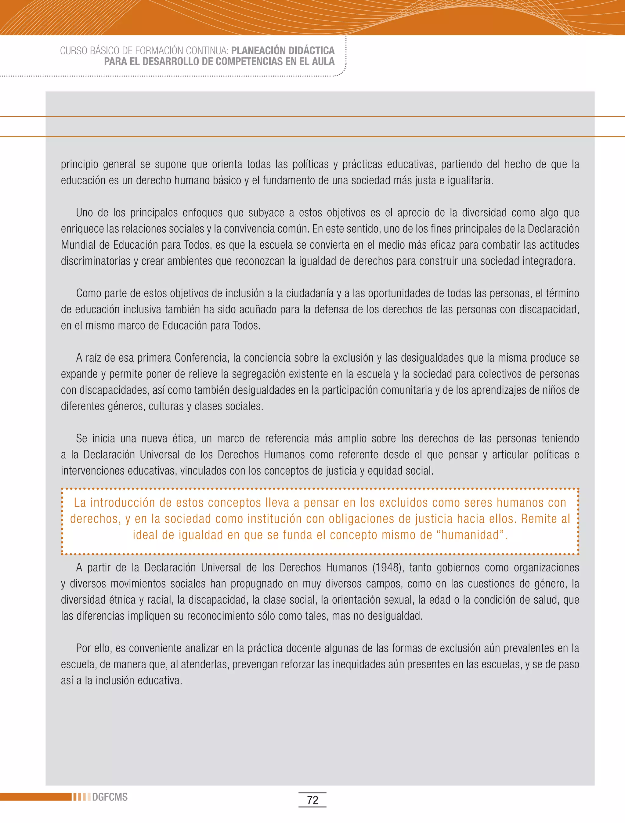 CURSO BÁSICO DE FORMACIÓN CONTINUA: PLANEACIÓN DIDÁCTICA
         PARA EL DESARROLLO DE COMPETENCIAS EN EL AULA




principio general se supone que orienta todas las políticas y prácticas educativas, partiendo del hecho de que la
educación es un derecho humano básico y el fundamento de una sociedad más justa e igualitaria.

   Uno de los principales enfoques que subyace a estos objetivos es el aprecio de la diversidad como algo que
enriquece las relaciones sociales y la convivencia común. En este sentido, uno de los fines principales de la Declaración
Mundial de Educación para Todos, es que la escuela se convierta en el medio más eficaz para combatir las actitudes
discriminatorias y crear ambientes que reconozcan la igualdad de derechos para construir una sociedad integradora.

   Como parte de estos objetivos de inclusión a la ciudadanía y a las oportunidades de todas las personas, el término
de educación inclusiva también ha sido acuñado para la defensa de los derechos de las personas con discapacidad,
en el mismo marco de Educación para Todos.

    A raíz de esa primera Conferencia, la conciencia sobre la exclusión y las desigualdades que la misma produce se
expande y permite poner de relieve la segregación existente en la escuela y la sociedad para colectivos de personas
con discapacidades, así como también desigualdades en la participación comunitaria y de los aprendizajes de niños de
diferentes géneros, culturas y clases sociales.

    Se inicia una nueva ética, un marco de referencia más amplio sobre los derechos de las personas teniendo
a la Declaración Universal de los Derechos Humanos como referente desde el que pensar y articular políticas e
intervenciones educativas, vinculados con los conceptos de justicia y equidad social.

   La introducción de estos conceptos lleva a pensar en los excluidos como seres humanos con
  derechos, y en la sociedad como institución con obligaciones de justicia hacia ellos. Remite al
              ideal de igualdad en que se funda el concepto mismo de “humanidad”.

    A partir de la Declaración Universal de los Derechos Humanos (1948), tanto gobiernos como organizaciones
y diversos movimientos sociales han propugnado en muy diversos campos, como en las cuestiones de género, la
diversidad étnica y racial, la discapacidad, la clase social, la orientación sexual, la edad o la condición de salud, que
las diferencias impliquen su reconocimiento sólo como tales, mas no desigualdad.

    Por ello, es conveniente analizar en la práctica docente algunas de las formas de exclusión aún prevalentes en la
escuela, de manera que, al atenderlas, prevengan reforzar las inequidades aún presentes en las escuelas, y se de paso
así a la inclusión educativa.




       DGFCMS                                            72
 