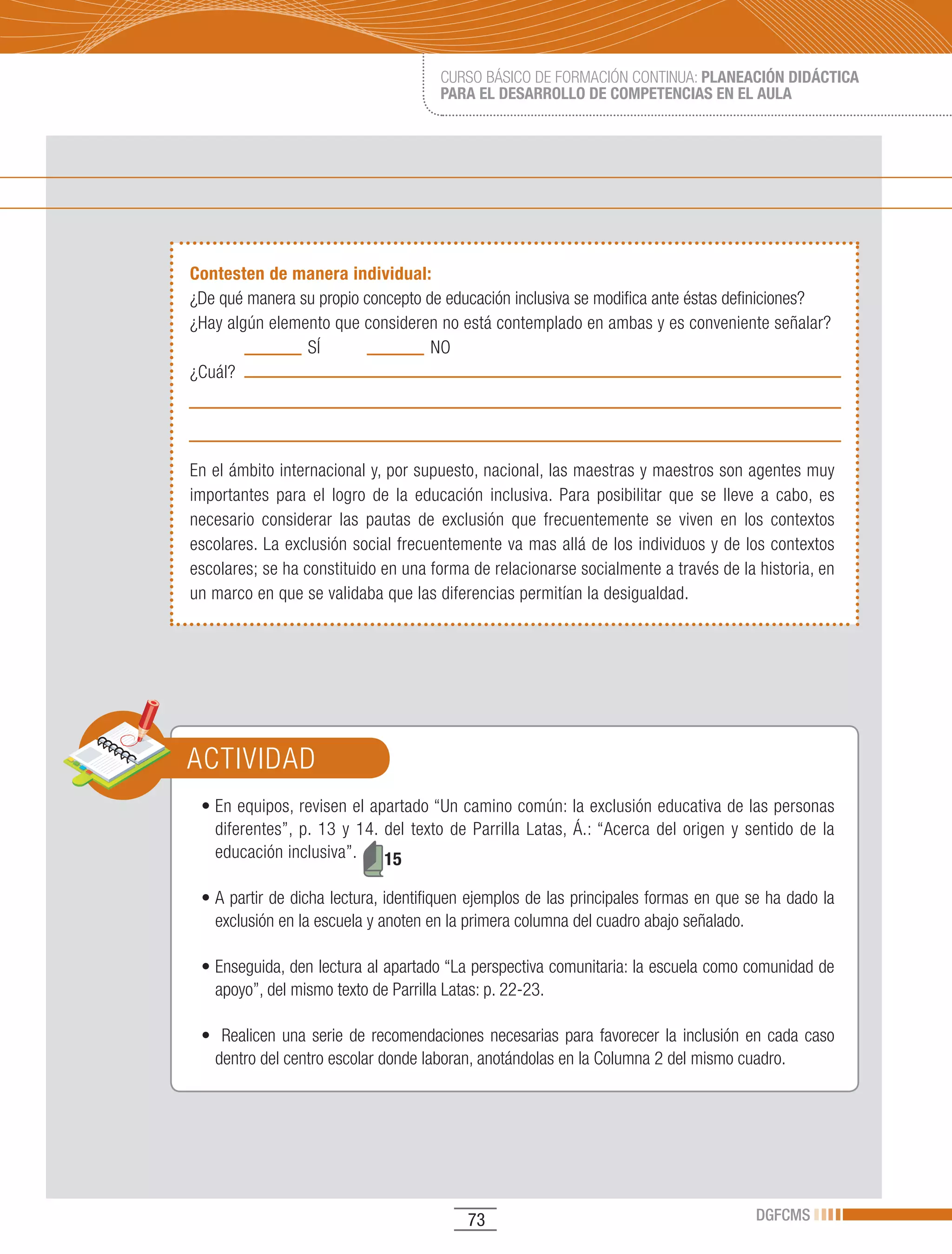 CURSO BÁSICO DE FORMACIÓN CONTINUA: PLANEACIÓN DIDÁCTICA
                                        PARA EL DESARROLLO DE COMPETENCIAS EN EL AULA




Contesten de manera individual:
¿De qué manera su propio concepto de educación inclusiva se modifica ante éstas definiciones?
¿Hay algún elemento que consideren no está contemplado en ambas y es conveniente señalar?
                SÍ                 NO
¿Cuál?




En el ámbito internacional y, por supuesto, nacional, las maestras y maestros son agentes muy
importantes para el logro de la educación inclusiva. Para posibilitar que se lleve a cabo, es
necesario considerar las pautas de exclusión que frecuentemente se viven en los contextos
escolares. La exclusión social frecuentemente va mas allá de los individuos y de los contextos
escolares; se ha constituido en una forma de relacionarse socialmente a través de la historia, en
un marco en que se validaba que las diferencias permitían la desigualdad.




ACTIVIDAD
 •	En	equipos,	revisen	el	apartado	“Un	camino	común:	la	exclusión	educativa	de	las	personas	
   diferentes”, p. 13 y 14. del texto de Parrilla Latas, Á.: “Acerca del origen y sentido de la
   educación inclusiva”.    15

 •	A	partir	de	dicha	lectura,	identifiquen	ejemplos	de	las	principales	formas	en	que	se	ha	dado	la	
   exclusión en la escuela y anoten en la primera columna del cuadro abajo señalado.

 •	Enseguida,	den	lectura	al	apartado	“La	perspectiva	comunitaria:	la	escuela	como	comunidad	de	
   apoyo”, del mismo texto de Parrilla Latas: p. 22-23.

 •		 Realicen	 una	 serie	 de	 recomendaciones	 necesarias	 para	 favorecer	 la	 inclusión	 en	 cada	 caso	
   dentro del centro escolar donde laboran, anotándolas en la Columna 2 del mismo cuadro.




                                             73                                              DGFCMS
 