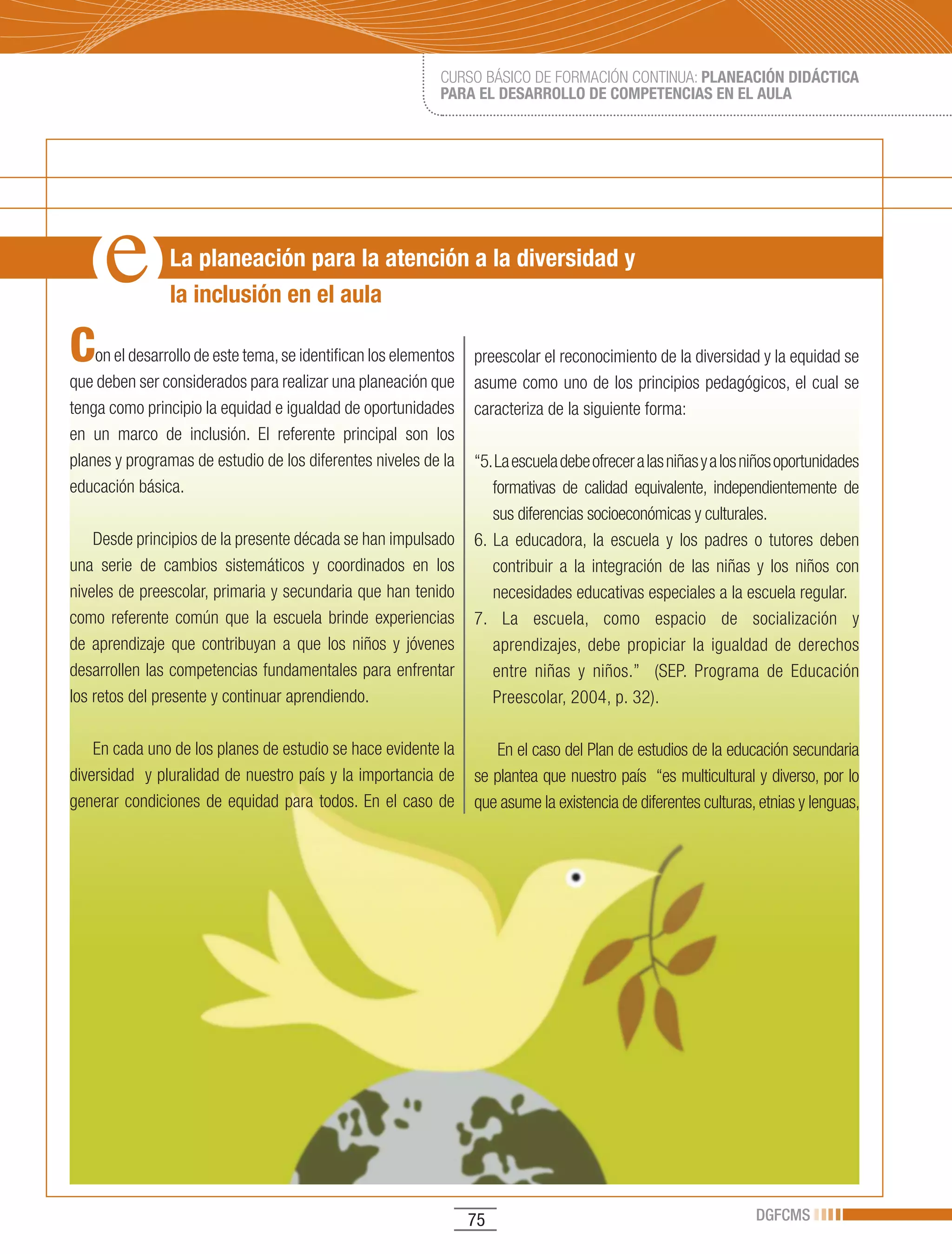 CURSO BÁSICO DE FORMACIÓN CONTINUA: PLANEACIÓN DIDÁCTICA
                                                            PARA EL DESARROLLO DE COMPETENCIAS EN EL AULA




                La planeación para la atención a la diversidad y
                la inclusión en el aula

C   on el desarrollo de este tema, se identifican los elementos   preescolar el reconocimiento de la diversidad y la equidad se
que deben ser considerados para realizar una planeación que       asume como uno de los principios pedagógicos, el cual se
tenga como principio la equidad e igualdad de oportunidades       caracteriza de la siguiente forma:
en un marco de inclusión. El referente principal son los
planes y programas de estudio de los diferentes niveles de la     “5. La escuela debe ofrecer a las niñas y a los niños oportunidades
educación básica.                                                    formativas de calidad equivalente, independientemente de
                                                                     sus diferencias socioeconómicas y culturales.
    Desde principios de la presente década se han impulsado       6. La educadora, la escuela y los padres o tutores deben
una serie de cambios sistemáticos y coordinados en los               contribuir a la integración de las niñas y los niños con
niveles de preescolar, primaria y secundaria que han tenido          necesidades educativas especiales a la escuela regular.
como referente común que la escuela brinde experiencias           7. La escuela, como espacio de socialización y
de aprendizaje que contribuyan a que los niños y jóvenes             aprendizajes, debe propiciar la igualdad de derechos
desarrollen las competencias fundamentales para enfrentar            entre niñas y niños.” (SEP. Programa de Educación
los retos del presente y continuar aprendiendo.                      Preescolar, 2004, p. 32).

    En cada uno de los planes de estudio se hace evidente la          En el caso del Plan de estudios de la educación secundaria
diversidad y pluralidad de nuestro país y la importancia de       se plantea que nuestro país “es multicultural y diverso, por lo
generar condiciones de equidad para todos. En el caso de          que asume la existencia de diferentes culturas, etnias y lenguas,




                                                                  75                                               DGFCMS
 