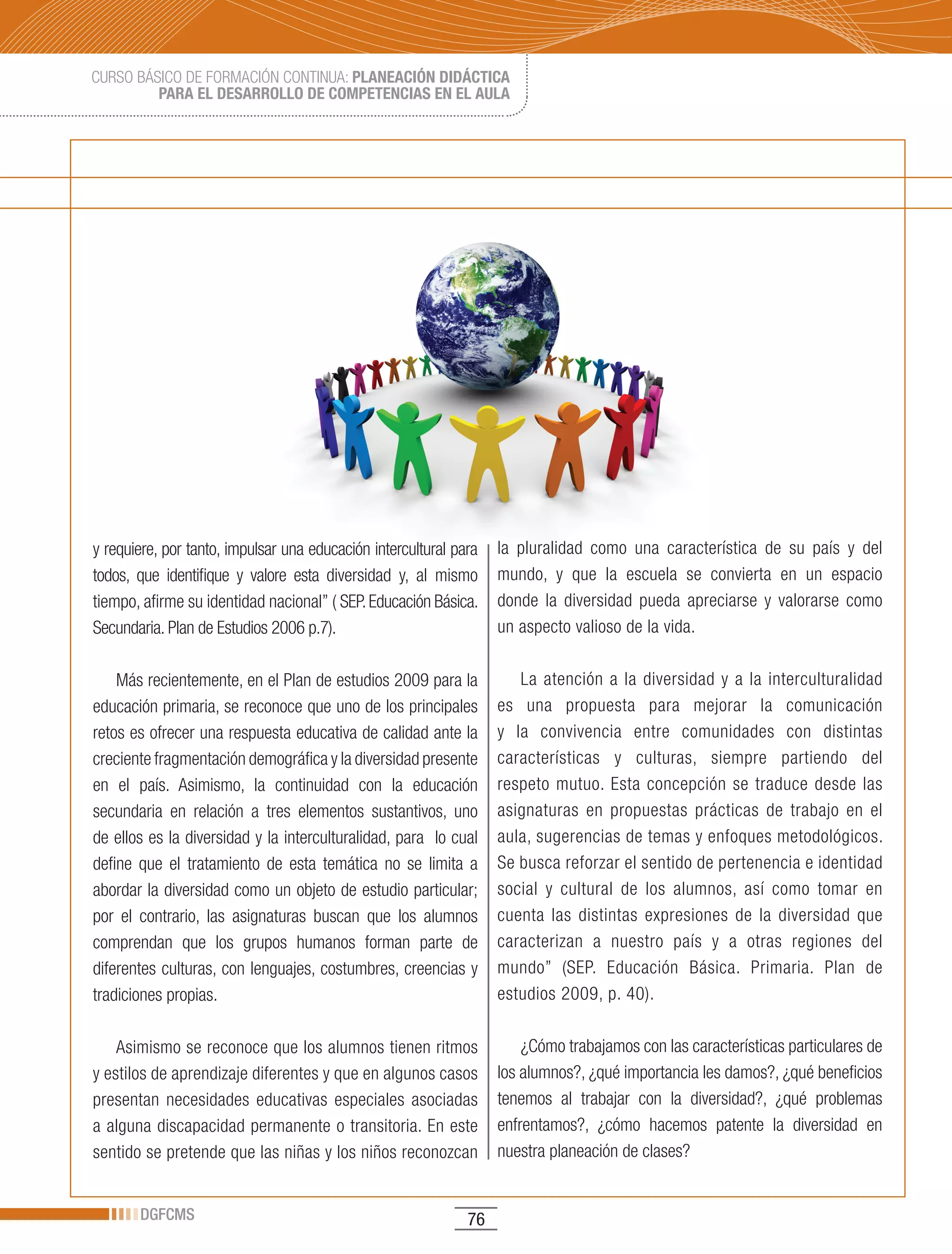 CURSO BÁSICO DE FORMACIÓN CONTINUA: PLANEACIÓN DIDÁCTICA
         PARA EL DESARROLLO DE COMPETENCIAS EN EL AULA




y requiere, por tanto, impulsar una educación intercultural para   la pluralidad como una característica de su país y del
todos, que identifique y valore esta diversidad y, al mismo        mundo, y que la escuela se convierta en un espacio
tiempo, afirme su identidad nacional” ( SEP. Educación Básica.     donde la diversidad pueda apreciarse y valorarse como
Secundaria. Plan de Estudios 2006 p.7).                            un aspecto valioso de la vida.

    Más recientemente, en el Plan de estudios 2009 para la            La atención a la diversidad y a la interculturalidad
educación primaria, se reconoce que uno de los principales         es una propuesta para mejorar la comunicación
retos es ofrecer una respuesta educativa de calidad ante la        y la convivencia entre comunidades con distintas
creciente fragmentación demográfica y la diversidad presente       características y culturas, siempre partiendo del
en el país. Asimismo, la continuidad con la educación              respeto mutuo. Esta concepción se traduce desde las
secundaria en relación a tres elementos sustantivos, uno           asignaturas en propuestas prácticas de trabajo en el
de ellos es la diversidad y la interculturalidad, para lo cual     aula, sugerencias de temas y enfoques metodológicos.
define que el tratamiento de esta temática no se limita a          Se busca reforzar el sentido de pertenencia e identidad
abordar la diversidad como un objeto de estudio particular;        social y cultural de los alumnos, así como tomar en
por el contrario, las asignaturas buscan que los alumnos           cuenta las distintas expresiones de la diversidad que
comprendan que los grupos humanos forman parte de                  caracterizan a nuestro país y a otras regiones del
diferentes culturas, con lenguajes, costumbres, creencias y        mundo” (SEP. Educación Básica. Primaria. Plan de
tradiciones propias.                                               estudios 2009, p. 40).

    Asimismo se reconoce que los alumnos tienen ritmos                 ¿Cómo trabajamos con las características particulares de
y estilos de aprendizaje diferentes y que en algunos casos         los alumnos?, ¿qué importancia les damos?, ¿qué beneficios
presentan necesidades educativas especiales asociadas              tenemos al trabajar con la diversidad?, ¿qué problemas
a alguna discapacidad permanente o transitoria. En este            enfrentamos?, ¿cómo hacemos patente la diversidad en
sentido se pretende que las niñas y los niños reconozcan           nuestra planeación de clases?


       DGFCMS                                                 76
 