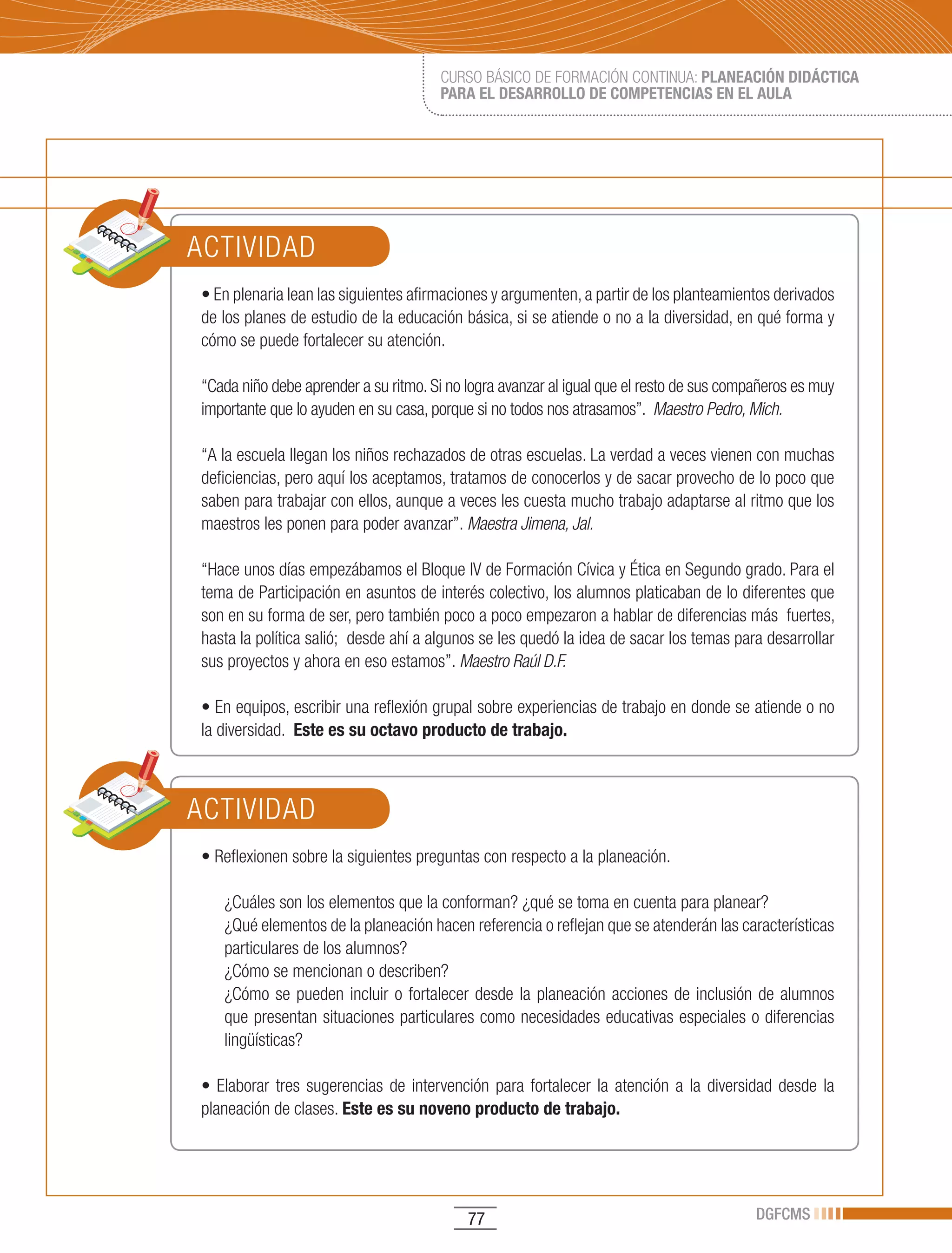 CURSO BÁSICO DE FORMACIÓN CONTINUA: PLANEACIÓN DIDÁCTICA
                                         PARA EL DESARROLLO DE COMPETENCIAS EN EL AULA




ACTIVIDAD
•	En	plenaria	lean	las	siguientes	afirmaciones	y	argumenten,	a	partir	de	los	planteamientos	derivados	
de los planes de estudio de la educación básica, si se atiende o no a la diversidad, en qué forma y
cómo se puede fortalecer su atención.

“Cada niño debe aprender a su ritmo. Si no logra avanzar al igual que el resto de sus compañeros es muy
importante que lo ayuden en su casa, porque si no todos nos atrasamos”. Maestro Pedro, Mich.

“A la escuela llegan los niños rechazados de otras escuelas. La verdad a veces vienen con muchas
deficiencias, pero aquí los aceptamos, tratamos de conocerlos y de sacar provecho de lo poco que
saben para trabajar con ellos, aunque a veces les cuesta mucho trabajo adaptarse al ritmo que los
maestros les ponen para poder avanzar”. Maestra Jimena, Jal.

“Hace unos días empezábamos el Bloque IV de Formación Cívica y Ética en Segundo grado. Para el
tema de Participación en asuntos de interés colectivo, los alumnos platicaban de lo diferentes que
son en su forma de ser, pero también poco a poco empezaron a hablar de diferencias más fuertes,
hasta la política salió; desde ahí a algunos se les quedó la idea de sacar los temas para desarrollar
sus proyectos y ahora en eso estamos”. Maestro Raúl D.F.

•	En	equipos,	escribir	una	reflexión	grupal	sobre	experiencias	de	trabajo	en	donde	se	atiende	o	no	
la diversidad. Este es su octavo producto de trabajo.



ACTIVIDAD
•	Reflexionen	sobre	la	siguientes	preguntas	con	respecto	a	la	planeación.

    ¿Cuáles son los elementos que la conforman? ¿qué se toma en cuenta para planear?
    ¿Qué elementos de la planeación hacen referencia o reflejan que se atenderán las características
    particulares de los alumnos?
    ¿Cómo se mencionan o describen?
    ¿Cómo se pueden incluir o fortalecer desde la planeación acciones de inclusión de alumnos
    que presentan situaciones particulares como necesidades educativas especiales o diferencias
    lingüísticas?

•	 Elaborar	 tres	 sugerencias	 de	 intervención	 para	 fortalecer	 la	 atención	 a	 la	 diversidad	 desde	 la	
planeación de clases. Este es su noveno producto de trabajo.




                                              77                                                DGFCMS
 