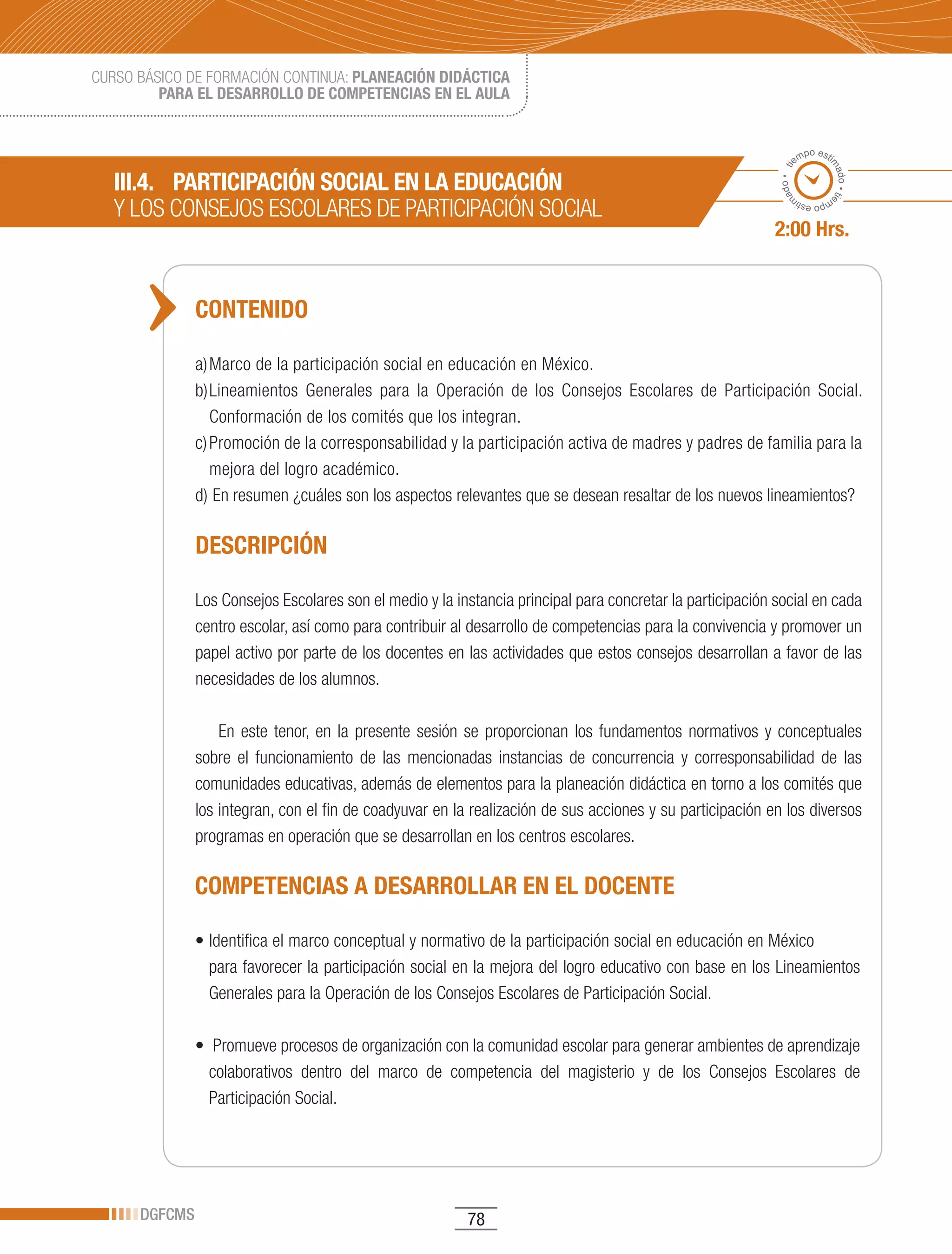 CURSO BÁSICO DE FORMACIÓN CONTINUA: PLANEACIÓN DIDÁCTICA
         PARA EL DESARROLLO DE COMPETENCIAS EN EL AULA


                                                                                                                    po esti
                                                                                                                  em




                                                                                                                          ma
                                                                                                             ado • ti
   III.4. PARTICIPACIÓN SOCIAL EN LA EDUCACIÓN




                                                                                                                            do • tie
   Y	LOS	CONSEJOS	ESCOLARES	DE	PARTICIPACIÓN	SOCIAL




                                                                                                            m
                                                                                                                   mp
                                                                                                                     o esti


                                                                                                            2:00 Hrs.


               CONTENIDO

               a) Marco de la participación social en educación en México.
               b) Lineamientos Generales para la Operación de los Consejos Escolares de Participación Social.
                  Conformación de los comités que los integran.
               c) Promoción de la corresponsabilidad y la participación activa de madres y padres de familia para la
                  mejora del logro académico.
               d) En resumen ¿cuáles son los aspectos relevantes que se desean resaltar de los nuevos lineamientos?

               DESCRIPCIÓN

               Los Consejos Escolares son el medio y la instancia principal para concretar la participación social en cada
               centro escolar, así como para contribuir al desarrollo de competencias para la convivencia y promover un
               papel activo por parte de los docentes en las actividades que estos consejos desarrollan a favor de las
               necesidades de los alumnos.

                   En este tenor, en la presente sesión se proporcionan los fundamentos normativos y conceptuales
               sobre el funcionamiento de las mencionadas instancias de concurrencia y corresponsabilidad de las
               comunidades educativas, además de elementos para la planeación didáctica en torno a los comités que
               los integran, con el fin de coadyuvar en la realización de sus acciones y su participación en los diversos
               programas en operación que se desarrollan en los centros escolares.

               COMPETENCIAS A DESARROLLAR EN EL DOCENTE

               •	Identifica	el	marco	conceptual	y	normativo	de	la	participación	social	en	educación	en	México	
                 para favorecer la participación social en la mejora del logro educativo con base en los Lineamientos
                 Generales para la Operación de los Consejos Escolares de Participación Social.

               •		Promueve	procesos	de	organización	con	la	comunidad	escolar	para	generar	ambientes	de	aprendizaje	
                 colaborativos dentro del marco de competencia del magisterio y de los Consejos Escolares de
                 Participación Social.




      DGFCMS                                              78
 