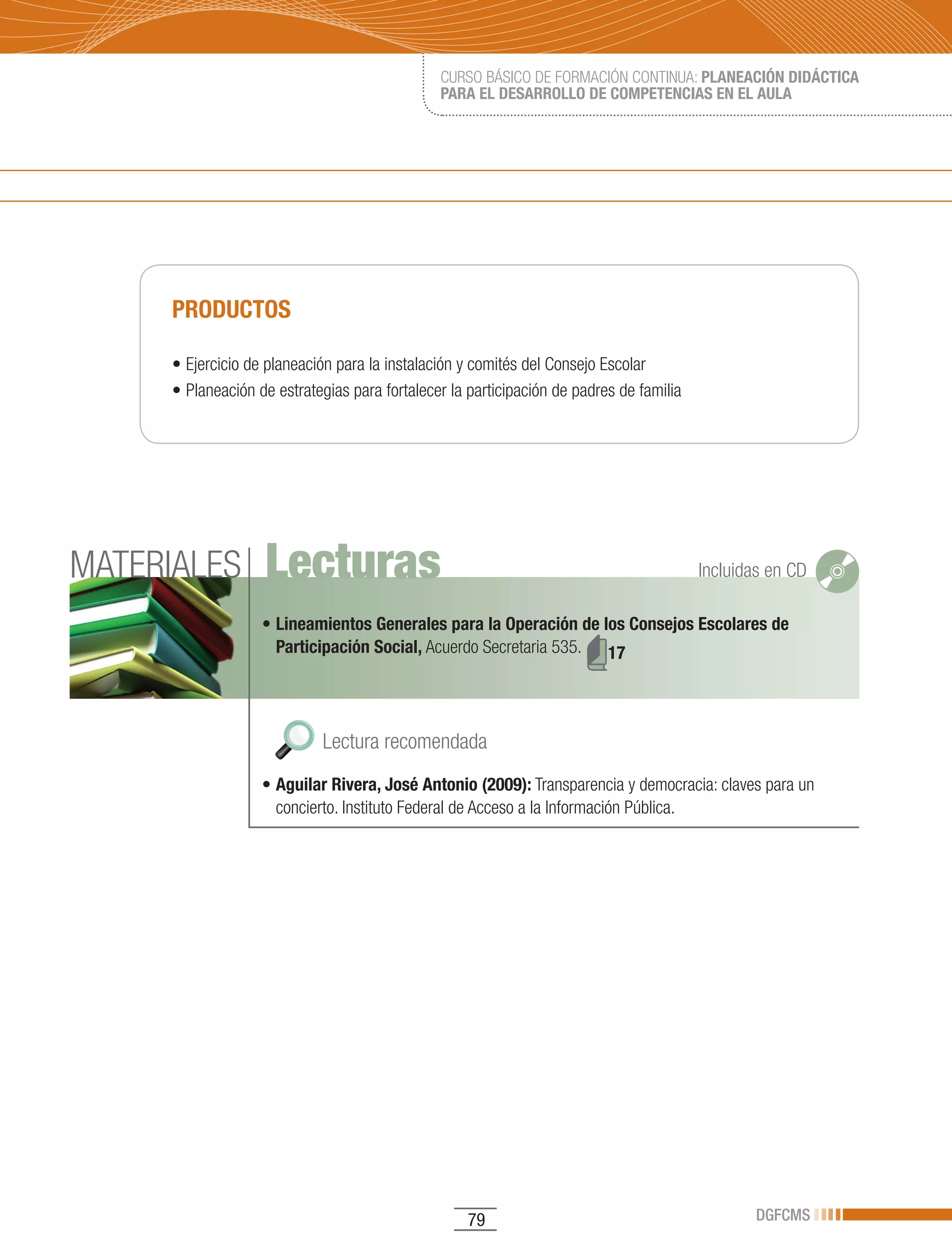 CURSO BÁSICO DE FORMACIÓN CONTINUA: PLANEACIÓN DIDÁCTICA
                                               PARA EL DESARROLLO DE COMPETENCIAS EN EL AULA




     PRODUCTOS

     •	Ejercicio	de	planeación	para	la	instalación	y	comités	del	Consejo	Escolar	
     •	Planeación	de	estrategias	para	fortalecer	la	participación	de	padres	de	familia	




MATERIALES         Lecturas                                                               Incluidas en CD

                   • Lineamientos Generales para la Operación de los Consejos Escolares de
                     Participación Social, Acuerdo Secretaria 535. 17




                             Lectura recomendada
                   •	Aguilar Rivera, José Antonio (2009): Transparencia y democracia: claves para un
                     concierto. Instituto Federal de Acceso a la Información Pública.




                                                    79                                           DGFCMS
 