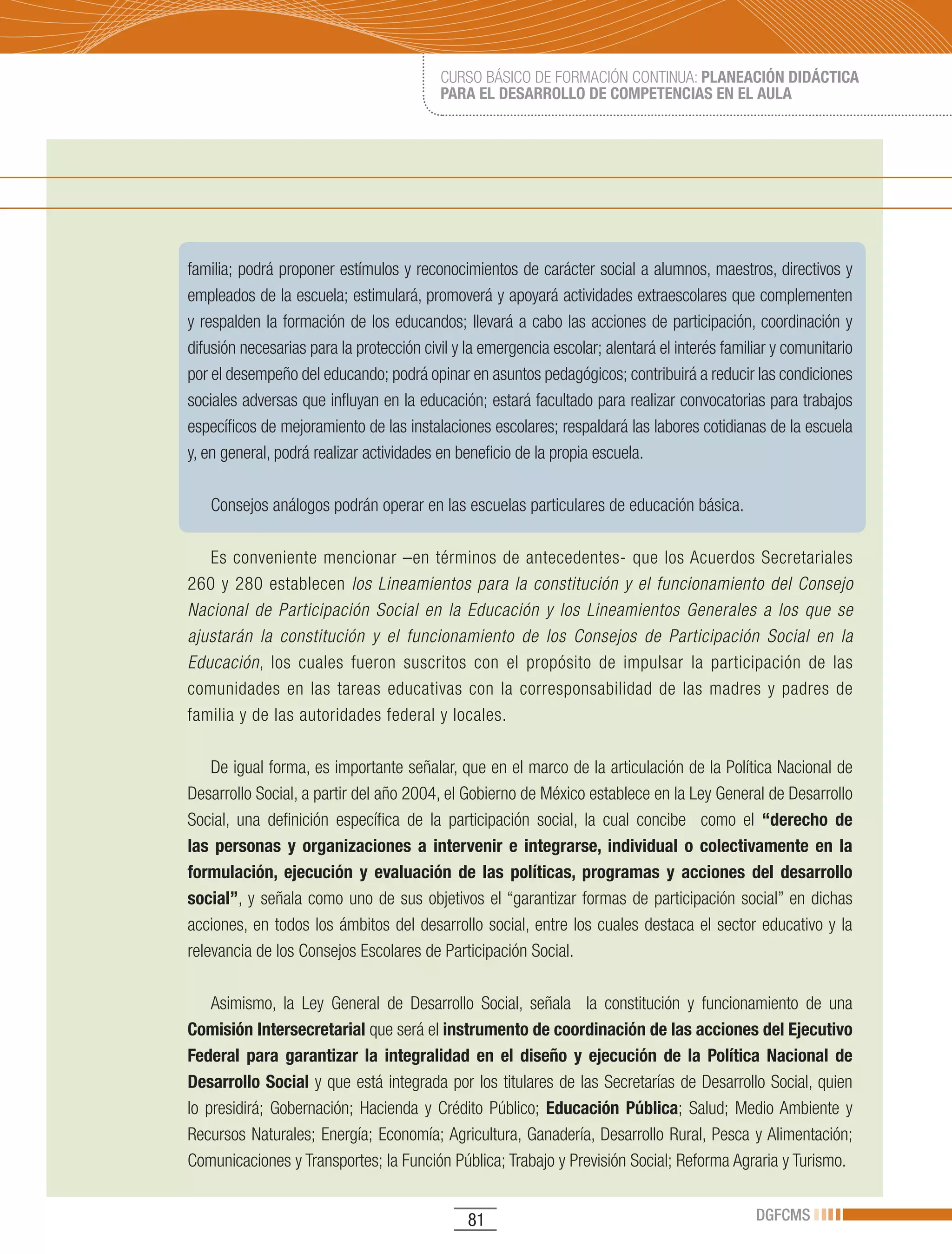 CURSO BÁSICO DE FORMACIÓN CONTINUA: PLANEACIÓN DIDÁCTICA
                                          PARA EL DESARROLLO DE COMPETENCIAS EN EL AULA




familia; podrá proponer estímulos y reconocimientos de carácter social a alumnos, maestros, directivos y
empleados de la escuela; estimulará, promoverá y apoyará actividades extraescolares que complementen
y respalden la formación de los educandos; llevará a cabo las acciones de participación, coordinación y
difusión necesarias para la protección civil y la emergencia escolar; alentará el interés familiar y comunitario
por el desempeño del educando; podrá opinar en asuntos pedagógicos; contribuirá a reducir las condiciones
sociales adversas que influyan en la educación; estará facultado para realizar convocatorias para trabajos
específicos de mejoramiento de las instalaciones escolares; respaldará las labores cotidianas de la escuela
y, en general, podrá realizar actividades en beneficio de la propia escuela.

   Consejos análogos podrán operar en las escuelas particulares de educación básica.

   Es conveniente mencionar –en términos de antecedentes- que los Acuerdos Secretariales
260 y 280 establecen los Lineamientos para la constitución y el funcionamiento del Consejo
Nacional de Participación Social en la Educación y los Lineamientos Generales a los que se
ajustarán la constitución y el funcionamiento de los Consejos de Participación Social en la
Educación, los cuales fueron suscritos con el propósito de impulsar la participación de las
comunidades en las tareas educativas con la corresponsabilidad de las madres y padres de
familia y de las autoridades federal y locales.

    De igual forma, es importante señalar, que en el marco de la articulación de la Política Nacional de
Desarrollo Social, a partir del año 2004, el Gobierno de México establece en la Ley General de Desarrollo
Social, una definición específica de la participación social, la cual concibe como el “derecho de
las personas y organizaciones a intervenir e integrarse, individual o colectivamente en la
formulación, ejecución y evaluación de las políticas, programas y acciones del desarrollo
social”, y señala como uno de sus objetivos el “garantizar formas de participación social” en dichas
acciones, en todos los ámbitos del desarrollo social, entre los cuales destaca el sector educativo y la
relevancia de los Consejos Escolares de Participación Social.

    Asimismo, la Ley General de Desarrollo Social, señala la constitución y funcionamiento de una
Comisión Intersecretarial que será el instrumento de coordinación de las acciones del Ejecutivo
Federal para garantizar la integralidad en el diseño y ejecución de la Política Nacional de
Desarrollo Social y que está integrada por los titulares de las Secretarías de Desarrollo Social, quien
lo presidirá; Gobernación; Hacienda y Crédito Público; Educación Pública; Salud; Medio Ambiente y
Recursos Naturales; Energía; Economía; Agricultura, Ganadería, Desarrollo Rural, Pesca y Alimentación;
Comunicaciones y Transportes; la Función Pública; Trabajo y Previsión Social; Reforma Agraria y Turismo.


                                               81                                              DGFCMS
 