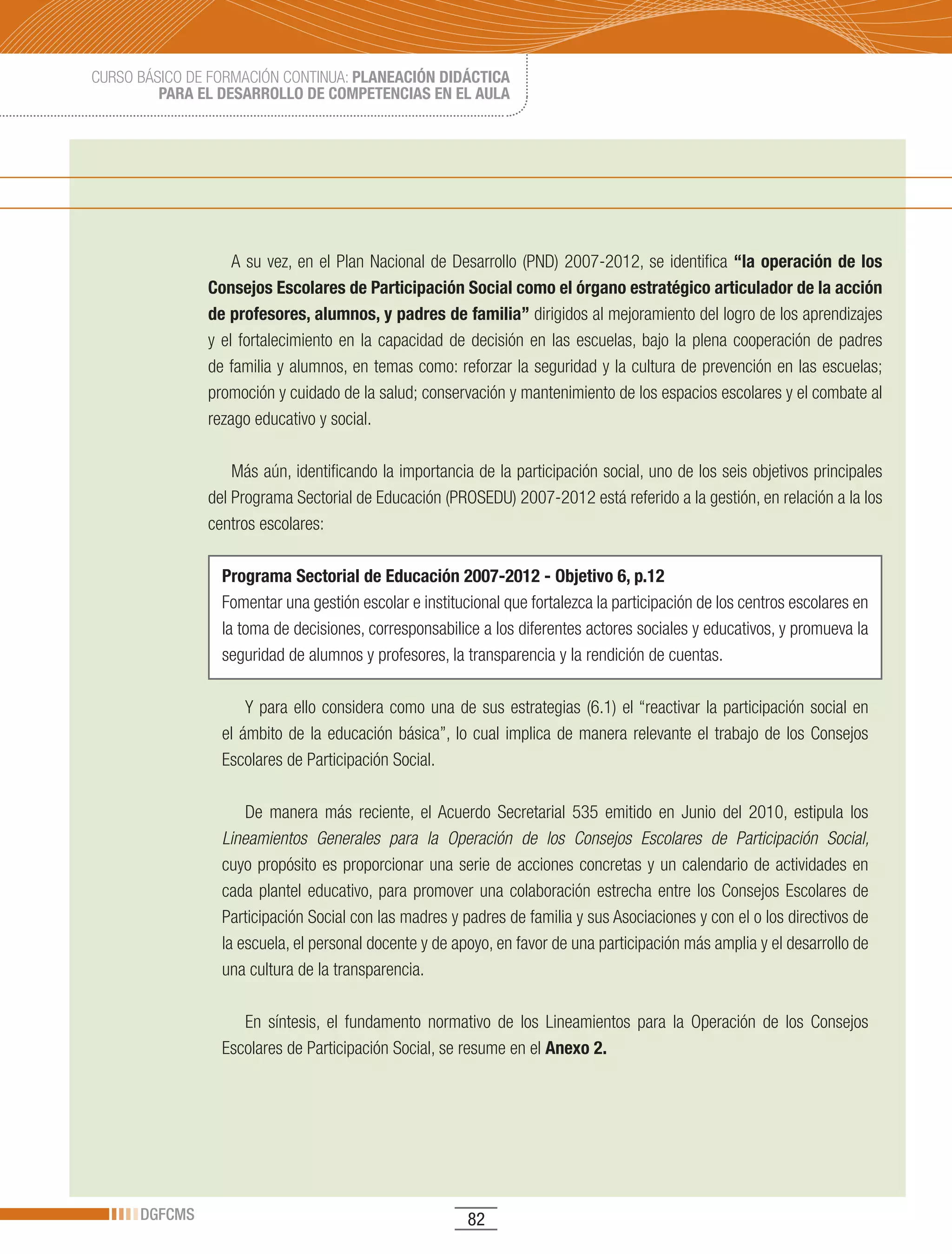 CURSO BÁSICO DE FORMACIÓN CONTINUA: PLANEACIÓN DIDÁCTICA
         PARA EL DESARROLLO DE COMPETENCIAS EN EL AULA




                   A su vez, en el Plan Nacional de Desarrollo (PND) 2007-2012, se identifica “la operación de los
               Consejos Escolares de Participación Social como el órgano estratégico articulador de la acción
               de profesores, alumnos, y padres de familia” dirigidos al mejoramiento del logro de los aprendizajes
               y el fortalecimiento en la capacidad de decisión en las escuelas, bajo la plena cooperación de padres
               de familia y alumnos, en temas como: reforzar la seguridad y la cultura de prevención en las escuelas;
               promoción y cuidado de la salud; conservación y mantenimiento de los espacios escolares y el combate al
               rezago educativo y social.

                   Más aún, identificando la importancia de la participación social, uno de los seis objetivos principales
               del Programa Sectorial de Educación (PROSEDU) 2007-2012 está referido a la gestión, en relación a la los
               centros escolares:

                 Programa Sectorial de Educación 2007-2012 - Objetivo 6, p.12
                 Fomentar una gestión escolar e institucional que fortalezca la participación de los centros escolares en
                 la toma de decisiones, corresponsabilice a los diferentes actores sociales y educativos, y promueva la
                 seguridad de alumnos y profesores, la transparencia y la rendición de cuentas.

                     Y para ello considera como una de sus estrategias (6.1) el “reactivar la participación social en
                 el ámbito de la educación básica”, lo cual implica de manera relevante el trabajo de los Consejos
                 Escolares de Participación Social.

                     De	 manera	 más	 reciente,	 el	 Acuerdo	 Secretarial	 535	 emitido	 en	 Junio	 del	 2010,	 estipula	 los	
                 Lineamientos Generales para la Operación de los Consejos Escolares de Participación Social,
                 cuyo propósito es proporcionar una serie de acciones concretas y un calendario de actividades en
                 cada plantel educativo, para promover una colaboración estrecha entre los Consejos Escolares de
                 Participación Social con las madres y padres de familia y sus Asociaciones y con el o los directivos de
                 la escuela, el personal docente y de apoyo, en favor de una participación más amplia y el desarrollo de
                 una cultura de la transparencia.

                    En síntesis, el fundamento normativo de los Lineamientos para la Operación de los Consejos
                 Escolares de Participación Social, se resume en el Anexo 2.




      DGFCMS                                              82
 