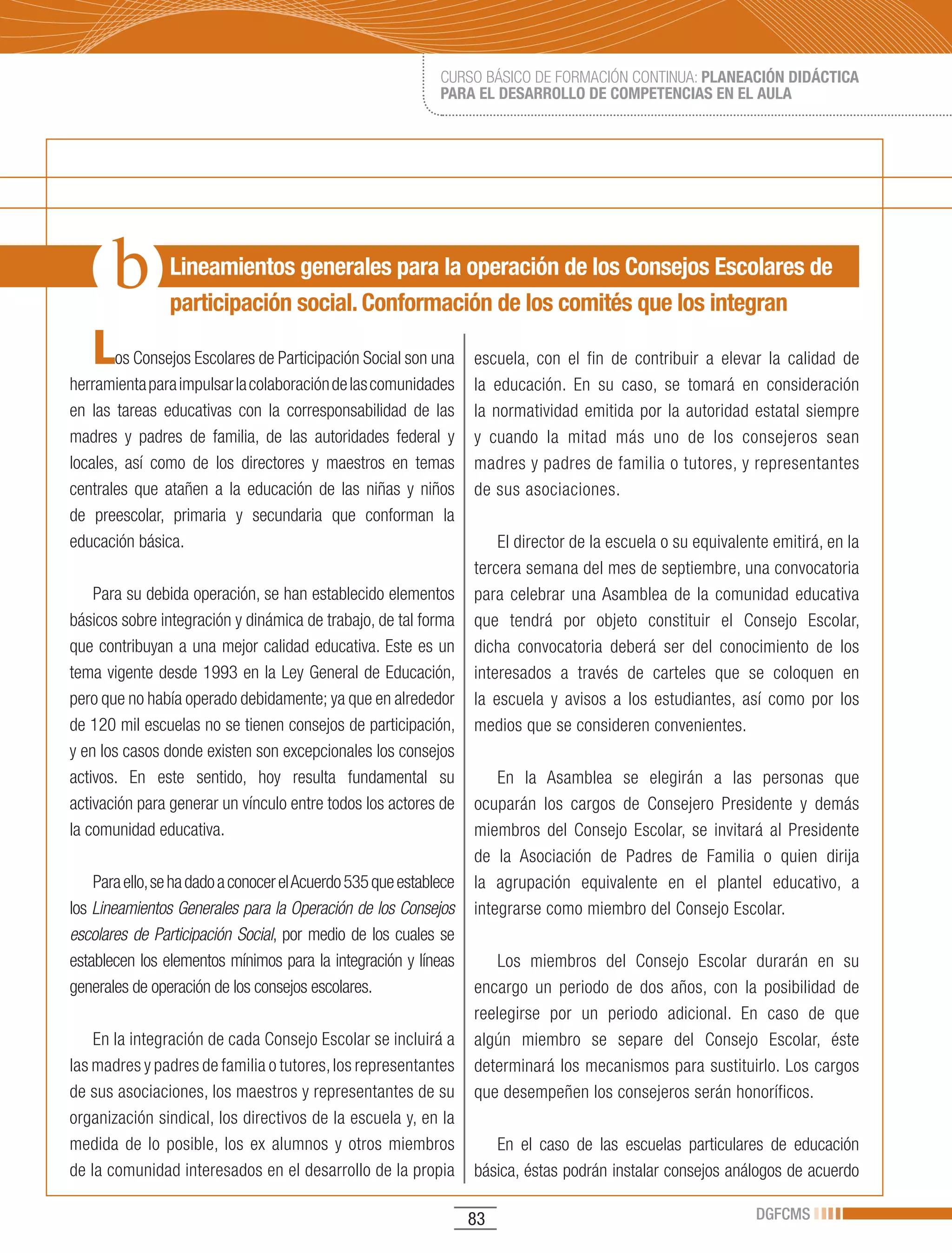 CURSO BÁSICO DE FORMACIÓN CONTINUA: PLANEACIÓN DIDÁCTICA
                                                             PARA EL DESARROLLO DE COMPETENCIAS EN EL AULA




                Lineamientos generales para la operación de los Consejos Escolares de
                participación social. Conformación de los comités que los integran

   L   os Consejos Escolares de Participación Social son una       escuela, con el fin de contribuir a elevar la calidad de
herramienta para impulsar la colaboración de las comunidades       la educación. En su caso, se tomará en consideración
en las tareas educativas con la corresponsabilidad de las          la normatividad emitida por la autoridad estatal siempre
madres y padres de familia, de las autoridades federal y           y cuando la mitad más uno de los consejeros sean
locales, así como de los directores y maestros en temas            madres y padres de familia o tutores, y representantes
centrales que atañen a la educación de las niñas y niños           de sus asociaciones.
de preescolar, primaria y secundaria que conforman la
educación básica.                                                      El director de la escuela o su equivalente emitirá, en la
                                                                   tercera semana del mes de septiembre, una convocatoria
    Para su debida operación, se han establecido elementos         para celebrar una Asamblea de la comunidad educativa
básicos sobre integración y dinámica de trabajo, de tal forma      que tendrá por objeto constituir el Consejo Escolar,
que contribuyan a una mejor calidad educativa. Este es un          dicha convocatoria deberá ser del conocimiento de los
tema vigente desde 1993 en la Ley General de Educación,            interesados a través de carteles que se coloquen en
pero que no había operado debidamente; ya que en alrededor         la escuela y avisos a los estudiantes, así como por los
de 120 mil escuelas no se tienen consejos de participación,        medios que se consideren convenientes.
y en los casos donde existen son excepcionales los consejos
activos. En este sentido, hoy resulta fundamental su                   En la Asamblea se elegirán a las personas que
activación para generar un vínculo entre todos los actores de      ocuparán los cargos de Consejero Presidente y demás
la comunidad educativa.                                            miembros del Consejo Escolar, se invitará al Presidente
                                                                   de la Asociación de Padres de Familia o quien dirija
    Para ello, se ha dado a conocer el Acuerdo 535 que establece   la agrupación equivalente en el plantel educativo, a
los Lineamientos Generales para la Operación de los Consejos       integrarse como miembro del Consejo Escolar.
escolares de Participación Social, por medio de los cuales se
establecen los elementos mínimos para la integración y líneas         Los miembros del Consejo Escolar durarán en su
generales de operación de los consejos escolares.                  encargo un periodo de dos años, con la posibilidad de
                                                                   reelegirse por un periodo adicional. En caso de que
    En la integración de cada Consejo Escolar se incluirá a        algún miembro se separe del Consejo Escolar, éste
las madres y padres de familia o tutores, los representantes       determinará los mecanismos para sustituirlo. Los cargos
de sus asociaciones, los maestros y representantes de su           que desempeñen los consejeros serán honoríficos.
organización sindical, los directivos de la escuela y, en la
medida de lo posible, los ex alumnos y otros miembros                 En el caso de las escuelas particulares de educación
de la comunidad interesados en el desarrollo de la propia          básica, éstas podrán instalar consejos análogos de acuerdo

                                                                   83                                          DGFCMS
 