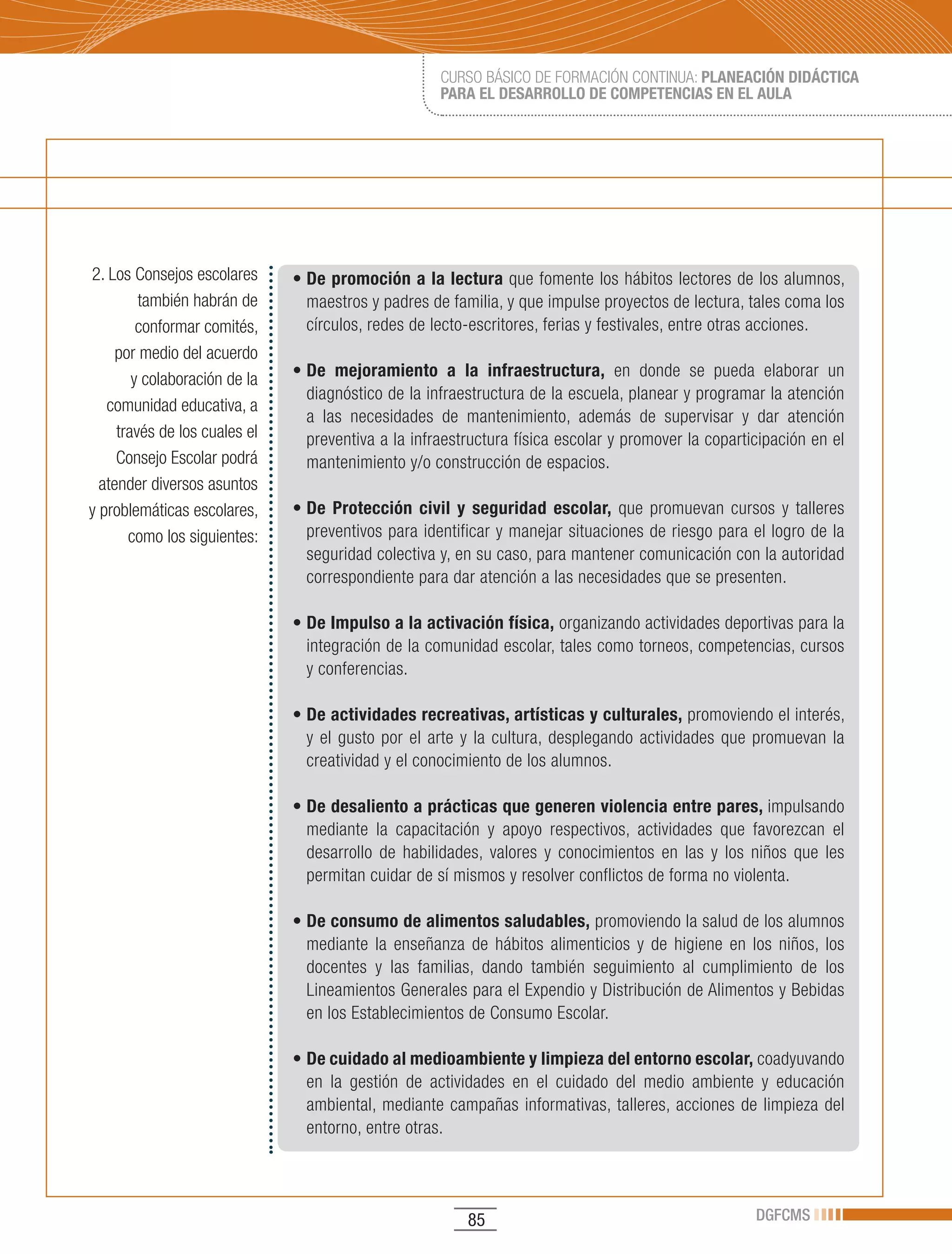CURSO BÁSICO DE FORMACIÓN CONTINUA: PLANEACIÓN DIDÁCTICA
                                                     PARA EL DESARROLLO DE COMPETENCIAS EN EL AULA




2. Los Consejos escolares      •	De promoción a la lectura que fomente los hábitos lectores de los alumnos,
         también habrán de       maestros y padres de familia, y que impulse proyectos de lectura, tales coma los
         conformar comités,      círculos, redes de lecto-escritores, ferias y festivales, entre otras acciones.
     por medio del acuerdo
        y colaboración de la   •	De mejoramiento a la infraestructura, en donde se pueda elaborar un
                                 diagnóstico de la infraestructura de la escuela, planear y programar la atención
   comunidad educativa, a
                                 a las necesidades de mantenimiento, además de supervisar y dar atención
     través de los cuales el     preventiva a la infraestructura física escolar y promover la coparticipación en el
     Consejo Escolar podrá       mantenimiento y/o construcción de espacios.
  atender diversos asuntos
y problemáticas escolares,     • De Protección civil y seguridad escolar, que promuevan cursos y talleres
       como los siguientes:      preventivos para identificar y manejar situaciones de riesgo para el logro de la
                                 seguridad colectiva y, en su caso, para mantener comunicación con la autoridad
                                 correspondiente para dar atención a las necesidades que se presenten.

                               •	De Impulso a la activación física, organizando actividades deportivas para la
                                 integración de la comunidad escolar, tales como torneos, competencias, cursos
                                 y conferencias.

                               • De actividades recreativas, artísticas y culturales, promoviendo el interés,
                                 y el gusto por el arte y la cultura, desplegando actividades que promuevan la
                                 creatividad y el conocimiento de los alumnos.

                               •	De desaliento a prácticas que generen violencia entre pares, impulsando
                                 mediante la capacitación y apoyo respectivos, actividades que favorezcan el
                                 desarrollo de habilidades, valores y conocimientos en las y los niños que les
                                 permitan cuidar de sí mismos y resolver conflictos de forma no violenta.

                               • De consumo de alimentos saludables, promoviendo la salud de los alumnos
                                 mediante la enseñanza de hábitos alimenticios y de higiene en los niños, los
                                 docentes y las familias, dando también seguimiento al cumplimiento de los
                                 Lineamientos Generales para el Expendio y Distribución de Alimentos y Bebidas
                                 en los Establecimientos de Consumo Escolar.

                               • De cuidado al medioambiente y limpieza del entorno escolar, coadyuvando
                                 en la gestión de actividades en el cuidado del medio ambiente y educación
                                 ambiental, mediante campañas informativas, talleres, acciones de limpieza del
                                 entorno, entre otras.




                                                         85                                          DGFCMS
 