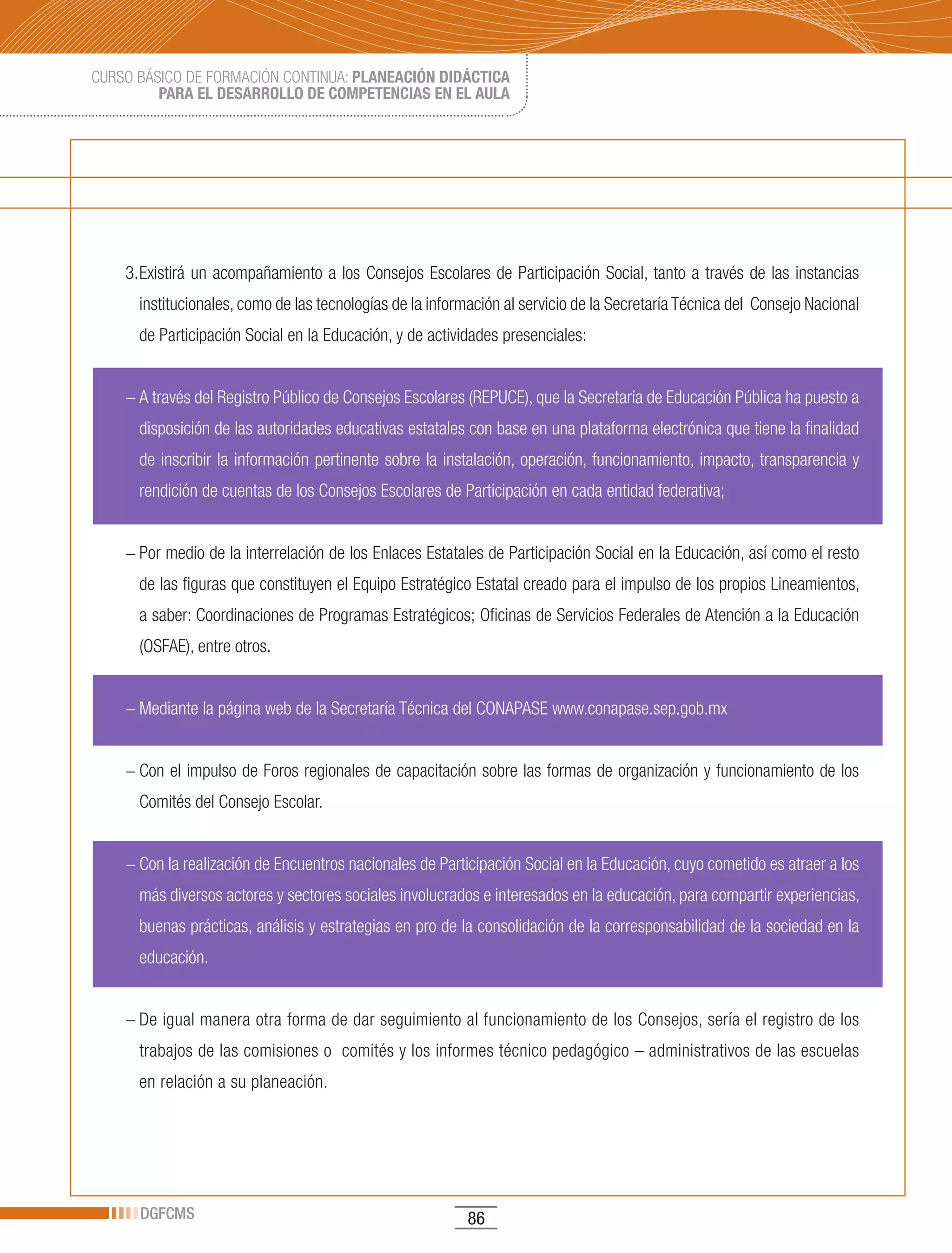 CURSO BÁSICO DE FORMACIÓN CONTINUA: PLANEACIÓN DIDÁCTICA
         PARA EL DESARROLLO DE COMPETENCIAS EN EL AULA




    3. Existirá un acompañamiento a los Consejos Escolares de Participación Social, tanto a través de las instancias
      institucionales, como de las tecnologías de la información al servicio de la Secretaría Técnica del Consejo Nacional
      de Participación Social en la Educación, y de actividades presenciales:


    − A través del Registro Público de Consejos Escolares (REPUCE), que la Secretaría de Educación Pública ha puesto a
      disposición de las autoridades educativas estatales con base en una plataforma electrónica que tiene la finalidad
      de inscribir la información pertinente sobre la instalación, operación, funcionamiento, impacto, transparencia y
      rendición de cuentas de los Consejos Escolares de Participación en cada entidad federativa;


    − Por medio de la interrelación de los Enlaces Estatales de Participación Social en la Educación, así como el resto
      de las figuras que constituyen el Equipo Estratégico Estatal creado para el impulso de los propios Lineamientos,
      a saber: Coordinaciones de Programas Estratégicos; Oficinas de Servicios Federales de Atención a la Educación
      (OSFAE), entre otros.


    − Mediante la página web de la Secretaría Técnica del CONAPASE www.conapase.sep.gob.mx


    − Con el impulso de Foros regionales de capacitación sobre las formas de organización y funcionamiento de los
      Comités del Consejo Escolar.


    − Con la realización de Encuentros nacionales de Participación Social en la Educación, cuyo cometido es atraer a los
      más diversos actores y sectores sociales involucrados e interesados en la educación, para compartir experiencias,
      buenas prácticas, análisis y estrategias en pro de la consolidación de la corresponsabilidad de la sociedad en la
      educación.


    − De igual manera otra forma de dar seguimiento al funcionamiento de los Consejos, sería el registro de los
      trabajos de las comisiones o comités y los informes técnico pedagógico – administrativos de las escuelas
      en relación a su planeación.




      DGFCMS                                              86
 
