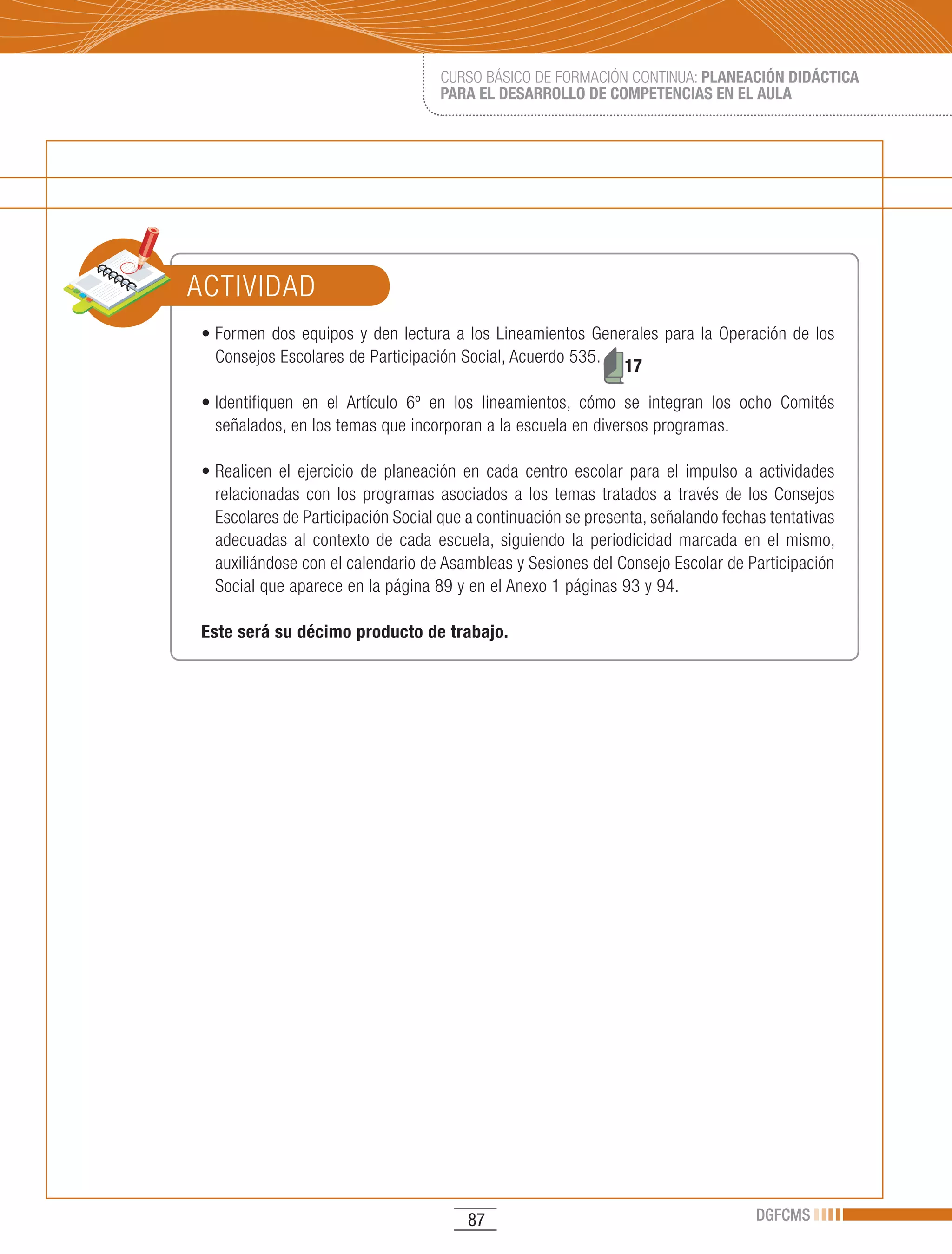 CURSO BÁSICO DE FORMACIÓN CONTINUA: PLANEACIÓN DIDÁCTICA
                                       PARA EL DESARROLLO DE COMPETENCIAS EN EL AULA




ACTIVIDAD
•	Formen	 dos	 equipos	 y	 den	 lectura	 a	 los	 Lineamientos	 Generales	 para	 la	 Operación	 de	 los	
  Consejos Escolares de Participación Social, Acuerdo 535.
                                                                   17

•	Identifiquen	 en	 el	 Artículo	 6º	 en	 los	 lineamientos,	 cómo	 se	 integran	 los	 ocho	 Comités	
  señalados, en los temas que incorporan a la escuela en diversos programas.

•	Realicen	 el	 ejercicio	 de	 planeación	 en	 cada	 centro	 escolar	 para	 el	 impulso	 a	 actividades	
  relacionadas con los programas asociados a los temas tratados a través de los Consejos
  Escolares de Participación Social que a continuación se presenta, señalando fechas tentativas
  adecuadas al contexto de cada escuela, siguiendo la periodicidad marcada en el mismo,
  auxiliándose con el calendario de Asambleas y Sesiones del Consejo Escolar de Participación
  Social que aparece en la página 89 y en el Anexo 1 páginas 93 y 94.

Este será su décimo producto de trabajo.




                                           87                                             DGFCMS
 