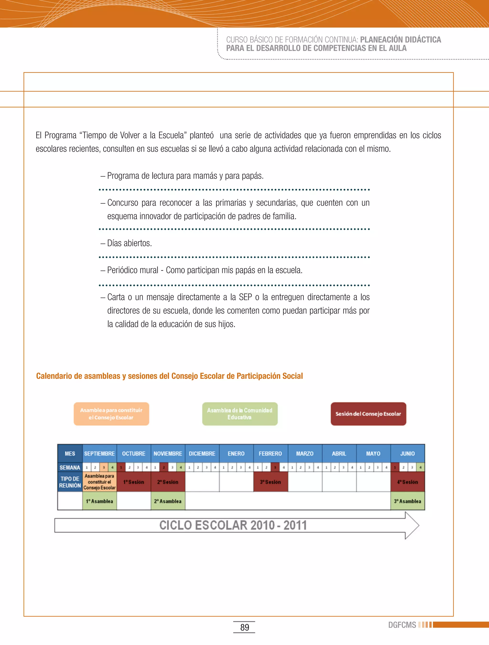 CURSO BÁSICO DE FORMACIÓN CONTINUA: PLANEACIÓN DIDÁCTICA
                                                       PARA EL DESARROLLO DE COMPETENCIAS EN EL AULA




El Programa “Tiempo de Volver a la Escuela” planteó una serie de actividades que ya fueron emprendidas en los ciclos
escolares recientes, consulten en sus escuelas si se llevó a cabo alguna actividad relacionada con el mismo.

                  − Programa de lectura para mamás y para papás.

                  − Concurso para reconocer a las primarias y secundarias, que cuenten con un
                    esquema innovador de participación de padres de familia.

                  − Días abiertos.

                  − Periódico mural - Como participan mis papás en la escuela.

                  − Carta o un mensaje directamente a la SEP o la entreguen directamente a los
                    directores de su escuela, donde les comenten como puedan participar más por
                    la calidad de la educación de sus hijos.




Calendario de asambleas y sesiones del Consejo Escolar de Participación Social




                                                           89                                       DGFCMS
 