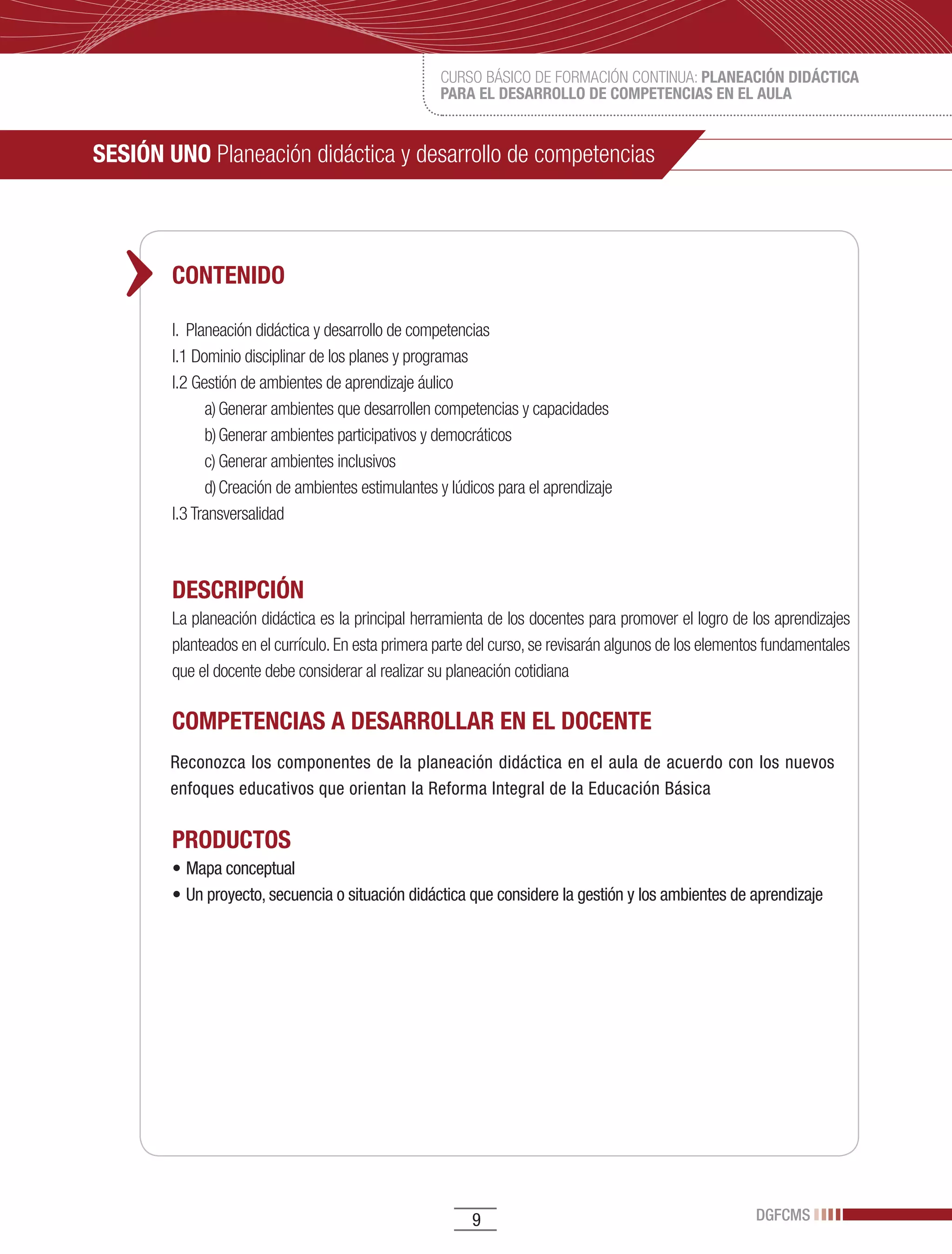 CURSO BÁSICO DE FORMACIÓN CONTINUA: PLANEACIÓN DIDÁCTICA
                                                    PARA EL DESARROLLO DE COMPETENCIAS EN EL AULA


SESIÓN UNO Planeación didáctica y desarrollo de competencias



        CONTENIDO

        I. Planeación didáctica y desarrollo de competencias
        I.1 Dominio disciplinar de los planes y programas
        I.2 Gestión de ambientes de aprendizaje áulico
              a) Generar ambientes que desarrollen competencias y capacidades
              b) Generar ambientes participativos y democráticos
              c) Generar ambientes inclusivos
              d) Creación de ambientes estimulantes y lúdicos para el aprendizaje
        I.3 Transversalidad



        DESCRIPCIÓN
        La planeación didáctica es la principal herramienta de los docentes para promover el logro de los aprendizajes
        planteados en el currículo. En esta primera parte del curso, se revisarán algunos de los elementos fundamentales
        que el docente debe considerar al realizar su planeación cotidiana

        COMPETENCIAS A DESARROLLAR EN EL DOCENTE
        Reconozca los componentes de la planeación didáctica en el aula de acuerdo con los nuevos
        enfoques educativos que orientan la Reforma Integral de la Educación Básica

        PRODUCTOS
        •	Mapa	conceptual	
        •	Un	proyecto,	secuencia	o	situación	didáctica	que	considere	la	gestión	y	los	ambientes	de	aprendizaje




                                                         9                                              DGFCMS
 