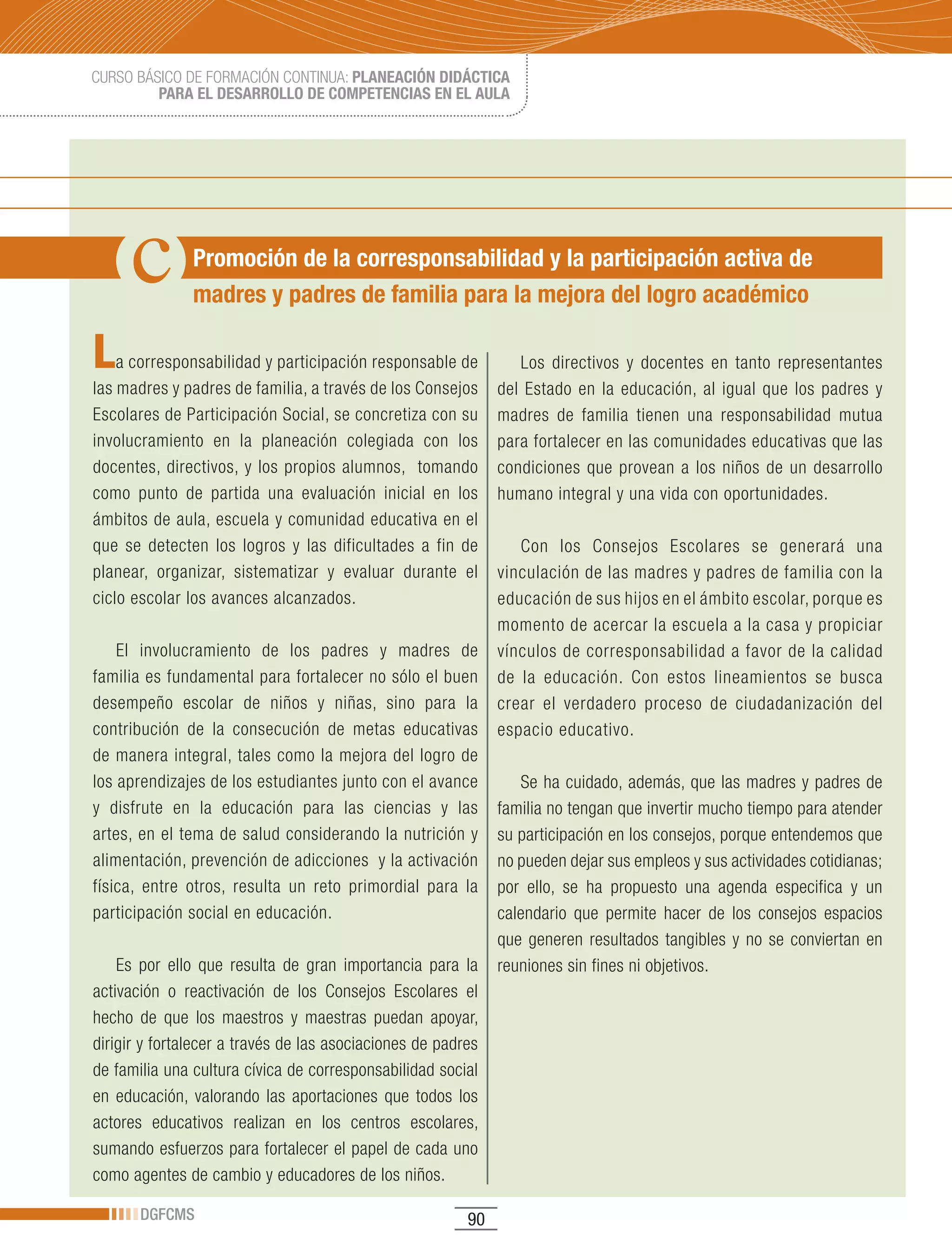 CURSO BÁSICO DE FORMACIÓN CONTINUA: PLANEACIÓN DIDÁCTICA
         PARA EL DESARROLLO DE COMPETENCIAS EN EL AULA




               Promoción de la corresponsabilidad y la participación activa de
               madres y padres de familia para la mejora del logro académico

L   a corresponsabilidad y participación responsable de          Los directivos y docentes en tanto representantes
las madres y padres de familia, a través de los Consejos      del Estado en la educación, al igual que los padres y
Escolares de Participación Social, se concretiza con su       madres de familia tienen una responsabilidad mutua
involucramiento en la planeación colegiada con los            para fortalecer en las comunidades educativas que las
docentes, directivos, y los propios alumnos, tomando          condiciones que provean a los niños de un desarrollo
como punto de partida una evaluación inicial en los           humano integral y una vida con oportunidades.
ámbitos de aula, escuela y comunidad educativa en el
que se detecten los logros y las dificultades a fin de           Con los Consejos Escolares se generará una
planear, organizar, sistematizar y evaluar durante el         vinculación de las madres y padres de familia con la
ciclo escolar los avances alcanzados.                         educación de sus hijos en el ámbito escolar, porque es
                                                              momento de acercar la escuela a la casa y propiciar
    El involucramiento de los padres y madres de              vínculos de corresponsabilidad a favor de la calidad
familia es fundamental para fortalecer no sólo el buen        de la educación. Con estos lineamientos se busca
desempeño escolar de niños y niñas, sino para la              crear el verdadero proceso de ciudadanización del
contribución de la consecución de metas educativas            espacio educativo.
de manera integral, tales como la mejora del logro de
los aprendizajes de los estudiantes junto con el avance          Se ha cuidado, además, que las madres y padres de
y disfrute en la educación para las ciencias y las            familia no tengan que invertir mucho tiempo para atender
artes, en el tema de salud considerando la nutrición y        su participación en los consejos, porque entendemos que
alimentación, prevención de adicciones y la activación        no pueden dejar sus empleos y sus actividades cotidianas;
física, entre otros, resulta un reto primordial para la       por ello, se ha propuesto una agenda especifica y un
participación social en educación.                            calendario que permite hacer de los consejos espacios
                                                              que generen resultados tangibles y no se conviertan en
    Es por ello que resulta de gran importancia para la       reuniones sin fines ni objetivos.
activación o reactivación de los Consejos Escolares el
hecho de que los maestros y maestras puedan apoyar,
dirigir y fortalecer a través de las asociaciones de padres
de familia una cultura cívica de corresponsabilidad social
en educación, valorando las aportaciones que todos los
actores educativos realizan en los centros escolares,
sumando esfuerzos para fortalecer el papel de cada uno
como agentes de cambio y educadores de los niños.

       DGFCMS                                            90
 
