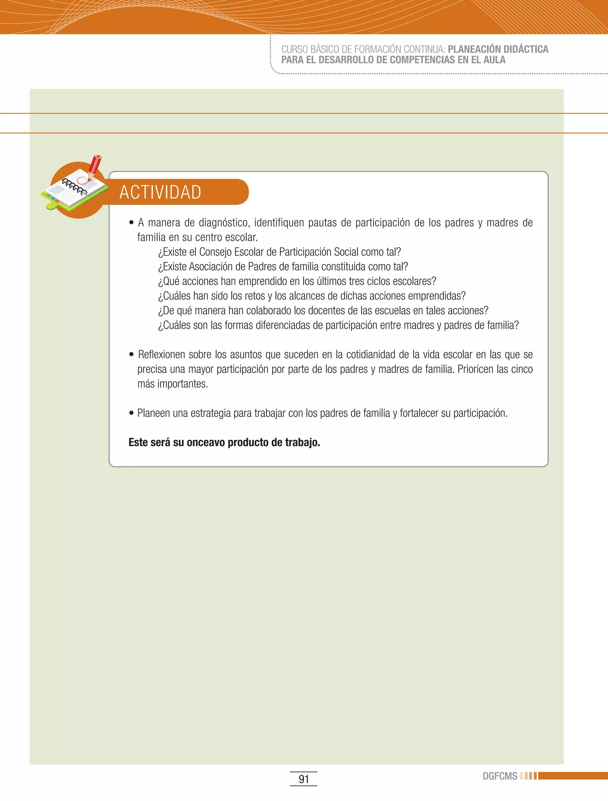 CURSO BÁSICO DE FORMACIÓN CONTINUA: PLANEACIÓN DIDÁCTICA
                                      PARA EL DESARROLLO DE COMPETENCIAS EN EL AULA




ACTIVIDAD
•	A	 manera	 de	 diagnóstico,	 identifiquen	 pautas	 de	 participación	 de	 los	 padres	 y	 madres	 de	
  familia en su centro escolar.
       ¿Existe el Consejo Escolar de Participación Social como tal?
       ¿Existe Asociación de Padres de familia constituida como tal?
       ¿Qué acciones han emprendido en los últimos tres ciclos escolares?
       ¿Cuáles han sido los retos y los alcances de dichas acciones emprendidas?
       ¿De qué manera han colaborado los docentes de las escuelas en tales acciones?
       ¿Cuáles son las formas diferenciadas de participación entre madres y padres de familia?

•	Reflexionen	sobre	los	asuntos	que	suceden	en	la	cotidianidad	de	la	vida	escolar	en	las	que	se	
  precisa una mayor participación por parte de los padres y madres de familia. Prioricen las cinco
  más importantes.

•	Planeen	una	estrategia	para	trabajar	con	los	padres	de	familia	y	fortalecer	su	participación.

Este será su onceavo producto de trabajo.




                                           91                                            DGFCMS
 