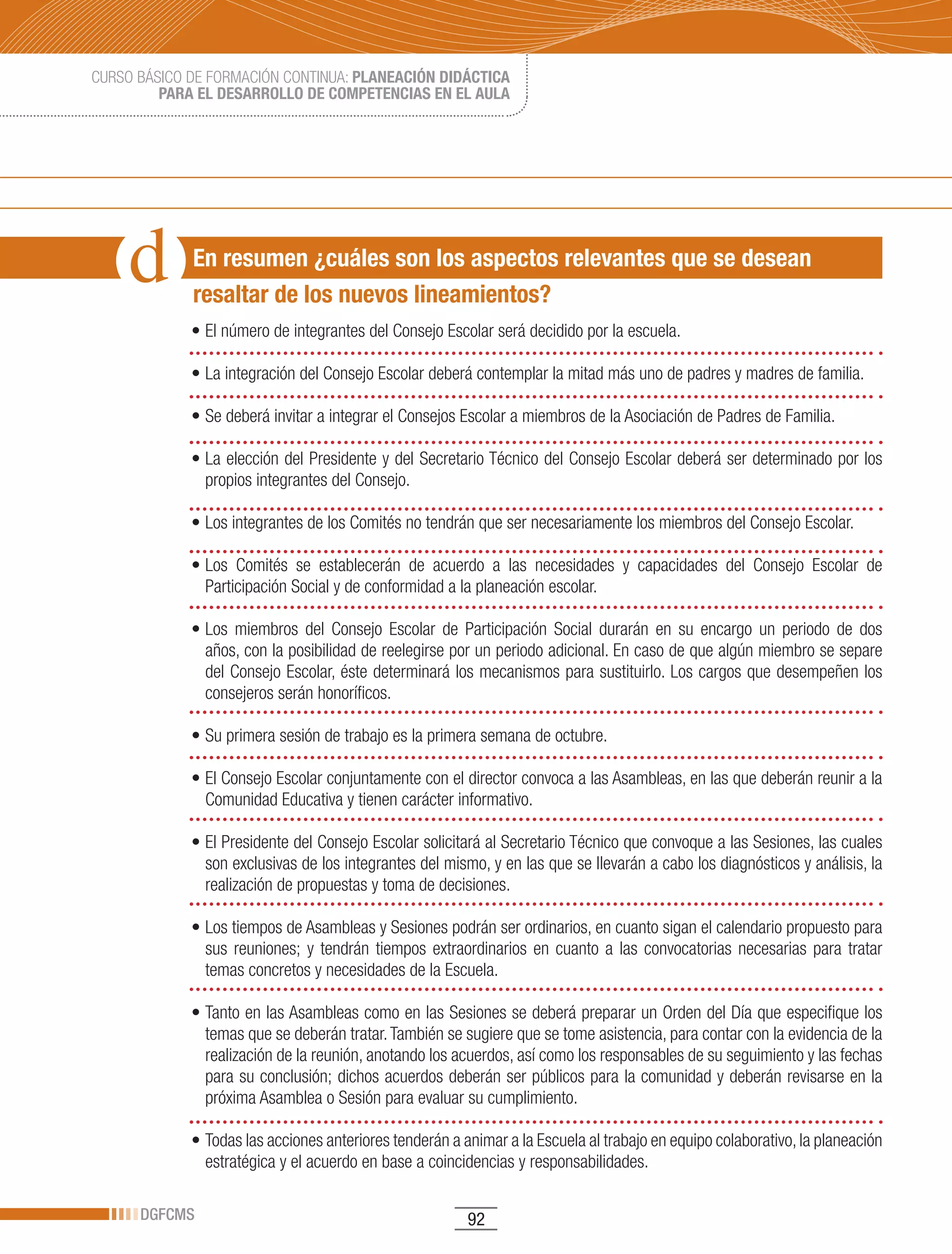 CURSO BÁSICO DE FORMACIÓN CONTINUA: PLANEACIÓN DIDÁCTICA
         PARA EL DESARROLLO DE COMPETENCIAS EN EL AULA




             En resumen ¿cuáles son los aspectos relevantes que se desean
             resaltar de los nuevos lineamientos?
             •	El	número	de	integrantes	del	Consejo	Escolar	será	decidido	por	la	escuela.

             •	La	integración	del	Consejo	Escolar	deberá	contemplar	la	mitad	más	uno	de	padres	y	madres	de	familia.

             •	Se	deberá	invitar	a	integrar	el	Consejos	Escolar	a	miembros	de	la	Asociación	de	Padres	de	Familia.

             •	La	elección	del	Presidente	y	del	Secretario	Técnico	del	Consejo	Escolar	deberá	ser	determinado	por	los	
               propios integrantes del Consejo.

             •	Los	integrantes	de	los	Comités	no	tendrán	que	ser	necesariamente	los	miembros	del	Consejo	Escolar.

             •	Los	 Comités	 se	 establecerán	 de	 acuerdo	 a	 las	 necesidades	 y	 capacidades	 del	 Consejo	 Escolar	 de	
               Participación Social y de conformidad a la planeación escolar.

             •	Los	 miembros	 del	 Consejo	 Escolar	 de	 Participación	 Social	 durarán	 en	 su	 encargo	 un	 periodo	 de	 dos	
               años, con la posibilidad de reelegirse por un periodo adicional. En caso de que algún miembro se separe
               del Consejo Escolar, éste determinará los mecanismos para sustituirlo. Los cargos que desempeñen los
               consejeros serán honoríficos.

             •	Su	primera	sesión	de	trabajo	es	la	primera	semana	de	octubre.

             •	El	Consejo	Escolar	conjuntamente	con	el	director	convoca	a	las	Asambleas,	en	las	que	deberán	reunir	a	la	
               Comunidad Educativa y tienen carácter informativo.

             •	El	Presidente	del	Consejo	Escolar	solicitará	al	Secretario	Técnico	que	convoque	a	las	Sesiones,	las	cuales	
               son exclusivas de los integrantes del mismo, y en las que se llevarán a cabo los diagnósticos y análisis, la
               realización de propuestas y toma de decisiones.

             •	Los	tiempos	de	Asambleas	y	Sesiones	podrán	ser	ordinarios,	en	cuanto	sigan	el	calendario	propuesto	para	
               sus reuniones; y tendrán tiempos extraordinarios en cuanto a las convocatorias necesarias para tratar
               temas concretos y necesidades de la Escuela.

             •	Tanto	en	las	Asambleas	como	en	las	Sesiones	se	deberá	preparar	un	Orden	del	Día	que	especifique	los	
               temas que se deberán tratar. También se sugiere que se tome asistencia, para contar con la evidencia de la
               realización de la reunión, anotando los acuerdos, así como los responsables de su seguimiento y las fechas
               para su conclusión; dichos acuerdos deberán ser públicos para la comunidad y deberán revisarse en la
               próxima Asamblea o Sesión para evaluar su cumplimiento.

             •	Todas	las	acciones	anteriores	tenderán	a	animar	a	la	Escuela	al	trabajo	en	equipo	colaborativo,	la	planeación	
               estratégica y el acuerdo en base a coincidencias y responsabilidades.

      DGFCMS                                              92
 