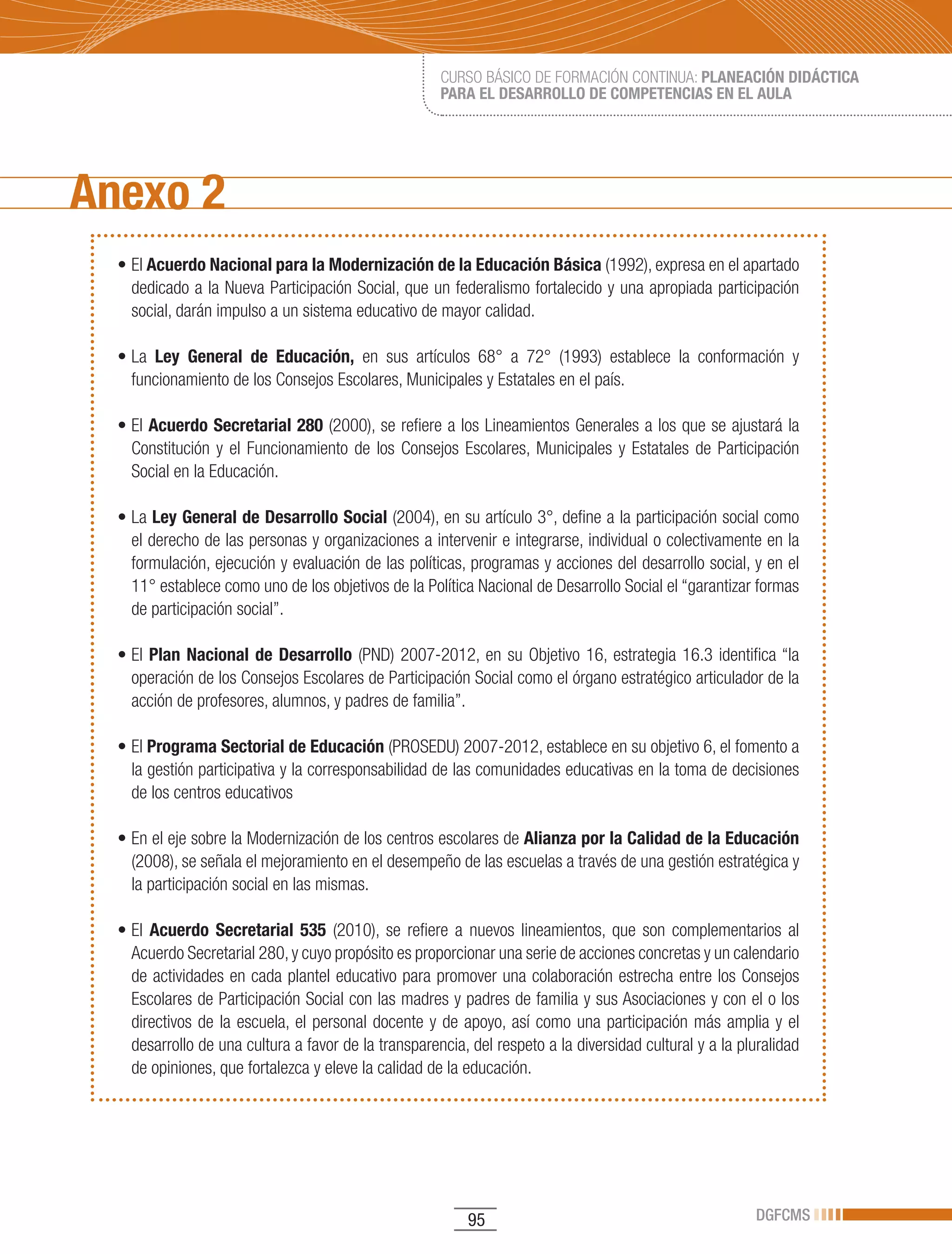 CURSO BÁSICO DE FORMACIÓN CONTINUA: PLANEACIÓN DIDÁCTICA
                                                      PARA EL DESARROLLO DE COMPETENCIAS EN EL AULA




Anexo 2
  •	El	Acuerdo Nacional para la Modernización de la Educación Básica (1992), expresa en el apartado
    dedicado a la Nueva Participación Social, que un federalismo fortalecido y una apropiada participación
    social, darán impulso a un sistema educativo de mayor calidad.

  •	La	 Ley General de Educación, en sus artículos 68° a 72° (1993) establece la conformación y
    funcionamiento de los Consejos Escolares, Municipales y Estatales en el país.

  •	El	Acuerdo Secretarial 280 (2000), se refiere a los Lineamientos Generales a los que se ajustará la
    Constitución y el Funcionamiento de los Consejos Escolares, Municipales y Estatales de Participación
    Social en la Educación.

  •	La	Ley General de Desarrollo Social (2004), en su artículo 3°, define a la participación social como
    el derecho de las personas y organizaciones a intervenir e integrarse, individual o colectivamente en la
    formulación, ejecución y evaluación de las políticas, programas y acciones del desarrollo social, y en el
    11° establece como uno de los objetivos de la Política Nacional de Desarrollo Social el “garantizar formas
    de participación social”.

  •	El	 Plan Nacional de Desarrollo (PND) 2007-2012, en su Objetivo 16, estrategia 16.3 identifica “la
    operación de los Consejos Escolares de Participación Social como el órgano estratégico articulador de la
    acción de profesores, alumnos, y padres de familia”.

  •	El	Programa Sectorial de Educación (PROSEDU) 2007-2012, establece en su objetivo 6, el fomento a
    la gestión participativa y la corresponsabilidad de las comunidades educativas en la toma de decisiones
    de los centros educativos

  •	En	el	eje	sobre	la	Modernización	de	los	centros	escolares	de	Alianza por la Calidad de la Educación
    (2008), se señala el mejoramiento en el desempeño de las escuelas a través de una gestión estratégica y
    la participación social en las mismas.

  •	El	 Acuerdo Secretarial 535 (2010), se refiere a nuevos lineamientos, que son complementarios al
    Acuerdo Secretarial 280, y cuyo propósito es proporcionar una serie de acciones concretas y un calendario
    de actividades en cada plantel educativo para promover una colaboración estrecha entre los Consejos
    Escolares de Participación Social con las madres y padres de familia y sus Asociaciones y con el o los
    directivos de la escuela, el personal docente y de apoyo, así como una participación más amplia y el
    desarrollo de una cultura a favor de la transparencia, del respeto a la diversidad cultural y a la pluralidad
    de opiniones, que fortalezca y eleve la calidad de la educación.




                                                           95                                            DGFCMS
 