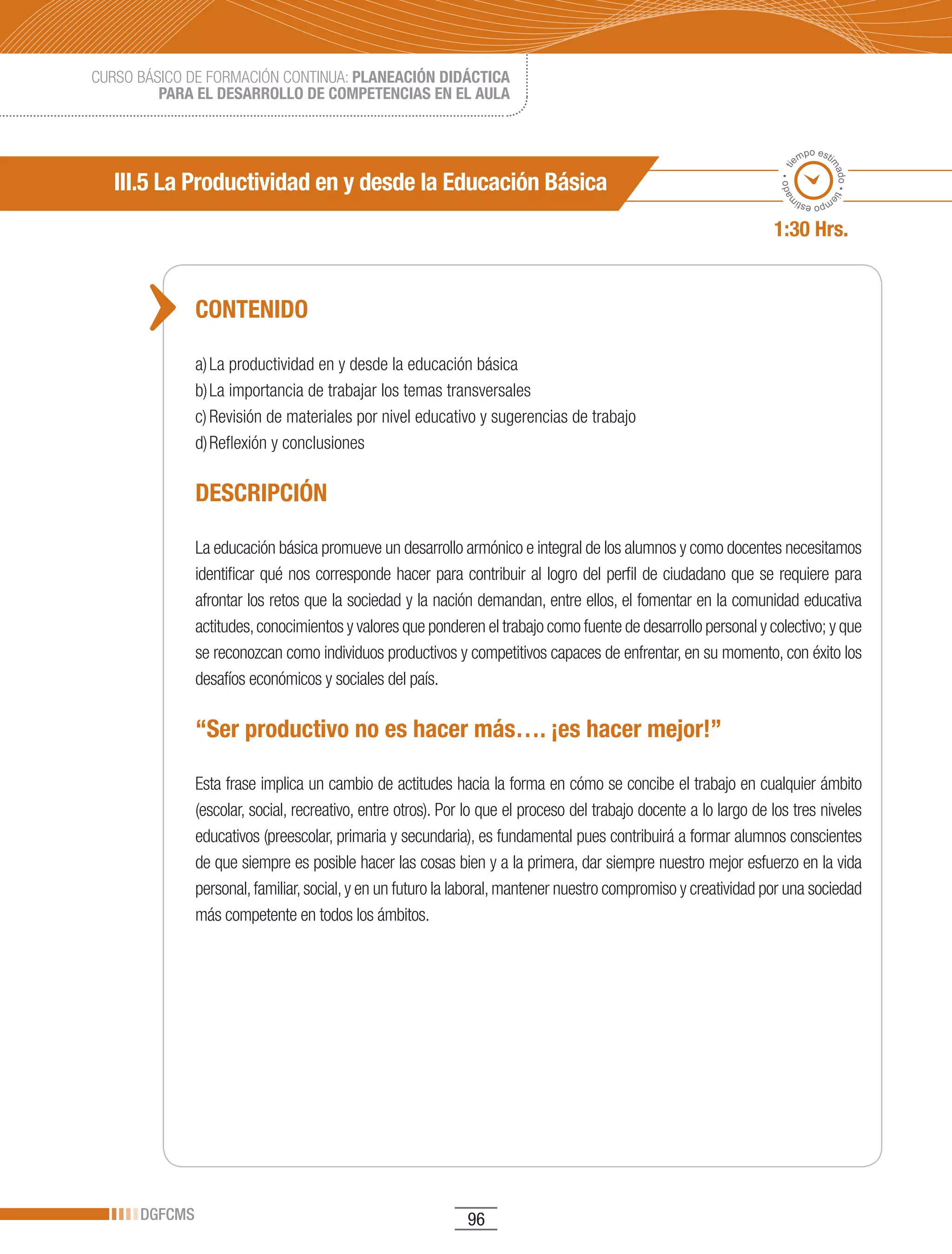 CURSO BÁSICO DE FORMACIÓN CONTINUA: PLANEACIÓN DIDÁCTICA
         PARA EL DESARROLLO DE COMPETENCIAS EN EL AULA


                                                                                                                            po esti
                                                                                                                          em




                                                                                                                                  ma
                                                                                                                     ado • ti
   III.5 La Productividad en y desde la Educación Básica




                                                                                                                                    do • tie
                                                                                                                    m
                                                                                                                           mp
                                                                                                                             o esti


                                                                                                                   1:30 Hrs.


               CONTENIDO

               a) La productividad en y desde la educación básica
               b) La importancia de trabajar los temas transversales
               c) Revisión de materiales por nivel educativo y sugerencias de trabajo
               d) Reflexión y conclusiones

               DESCRIPCIÓN

               La educación básica promueve un desarrollo armónico e integral de los alumnos y como docentes necesitamos
               identificar qué nos corresponde hacer para contribuir al logro del perfil de ciudadano que se requiere para
               afrontar los retos que la sociedad y la nación demandan, entre ellos, el fomentar en la comunidad educativa
               actitudes, conocimientos y valores que ponderen el trabajo como fuente de desarrollo personal y colectivo; y que
               se reconozcan como individuos productivos y competitivos capaces de enfrentar, en su momento, con éxito los
               desafíos económicos y sociales del país.

               “Ser productivo no es hacer más…. ¡es hacer mejor!”

               Esta frase implica un cambio de actitudes hacia la forma en cómo se concibe el trabajo en cualquier ámbito
               (escolar, social, recreativo, entre otros). Por lo que el proceso del trabajo docente a lo largo de los tres niveles
               educativos (preescolar, primaria y secundaria), es fundamental pues contribuirá a formar alumnos conscientes
               de que siempre es posible hacer las cosas bien y a la primera, dar siempre nuestro mejor esfuerzo en la vida
               personal, familiar, social, y en un futuro la laboral, mantener nuestro compromiso y creatividad por una sociedad
               más competente en todos los ámbitos.




      DGFCMS                                                  96
 
