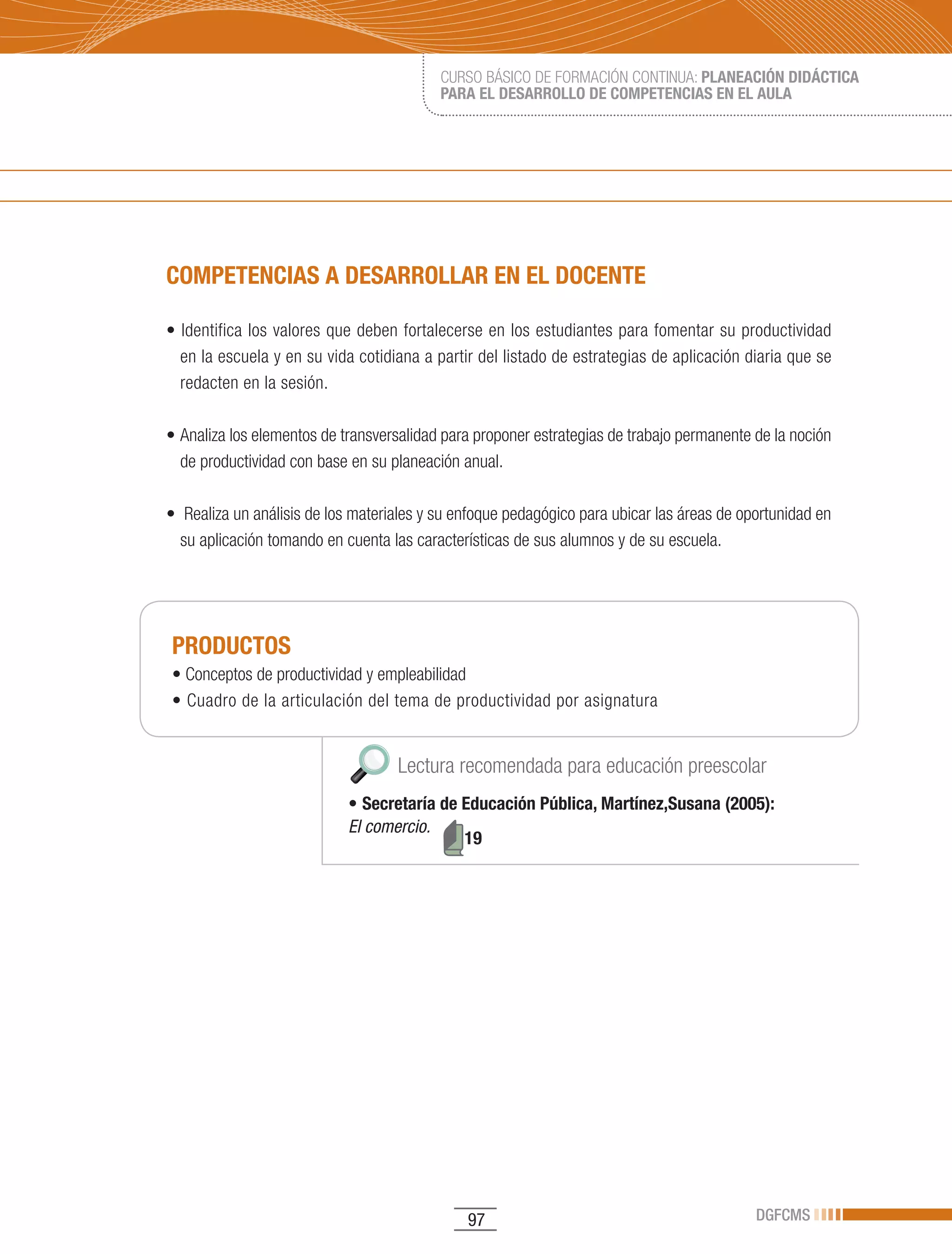 CURSO BÁSICO DE FORMACIÓN CONTINUA: PLANEACIÓN DIDÁCTICA
                                           PARA EL DESARROLLO DE COMPETENCIAS EN EL AULA




COMPETENCIAS A DESARROLLAR EN EL DOCENTE

•	Identifica	los	valores	que	deben	fortalecerse	en	los	estudiantes	para	fomentar	su	productividad	
  en la escuela y en su vida cotidiana a partir del listado de estrategias de aplicación diaria que se
  redacten en la sesión.

•	Analiza	los	elementos	de	transversalidad	para	proponer	estrategias	de	trabajo	permanente	de	la	noción	
  de productividad con base en su planeación anual.

•		Realiza	un	análisis	de	los	materiales	y	su	enfoque	pedagógico	para	ubicar	las	áreas	de	oportunidad	en	
  su aplicación tomando en cuenta las características de sus alumnos y de su escuela.




PRODUCTOS
•	Conceptos	de	productividad	y	empleabilidad
•	Cuadro	de	la	articulación	del	tema	de	productividad	por	asignatura


                                    Lectura recomendada para educación preescolar
                            •	Secretaría de Educación Pública, Martínez,Susana (2005):
                            El comercio.
                                            19




                                               97                                           DGFCMS
 