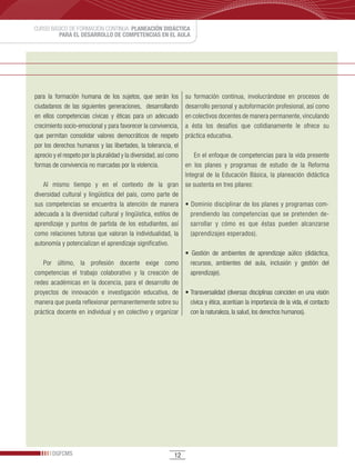 CURSO BÁSICO DE FORMACIÓN CONTINUA: PLANEACIÓN DIDÁCTICA
         PARA EL DESARROLLO DE COMPETENCIAS EN EL AULA




para la formación humana de los sujetos, que serán los             su formación continua, involucrándose en procesos de
ciudadanos de las siguientes generaciones, desarrollando           desarrollo personal y autoformación profesional, así como
en ellos competencias cívicas y éticas para un adecuado            en colectivos docentes de manera permanente, vinculando
crecimiento socio-emocional y para favorecer la convivencia,       a ésta los desafíos que cotidianamente le ofrece su
que permitan consolidar valores democráticos de respeto            práctica educativa.
por los derechos humanos y las libertades, la tolerancia, el
aprecio y el respeto por la pluralidad y la diversidad, así como       En el enfoque de competencias para la vida presente
formas de convivencia no marcadas por la violencia.                en los planes y programas de estudio de la Reforma
                                                                   Integral de la Educación Básica, la planeación didáctica
    Al mismo tiempo y en el contexto de la gran                    se sustenta en tres pilares:
diversidad cultural y lingüística del país, como parte de
sus competencias se encuentra la atención de manera                •	Dominio	disciplinar	de	los	planes	y	programas	com-
adecuada a la diversidad cultural y lingüística, estilos de          prendiendo las competencias que se pretenden de-
aprendizaje y puntos de partida de los estudiantes, así              sarrollar y cómo es que éstas pueden alcanzarse
como relaciones tutoras que valoran la individualidad, la            (aprendizajes esperados).
autonomía y potencializan el aprendizaje significativo.
                                                                   •	 Gestión	 de	 ambientes	 de	 aprendizaje	 aúlico	 (didáctica,	
   Por último, la profesión docente exige como                       recursos, ambientes del aula, inclusión y gestión del
competencias el trabajo colaborativo y la creación de                aprendizaje).
redes académicas en la docencia, para el desarrollo de
proyectos de innovación e investigación educativa, de              •	Transversalidad	(diversas	disciplinas	coinciden	en	una	visión	
manera que pueda reflexionar permanentemente sobre su                cívica y ética, acentúan la importancia de la vida, el contacto
práctica docente en individual y en colectivo y organizar            con la naturaleza, la salud, los derechos humanos).




       DGFCMS                                                 12
 