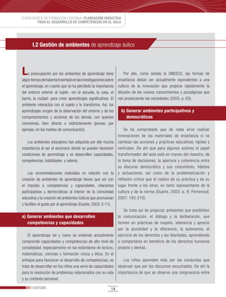 CURSO BÁSICO DE FORMACIÓN CONTINUA: PLANEACIÓN DIDÁCTICA
         PARA EL DESARROLLO DE COMPETENCIAS EN EL AULA




       I.2 Gestión de ambientes de aprendizaje áulico



L   a preocupación por los ambientes de aprendizaje tiene            Por ello, como señala la UNESCO, las formas de
algún tiempo de haberse insertado en las investigaciones sobre   enseñanza deban ser actualmente equivalentes a una
el aprendizaje, en cuanto que se ha percibido la importancia     cultura de la innovación que propicie rápidamente la
del entorno exterior al sujeto –en la escuela, la casa, el       difusión de los nuevos conocimientos y paradigmas que
barrio, la ciudad- para crear aprendizajes significativos. El    van produciendo las sociedades (2005, p. 63).
ambiente interactúa con el sujeto y lo transforma. Así, los
aprendizajes surgen de la observación del entorno y de los        b) Generar ambientes participativos y
comportamientos y acciones de los demás, con quienes                 democráticos
convivimos, bien directa o indirectamente (pensar, por
ejemplo, en los medios de comunicación).                          Se ha comprobado que de nada sirve realizar
                                                              innovaciones de los materiales de enseñanza si no
    Los ambientes educativos han adquirido por ello mucha cambian las acciones y prácticas educativas rígidas y
importancia al ser el escenario donde se pueden favorecer verticales. De ahí que para algunos autores el papel
condiciones de aprendizaje y se desarrollen capacidades, transformador del aula está en manos del maestro, de
competencias, habilidades y valores.                          la toma de decisiones, la apertura y coherencia entre
                                                              su discurso democrático y sus costumbres, hábitos
    Las recomendaciones realizadas en relación con la y actuaciones, así como de la problematización y
creación de ambientes de aprendizaje tienen que ver con reflexión crítica que él realice de su práctica y de su
el impulso a competencias y capacidades, relaciones lugar frente a los otros, en tanto representante de la
participativas y democráticas al interior de la comunidad cultura y de la norma (Duarte, 2003: p. 8; Perrenoud,
educativa y la creación de ambientes lúdicos que promuevan 2007: 183-210).
y faciliten el gusto por el aprendizaje (Duarte, 2003: 5-11).
                                                                  Se trata así de propiciar ambientes que posibiliten
a) Generar ambientes que desarrollen                          la comunicación, el diálogo y la deliberación, que
    competencias y capacidades                                formen en prácticas de respeto, tolerancia y aprecio
                                                              por la pluralidad y la diferencia, la autonomía, el
    El aprendizaje tal y como se entiende actualmente ejercicio de los derechos y las libertades, aprendiendo
comprende capacidades y competencias de alto nivel de a comportarse en beneficio de los derechos humanos
complejidad, especialmente en los estándares de lectura, propios y demás.
matemáticas, ciencias y formación cívica y ética. En el
enfoque para favorecer el desarrollo de competencias, se          Los niños aprenden más por las conductas que
trata de desarrollar en los niños una serie de capacidades observan que por los discursos escuchados. De ahí la
para la resolución de problemas relacionados con su vida importancia de que se observe una congruencia entre
y su contexto personal.

       DGFCMS                                               14
 