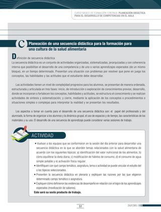 CURSO BÁSICO DE FORMACIÓN CONTINUA: PLANEACIÓN DIDÁCTICA
                                                           PARA EL DESARROLLO DE COMPETENCIAS EN EL AULA




               Planeación de una secuencia didáctica para la formación para
               una cultura de la salud alimentaria

D    efinición de secuencia didáctica
La secuencia didáctica es un conjunto de actividades organizadas, sistematizadas, jerarquizadas y con coherencia
interna que posibilitan el desarrollo de una competencia y de uno o varios aprendizajes esperados (de un mismo
bloque), en un tiempo determinado. Presentan una situación con problemas por resolver que pone en juego los
conceptos, las habilidades y las actitudes que el estudiante debe desarrollar.

    Las actividades tienen un nivel de complejidad progresivo para los alumnos, se presentan de manera ordenada,
estructurada y articulada en tres fases: inicio, de introducción o exploración de conocimientos previos; desarrollo,
donde se incorporan o fortalecen los conceptos, habilidades y actitudes, se estructura el conocimiento y se realizan
actividades de síntesis y sistematización; y cierre, mediante la aplicación de los conceptos o procedimientos o
situaciones simples o complejas para interpretar la realidad y se presentan los resultados.

   Los aspectos a tomar en cuenta para el desarrollo de una secuencia didáctica son: el papel del profesorado y del
alumnado, la forma de organizar a los alumnos y la dinámica grupal, el uso de espacios y de tiempo, las características de los
materiales y su uso. El desarrollo de una secuencia de aprendizaje puede considerar varias sesiones de trabajo.




                  ACTIVIDAD
                    	•	Vuelvan	a	los	equipos	que	se	conformaron	en	la	sesión	del	día	anterior	para	desarrollar	una	
                      secuencia didáctica en la que se aborden temas relacionados con la salud alimentaria de
                      acuerdo con los siguientes tópicos: a) identificación del valor nutricional de los alimentos, b)
                      cómo equilibrar la dieta diaria, c) modificación de hábitos de consumo, d) el consumo de agua
                      simple potable y e) activación física regular.
                    •	Identifiquen	con	qué	campo	temático,	asignatura,	tema	o	actividad	se	puede	vincular	el	estudio	del	
                      o los tópicos seleccionados.
                    •	Presenten	 la	 secuencia	 didáctica	 en	 plenaria	 y	 expliquen	 las	 razones	 por	 las	 que	 eligieron	
                      determinado campo temático o asignatura.
                    •	Expliquen	cómo	definieron	las	evidencias	de	desempeño	en	relación	con	el	logro	de	los	aprendizajes	
                      esperados (movilización de saberes).
                    Este será su sexto producto de trabajo.



                                                                51                                              DGFCMS
 